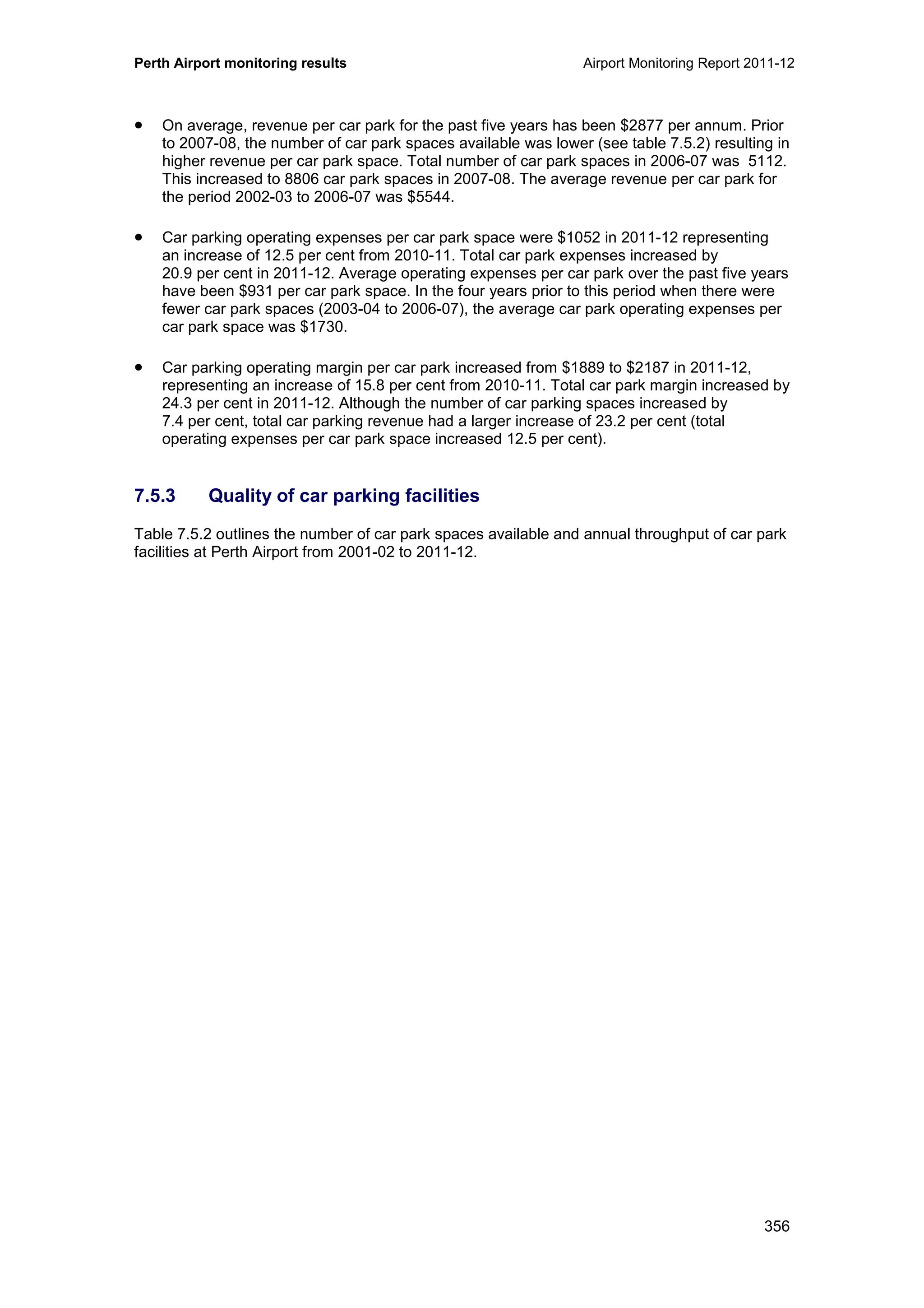 Perth Airport monitoring results Airport Monitoring Report 2011-12
356
• On average, revenue per car park for the past five years has been $2877 per annum. Prior
to 2007-08, the number of car park spaces available was lower (see table 7.5.2) resulting in
higher revenue per car park space. Total number of car park spaces in 2006-07 was 5112.
This increased to 8806 car park spaces in 2007-08. The average revenue per car park for
the period 2002-03 to 2006-07 was $5544.
• Car parking operating expenses per car park space were $1052 in 2011-12 representing
an increase of 12.5 per cent from 2010-11. Total car park expenses increased by
20.9 per cent in 2011-12. Average operating expenses per car park over the past five years
have been $931 per car park space. In the four years prior to this period when there were
fewer car park spaces (2003-04 to 2006-07), the average car park operating expenses per
car park space was $1730.
• Car parking operating margin per car park increased from $1889 to $2187 in 2011-12,
representing an increase of 15.8 per cent from 2010-11. Total car park margin increased by
24.3 per cent in 2011-12. Although the number of car parking spaces increased by
7.4 per cent, total car parking revenue had a larger increase of 23.2 per cent (total
operating expenses per car park space increased 12.5 per cent).
7.5.3 Quality of car parking facilities
Table 7.5.2 outlines the number of car park spaces available and annual throughput of car park
facilities at Perth Airport from 2001-02 to 2011-12.
 