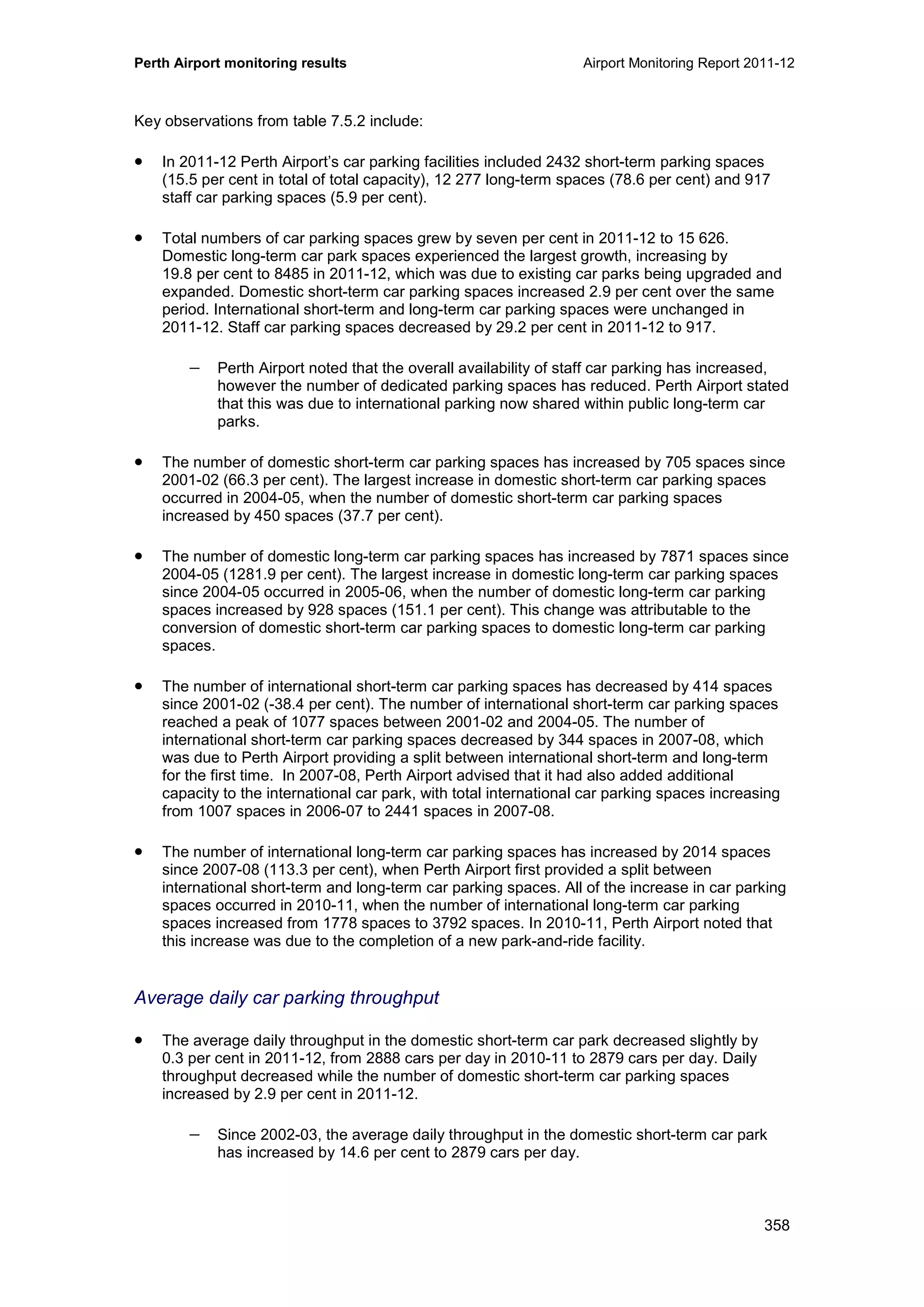 Perth Airport monitoring results Airport Monitoring Report 2011-12
358
Key observations from table 7.5.2 include:
• In 2011-12 Perth Airport’s car parking facilities included 2432 short-term parking spaces
(15.5 per cent in total of total capacity), 12 277 long-term spaces (78.6 per cent) and 917
staff car parking spaces (5.9 per cent).
• Total numbers of car parking spaces grew by seven per cent in 2011-12 to 15 626.
Domestic long-term car park spaces experienced the largest growth, increasing by
19.8 per cent to 8485 in 2011-12, which was due to existing car parks being upgraded and
expanded. Domestic short-term car parking spaces increased 2.9 per cent over the same
period. International short-term and long-term car parking spaces were unchanged in
2011-12. Staff car parking spaces decreased by 29.2 per cent in 2011-12 to 917.
− Perth Airport noted that the overall availability of staff car parking has increased,
however the number of dedicated parking spaces has reduced. Perth Airport stated
that this was due to international parking now shared within public long-term car
parks.
• The number of domestic short-term car parking spaces has increased by 705 spaces since
2001-02 (66.3 per cent). The largest increase in domestic short-term car parking spaces
occurred in 2004-05, when the number of domestic short-term car parking spaces
increased by 450 spaces (37.7 per cent).
• The number of domestic long-term car parking spaces has increased by 7871 spaces since
2004-05 (1281.9 per cent). The largest increase in domestic long-term car parking spaces
since 2004-05 occurred in 2005-06, when the number of domestic long-term car parking
spaces increased by 928 spaces (151.1 per cent). This change was attributable to the
conversion of domestic short-term car parking spaces to domestic long-term car parking
spaces.
• The number of international short-term car parking spaces has decreased by 414 spaces
since 2001-02 (-38.4 per cent). The number of international short-term car parking spaces
reached a peak of 1077 spaces between 2001-02 and 2004-05. The number of
international short-term car parking spaces decreased by 344 spaces in 2007-08, which
was due to Perth Airport providing a split between international short-term and long-term
for the first time. In 2007-08, Perth Airport advised that it had also added additional
capacity to the international car park, with total international car parking spaces increasing
from 1007 spaces in 2006-07 to 2441 spaces in 2007-08.
• The number of international long-term car parking spaces has increased by 2014 spaces
since 2007-08 (113.3 per cent), when Perth Airport first provided a split between
international short-term and long-term car parking spaces. All of the increase in car parking
spaces occurred in 2010-11, when the number of international long-term car parking
spaces increased from 1778 spaces to 3792 spaces. In 2010-11, Perth Airport noted that
this increase was due to the completion of a new park-and-ride facility.
Average daily car parking throughput
• The average daily throughput in the domestic short-term car park decreased slightly by
0.3 per cent in 2011-12, from 2888 cars per day in 2010-11 to 2879 cars per day. Daily
throughput decreased while the number of domestic short-term car parking spaces
increased by 2.9 per cent in 2011-12.
− Since 2002-03, the average daily throughput in the domestic short-term car park
has increased by 14.6 per cent to 2879 cars per day.
 