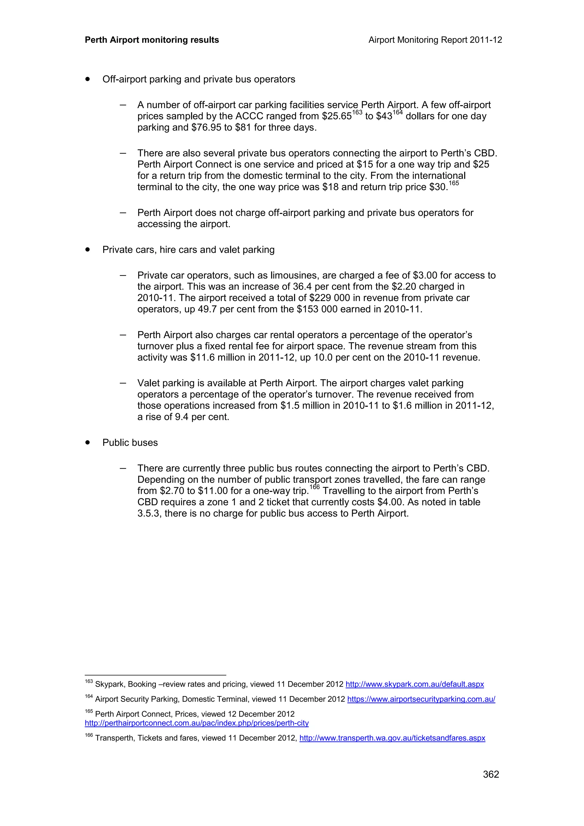 Perth Airport monitoring results Airport Monitoring Report 2011-12
362
• Off-airport parking and private bus operators
− A number of off-airport car parking facilities service Perth Airport. A few off-airport
prices sampled by the ACCC ranged from $25.65
163
to $43
164
dollars for one day
parking and $76.95 to $81 for three days.
− There are also several private bus operators connecting the airport to Perth’s CBD.
Perth Airport Connect is one service and priced at $15 for a one way trip and $25
for a return trip from the domestic terminal to the city. From the international
terminal to the city, the one way price was $18 and return trip price $30.
165
− Perth Airport does not charge off-airport parking and private bus operators for
accessing the airport.
• Private cars, hire cars and valet parking
− Private car operators, such as limousines, are charged a fee of $3.00 for access to
the airport. This was an increase of 36.4 per cent from the $2.20 charged in
2010-11. The airport received a total of $229 000 in revenue from private car
operators, up 49.7 per cent from the $153 000 earned in 2010-11.
− Perth Airport also charges car rental operators a percentage of the operator’s
turnover plus a fixed rental fee for airport space. The revenue stream from this
activity was $11.6 million in 2011-12, up 10.0 per cent on the 2010-11 revenue.
− Valet parking is available at Perth Airport. The airport charges valet parking
operators a percentage of the operator’s turnover. The revenue received from
those operations increased from $1.5 million in 2010-11 to $1.6 million in 2011-12,
a rise of 9.4 per cent.
• Public buses
− There are currently three public bus routes connecting the airport to Perth’s CBD.
Depending on the number of public transport zones travelled, the fare can range
from $2.70 to $11.00 for a one-way trip.
166
Travelling to the airport from Perth’s
CBD requires a zone 1 and 2 ticket that currently costs $4.00. As noted in table
3.5.3, there is no charge for public bus access to Perth Airport.
163
Skypark, Booking –review rates and pricing, viewed 11 December 2012 http://www.skypark.com.au/default.aspx
164
Airport Security Parking, Domestic Terminal, viewed 11 December 2012 https://www.airportsecurityparking.com.au/
165
Perth Airport Connect, Prices, viewed 12 December 2012
http://perthairportconnect.com.au/pac/index.php/prices/perth-city
166
Transperth, Tickets and fares, viewed 11 December 2012, http://www.transperth.wa.gov.au/ticketsandfares.aspx
 