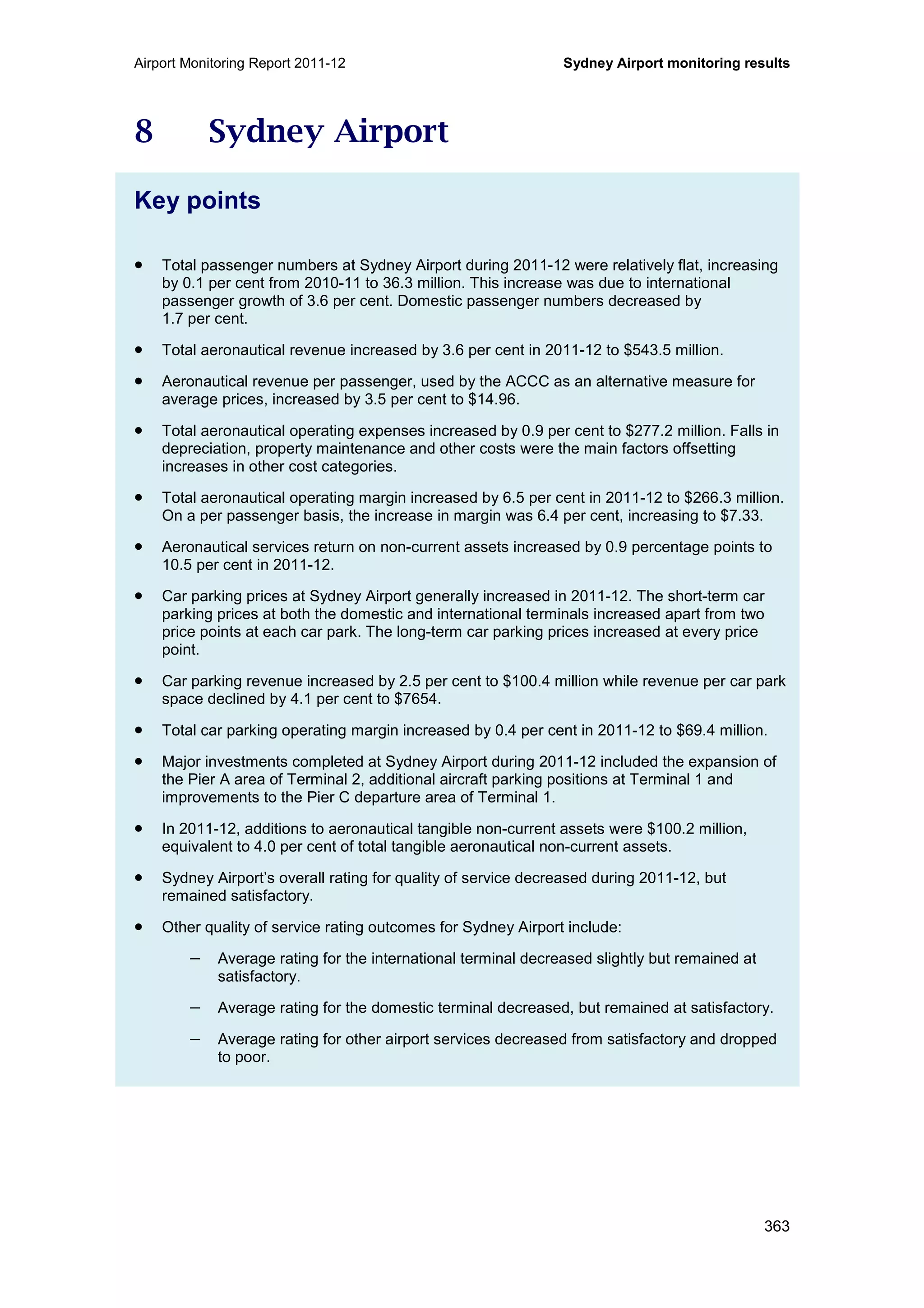 Airport Monitoring Report 2011-12 Sydney Airport monitoring results
363
8 Sydney Airport
Key points
• Total passenger numbers at Sydney Airport during 2011-12 were relatively flat, increasing
by 0.1 per cent from 2010-11 to 36.3 million. This increase was due to international
passenger growth of 3.6 per cent. Domestic passenger numbers decreased by
1.7 per cent.
• Total aeronautical revenue increased by 3.6 per cent in 2011-12 to $543.5 million.
• Aeronautical revenue per passenger, used by the ACCC as an alternative measure for
average prices, increased by 3.5 per cent to $14.96.
• Total aeronautical operating expenses increased by 0.9 per cent to $277.2 million. Falls in
depreciation, property maintenance and other costs were the main factors offsetting
increases in other cost categories.
• Total aeronautical operating margin increased by 6.5 per cent in 2011-12 to $266.3 million.
On a per passenger basis, the increase in margin was 6.4 per cent, increasing to $7.33.
• Aeronautical services return on non-current assets increased by 0.9 percentage points to
10.5 per cent in 2011-12.
• Car parking prices at Sydney Airport generally increased in 2011-12. The short-term car
parking prices at both the domestic and international terminals increased apart from two
price points at each car park. The long-term car parking prices increased at every price
point.
• Car parking revenue increased by 2.5 per cent to $100.4 million while revenue per car park
space declined by 4.1 per cent to $7654.
• Total car parking operating margin increased by 0.4 per cent in 2011-12 to $69.4 million.
• Major investments completed at Sydney Airport during 2011-12 included the expansion of
the Pier A area of Terminal 2, additional aircraft parking positions at Terminal 1 and
improvements to the Pier C departure area of Terminal 1.
• In 2011-12, additions to aeronautical tangible non-current assets were $100.2 million,
equivalent to 4.0 per cent of total tangible aeronautical non-current assets.
• Sydney Airport’s overall rating for quality of service decreased during 2011-12, but
remained satisfactory.
• Other quality of service rating outcomes for Sydney Airport include:
− Average rating for the international terminal decreased slightly but remained at
satisfactory.
− Average rating for the domestic terminal decreased, but remained at satisfactory.
− Average rating for other airport services decreased from satisfactory and dropped
to poor.
 