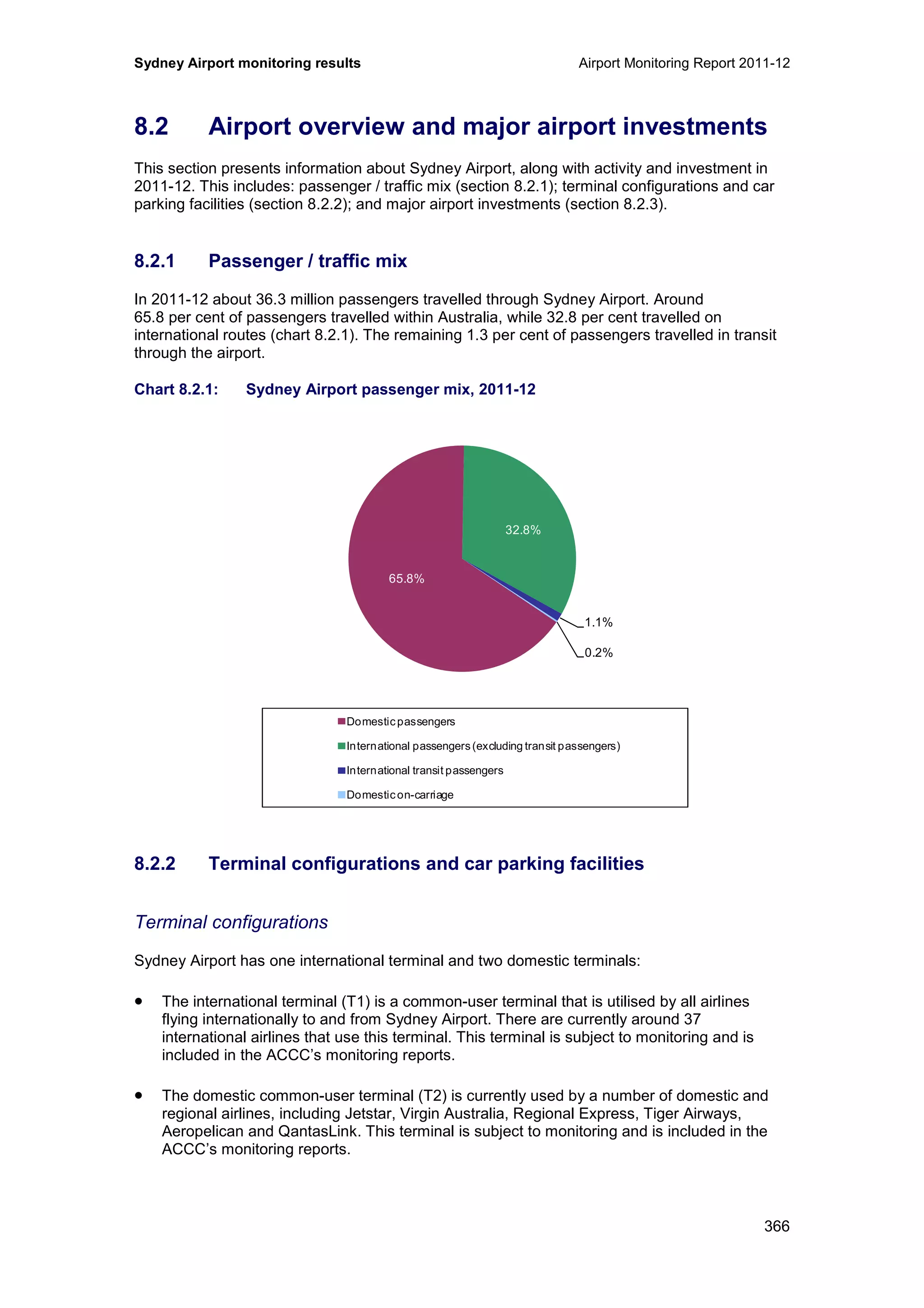 Sydney Airport monitoring results Airport Monitoring Report 2011-12
366
8.2 Airport overview and major airport investments
This section presents information about Sydney Airport, along with activity and investment in
2011-12. This includes: passenger / traffic mix (section 8.2.1); terminal configurations and car
parking facilities (section 8.2.2); and major airport investments (section 8.2.3).
8.2.1 Passenger / traffic mix
In 2011-12 about 36.3 million passengers travelled through Sydney Airport. Around
65.8 per cent of passengers travelled within Australia, while 32.8 per cent travelled on
international routes (chart 8.2.1). The remaining 1.3 per cent of passengers travelled in transit
through the airport.
Chart 8.2.1: Sydney Airport passenger mix, 2011-12
8.2.2 Terminal configurations and car parking facilities
Terminal configurations
Sydney Airport has one international terminal and two domestic terminals:
• The international terminal (T1) is a common-user terminal that is utilised by all airlines
flying internationally to and from Sydney Airport. There are currently around 37
international airlines that use this terminal. This terminal is subject to monitoring and is
included in the ACCC’s monitoring reports.
• The domestic common-user terminal (T2) is currently used by a number of domestic and
regional airlines, including Jetstar, Virgin Australia, Regional Express, Tiger Airways,
Aeropelican and QantasLink. This terminal is subject to monitoring and is included in the
ACCC’s monitoring reports.
65.8%
32.8%
1.1%
0.2%
Domesticpassengers
International passengers(excluding transit passengers)
International transit passengers
Domesticon-carriage
 