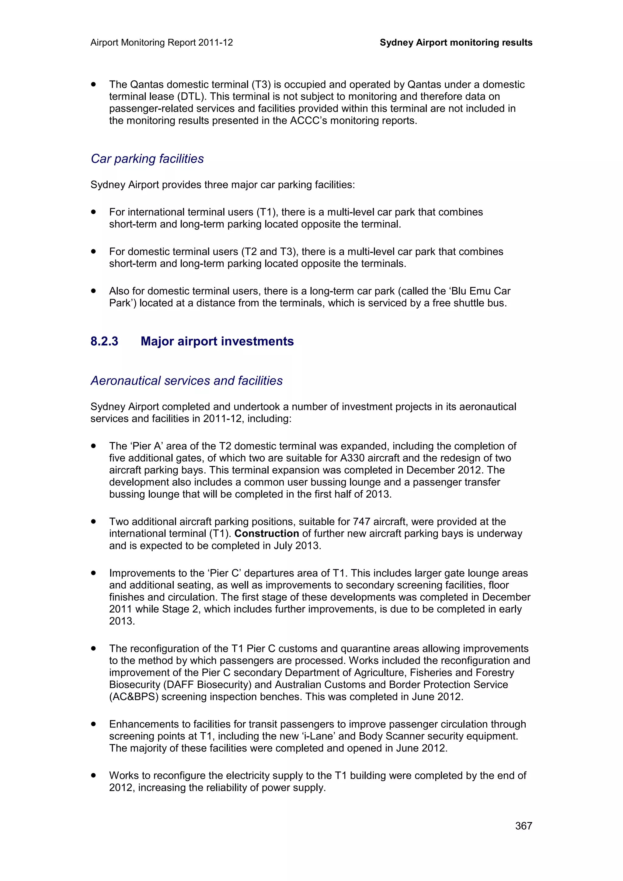 Airport Monitoring Report 2011-12 Sydney Airport monitoring results
367
• The Qantas domestic terminal (T3) is occupied and operated by Qantas under a domestic
terminal lease (DTL). This terminal is not subject to monitoring and therefore data on
passenger-related services and facilities provided within this terminal are not included in
the monitoring results presented in the ACCC’s monitoring reports.
Car parking facilities
Sydney Airport provides three major car parking facilities:
• For international terminal users (T1), there is a multi-level car park that combines
short-term and long-term parking located opposite the terminal.
• For domestic terminal users (T2 and T3), there is a multi-level car park that combines
short-term and long-term parking located opposite the terminals.
• Also for domestic terminal users, there is a long-term car park (called the ‘Blu Emu Car
Park’) located at a distance from the terminals, which is serviced by a free shuttle bus.
8.2.3 Major airport investments
Aeronautical services and facilities
Sydney Airport completed and undertook a number of investment projects in its aeronautical
services and facilities in 2011-12, including:
• The ‘Pier A’ area of the T2 domestic terminal was expanded, including the completion of
five additional gates, of which two are suitable for A330 aircraft and the redesign of two
aircraft parking bays. This terminal expansion was completed in December 2012. The
development also includes a common user bussing lounge and a passenger transfer
bussing lounge that will be completed in the first half of 2013.
• Two additional aircraft parking positions, suitable for 747 aircraft, were provided at the
international terminal (T1). Construction of further new aircraft parking bays is underway
and is expected to be completed in July 2013.
• Improvements to the ‘Pier C’ departures area of T1. This includes larger gate lounge areas
and additional seating, as well as improvements to secondary screening facilities, floor
finishes and circulation. The first stage of these developments was completed in December
2011 while Stage 2, which includes further improvements, is due to be completed in early
2013.
• The reconfiguration of the T1 Pier C customs and quarantine areas allowing improvements
to the method by which passengers are processed. Works included the reconfiguration and
improvement of the Pier C secondary Department of Agriculture, Fisheries and Forestry
Biosecurity (DAFF Biosecurity) and Australian Customs and Border Protection Service
(AC&BPS) screening inspection benches. This was completed in June 2012.
• Enhancements to facilities for transit passengers to improve passenger circulation through
screening points at T1, including the new ‘i-Lane’ and Body Scanner security equipment.
The majority of these facilities were completed and opened in June 2012.
• Works to reconfigure the electricity supply to the T1 building were completed by the end of
2012, increasing the reliability of power supply.
 