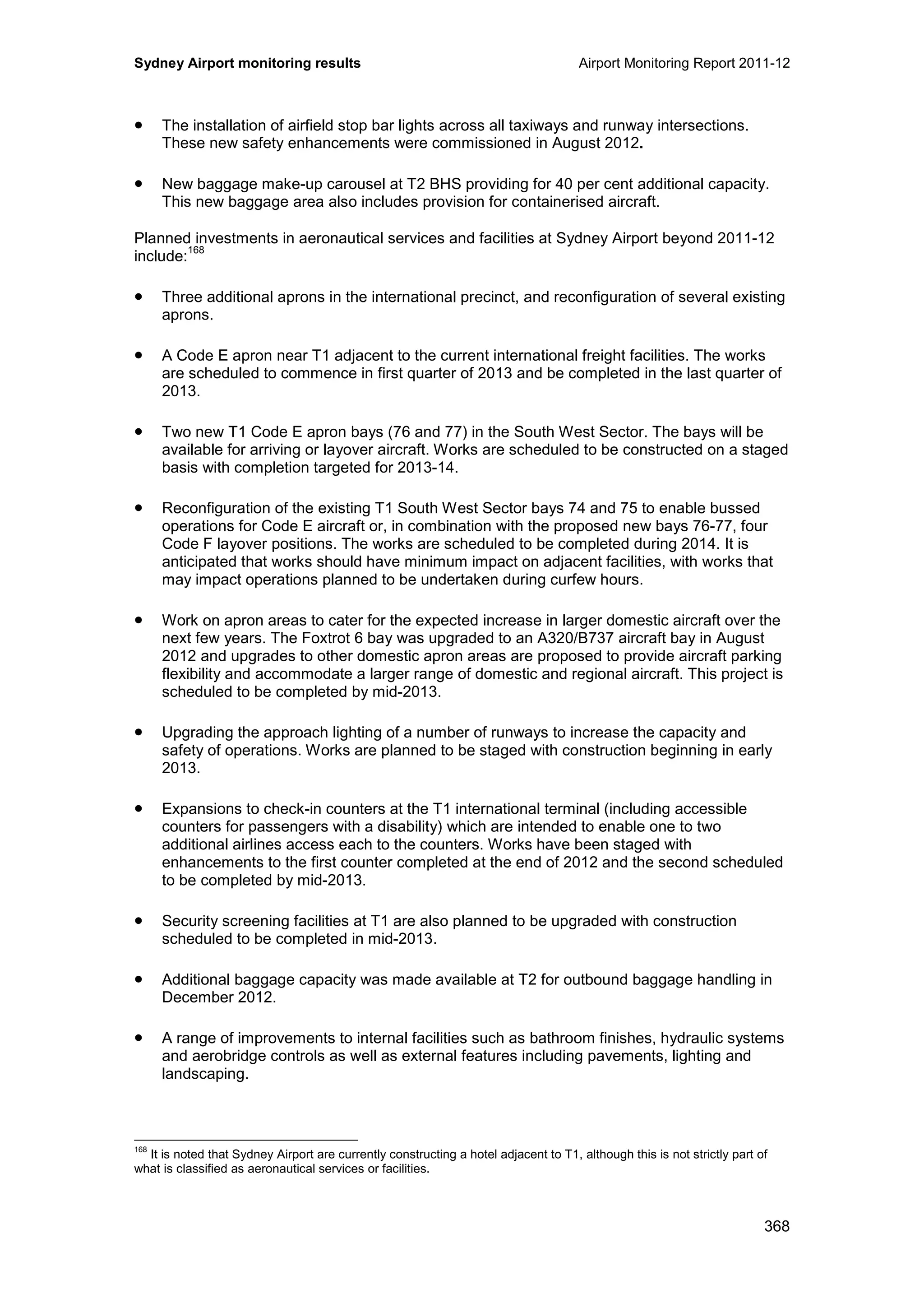 Sydney Airport monitoring results Airport Monitoring Report 2011-12
368
• The installation of airfield stop bar lights across all taxiways and runway intersections.
These new safety enhancements were commissioned in August 2012.
• New baggage make-up carousel at T2 BHS providing for 40 per cent additional capacity.
This new baggage area also includes provision for containerised aircraft.
Planned investments in aeronautical services and facilities at Sydney Airport beyond 2011-12
include:
168
• Three additional aprons in the international precinct, and reconfiguration of several existing
aprons.
• A Code E apron near T1 adjacent to the current international freight facilities. The works
are scheduled to commence in first quarter of 2013 and be completed in the last quarter of
2013.
• Two new T1 Code E apron bays (76 and 77) in the South West Sector. The bays will be
available for arriving or layover aircraft. Works are scheduled to be constructed on a staged
basis with completion targeted for 2013-14.
• Reconfiguration of the existing T1 South West Sector bays 74 and 75 to enable bussed
operations for Code E aircraft or, in combination with the proposed new bays 76-77, four
Code F layover positions. The works are scheduled to be completed during 2014. It is
anticipated that works should have minimum impact on adjacent facilities, with works that
may impact operations planned to be undertaken during curfew hours.
• Work on apron areas to cater for the expected increase in larger domestic aircraft over the
next few years. The Foxtrot 6 bay was upgraded to an A320/B737 aircraft bay in August
2012 and upgrades to other domestic apron areas are proposed to provide aircraft parking
flexibility and accommodate a larger range of domestic and regional aircraft. This project is
scheduled to be completed by mid-2013.
• Upgrading the approach lighting of a number of runways to increase the capacity and
safety of operations. Works are planned to be staged with construction beginning in early
2013.
• Expansions to check-in counters at the T1 international terminal (including accessible
counters for passengers with a disability) which are intended to enable one to two
additional airlines access each to the counters. Works have been staged with
enhancements to the first counter completed at the end of 2012 and the second scheduled
to be completed by mid-2013.
• Security screening facilities at T1 are also planned to be upgraded with construction
scheduled to be completed in mid-2013.
• Additional baggage capacity was made available at T2 for outbound baggage handling in
December 2012.
• A range of improvements to internal facilities such as bathroom finishes, hydraulic systems
and aerobridge controls as well as external features including pavements, lighting and
landscaping.
168
It is noted that Sydney Airport are currently constructing a hotel adjacent to T1, although this is not strictly part of
what is classified as aeronautical services or facilities.
 