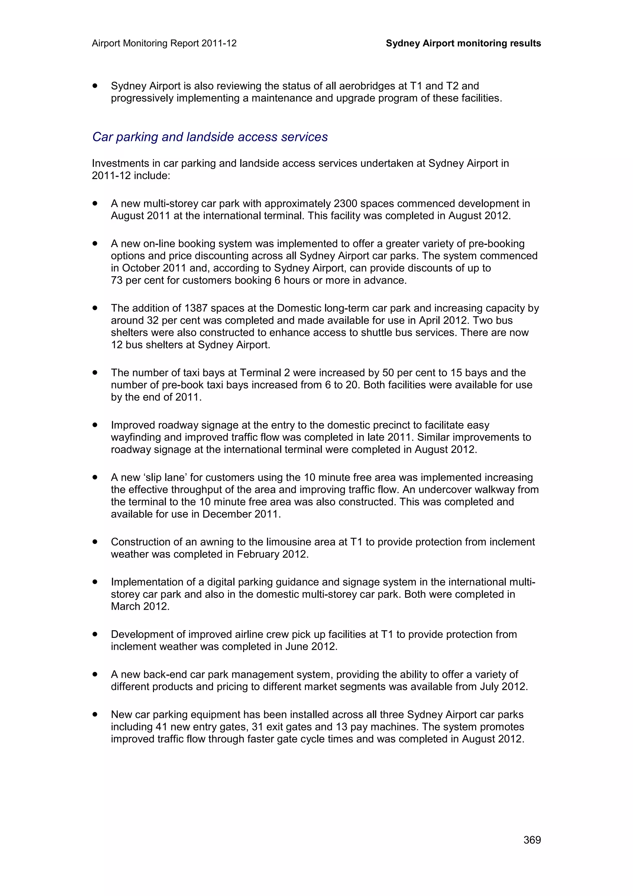 Airport Monitoring Report 2011-12 Sydney Airport monitoring results
369
• Sydney Airport is also reviewing the status of all aerobridges at T1 and T2 and
progressively implementing a maintenance and upgrade program of these facilities.
Car parking and landside access services
Investments in car parking and landside access services undertaken at Sydney Airport in
2011-12 include:
• A new multi-storey car park with approximately 2300 spaces commenced development in
August 2011 at the international terminal. This facility was completed in August 2012.
• A new on-line booking system was implemented to offer a greater variety of pre-booking
options and price discounting across all Sydney Airport car parks. The system commenced
in October 2011 and, according to Sydney Airport, can provide discounts of up to
73 per cent for customers booking 6 hours or more in advance.
• The addition of 1387 spaces at the Domestic long-term car park and increasing capacity by
around 32 per cent was completed and made available for use in April 2012. Two bus
shelters were also constructed to enhance access to shuttle bus services. There are now
12 bus shelters at Sydney Airport.
• The number of taxi bays at Terminal 2 were increased by 50 per cent to 15 bays and the
number of pre-book taxi bays increased from 6 to 20. Both facilities were available for use
by the end of 2011.
• Improved roadway signage at the entry to the domestic precinct to facilitate easy
wayfinding and improved traffic flow was completed in late 2011. Similar improvements to
roadway signage at the international terminal were completed in August 2012.
• A new ‘slip lane’ for customers using the 10 minute free area was implemented increasing
the effective throughput of the area and improving traffic flow. An undercover walkway from
the terminal to the 10 minute free area was also constructed. This was completed and
available for use in December 2011.
• Construction of an awning to the limousine area at T1 to provide protection from inclement
weather was completed in February 2012.
• Implementation of a digital parking guidance and signage system in the international multi-
storey car park and also in the domestic multi-storey car park. Both were completed in
March 2012.
• Development of improved airline crew pick up facilities at T1 to provide protection from
inclement weather was completed in June 2012.
• A new back-end car park management system, providing the ability to offer a variety of
different products and pricing to different market segments was available from July 2012.
• New car parking equipment has been installed across all three Sydney Airport car parks
including 41 new entry gates, 31 exit gates and 13 pay machines. The system promotes
improved traffic flow through faster gate cycle times and was completed in August 2012.
 