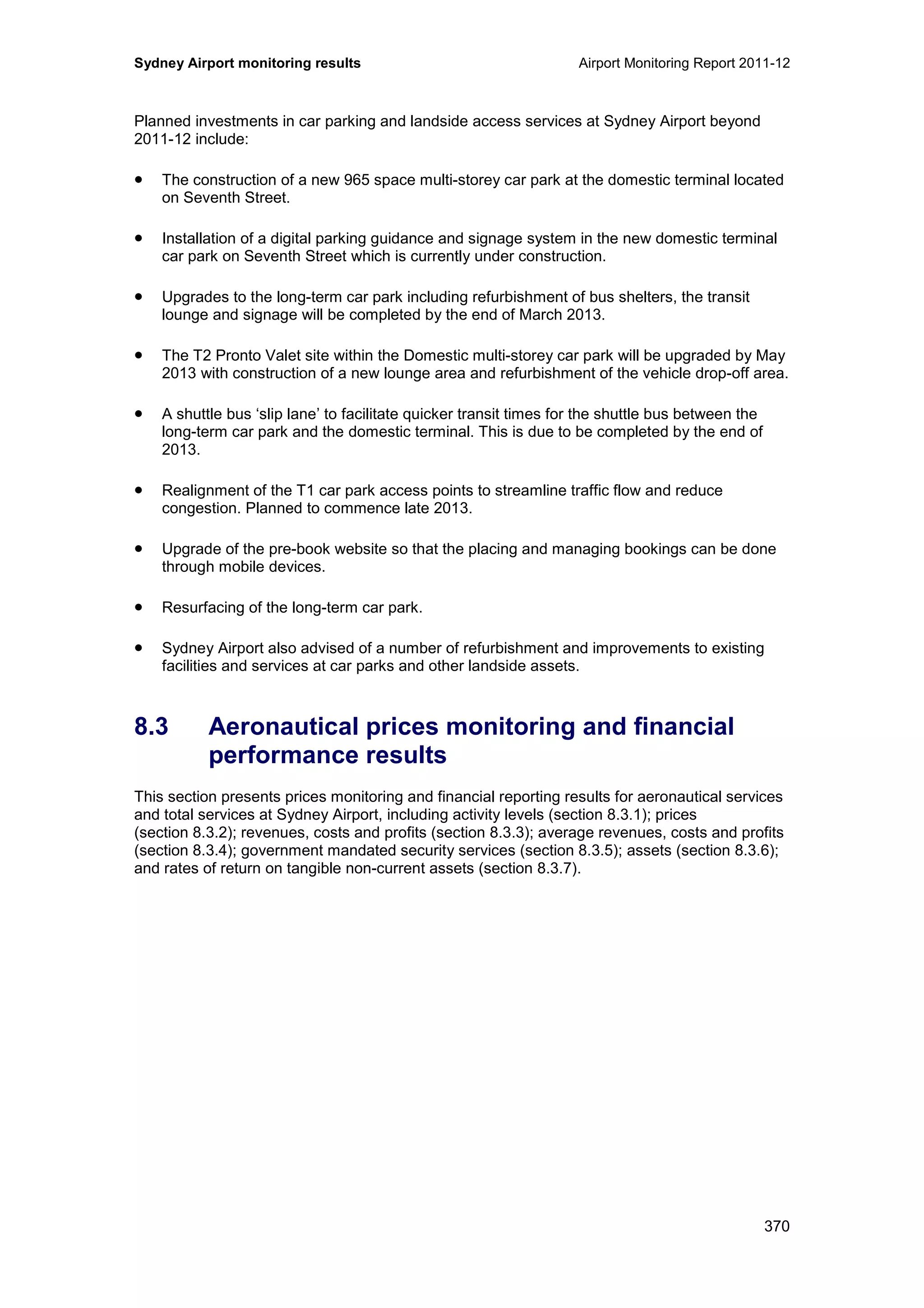 Sydney Airport monitoring results Airport Monitoring Report 2011-12
370
Planned investments in car parking and landside access services at Sydney Airport beyond
2011-12 include:
• The construction of a new 965 space multi-storey car park at the domestic terminal located
on Seventh Street.
• Installation of a digital parking guidance and signage system in the new domestic terminal
car park on Seventh Street which is currently under construction.
• Upgrades to the long-term car park including refurbishment of bus shelters, the transit
lounge and signage will be completed by the end of March 2013.
• The T2 Pronto Valet site within the Domestic multi-storey car park will be upgraded by May
2013 with construction of a new lounge area and refurbishment of the vehicle drop-off area.
• A shuttle bus ‘slip lane’ to facilitate quicker transit times for the shuttle bus between the
long-term car park and the domestic terminal. This is due to be completed by the end of
2013.
• Realignment of the T1 car park access points to streamline traffic flow and reduce
congestion. Planned to commence late 2013.
• Upgrade of the pre-book website so that the placing and managing bookings can be done
through mobile devices.
• Resurfacing of the long-term car park.
• Sydney Airport also advised of a number of refurbishment and improvements to existing
facilities and services at car parks and other landside assets.
8.3 Aeronautical prices monitoring and financial
performance results
This section presents prices monitoring and financial reporting results for aeronautical services
and total services at Sydney Airport, including activity levels (section 8.3.1); prices
(section 8.3.2); revenues, costs and profits (section 8.3.3); average revenues, costs and profits
(section 8.3.4); government mandated security services (section 8.3.5); assets (section 8.3.6);
and rates of return on tangible non-current assets (section 8.3.7).
 