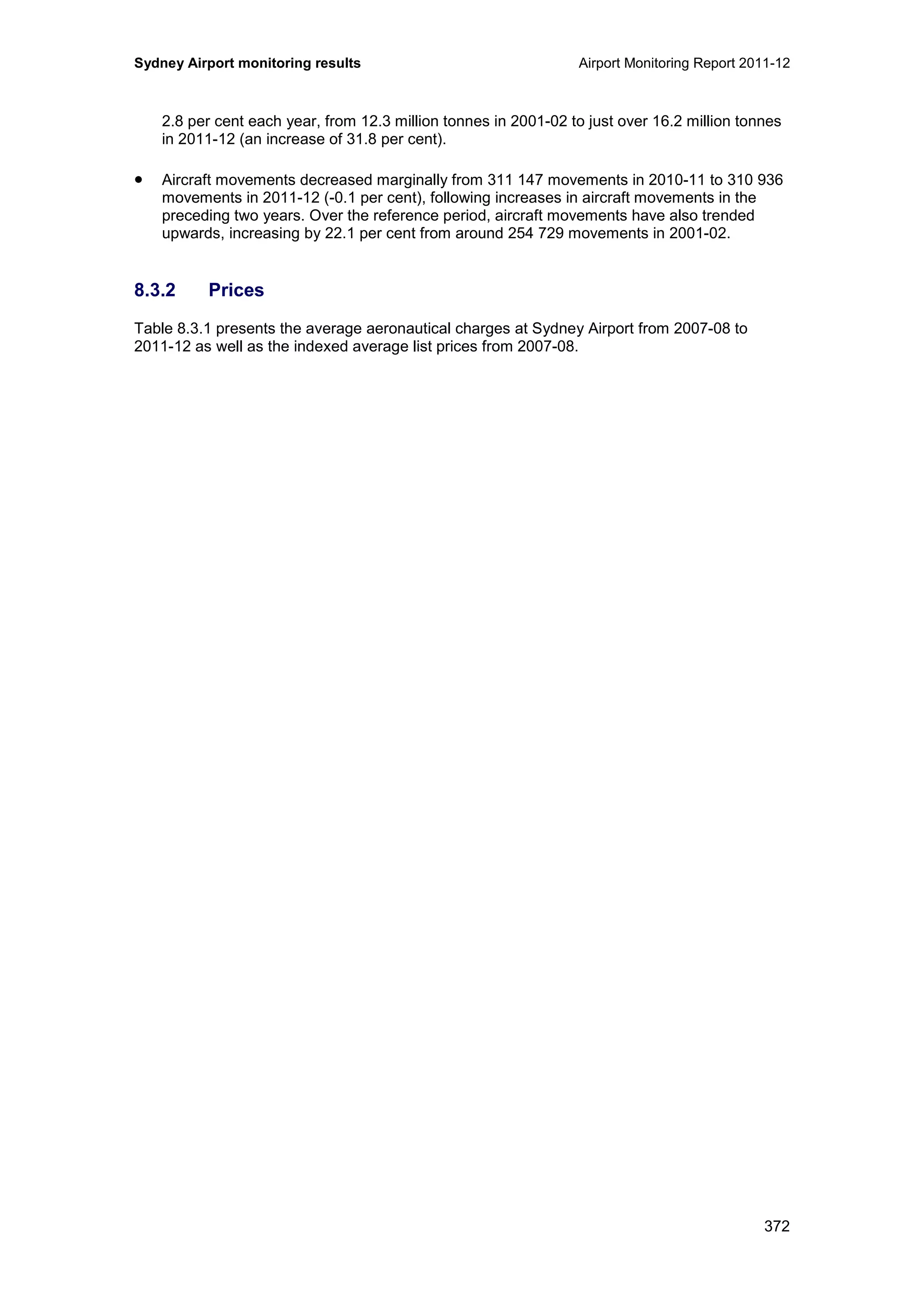 Sydney Airport monitoring results Airport Monitoring Report 2011-12
372
2.8 per cent each year, from 12.3 million tonnes in 2001-02 to just over 16.2 million tonnes
in 2011-12 (an increase of 31.8 per cent).
• Aircraft movements decreased marginally from 311 147 movements in 2010-11 to 310 936
movements in 2011-12 (-0.1 per cent), following increases in aircraft movements in the
preceding two years. Over the reference period, aircraft movements have also trended
upwards, increasing by 22.1 per cent from around 254 729 movements in 2001-02.
8.3.2 Prices
Table 8.3.1 presents the average aeronautical charges at Sydney Airport from 2007-08 to
2011-12 as well as the indexed average list prices from 2007-08.
 