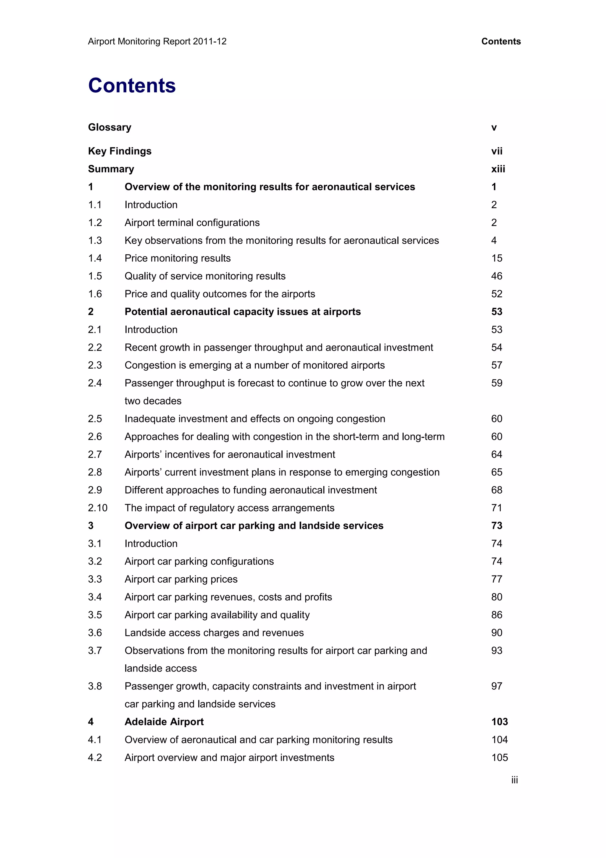 Airport Monitoring Report 2011-12 Contents
iii
Contents
Glossary v
Key Findings vii
Summary xiii
1 Overview of the monitoring results for aeronautical services 1
1.1 Introduction 2
1.2 Airport terminal configurations 2
1.3 Key observations from the monitoring results for aeronautical services 4
1.4 Price monitoring results 15
1.5 Quality of service monitoring results 46
1.6 Price and quality outcomes for the airports 52
2 Potential aeronautical capacity issues at airports 53
2.1 Introduction 53
2.2 Recent growth in passenger throughput and aeronautical investment 54
2.3 Congestion is emerging at a number of monitored airports 57
2.4 Passenger throughput is forecast to continue to grow over the next 59
two decades
2.5 Inadequate investment and effects on ongoing congestion 60
2.6 Approaches for dealing with congestion in the short-term and long-term 60
2.7 Airports’ incentives for aeronautical investment 64
2.8 Airports’ current investment plans in response to emerging congestion 65
2.9 Different approaches to funding aeronautical investment 68
2.10 The impact of regulatory access arrangements 71
3 Overview of airport car parking and landside services 73
3.1 Introduction 74
3.2 Airport car parking configurations 74
3.3 Airport car parking prices 77
3.4 Airport car parking revenues, costs and profits 80
3.5 Airport car parking availability and quality 86
3.6 Landside access charges and revenues 90
3.7 Observations from the monitoring results for airport car parking and 93
landside access
3.8 Passenger growth, capacity constraints and investment in airport 97
car parking and landside services
4 Adelaide Airport 103
4.1 Overview of aeronautical and car parking monitoring results 104
4.2 Airport overview and major airport investments 105
 