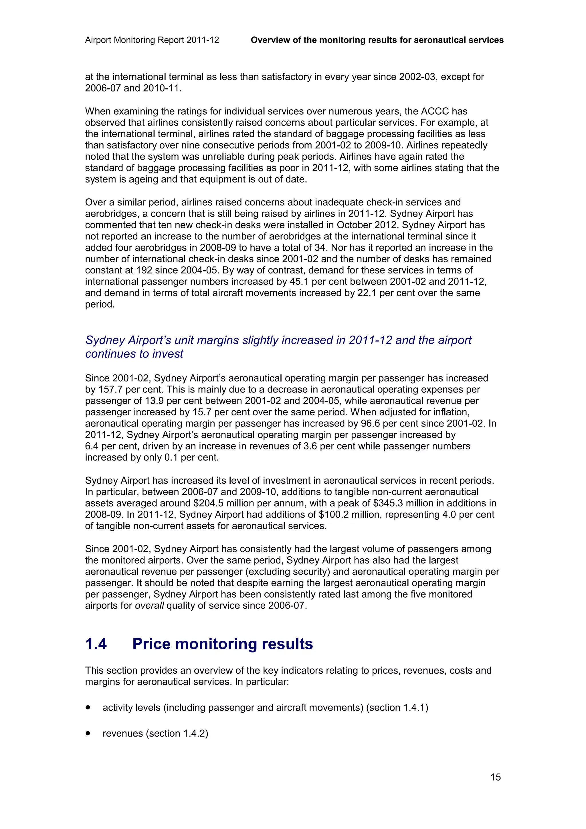 Airport Monitoring Report 2011-12 Overview of the monitoring results for aeronautical services
15
at the international terminal as less than satisfactory in every year since 2002-03, except for
2006-07 and 2010-11.
When examining the ratings for individual services over numerous years, the ACCC has
observed that airlines consistently raised concerns about particular services. For example, at
the international terminal, airlines rated the standard of baggage processing facilities as less
than satisfactory over nine consecutive periods from 2001-02 to 2009-10. Airlines repeatedly
noted that the system was unreliable during peak periods. Airlines have again rated the
standard of baggage processing facilities as poor in 2011-12, with some airlines stating that the
system is ageing and that equipment is out of date.
Over a similar period, airlines raised concerns about inadequate check-in services and
aerobridges, a concern that is still being raised by airlines in 2011-12. Sydney Airport has
commented that ten new check-in desks were installed in October 2012. Sydney Airport has
not reported an increase to the number of aerobridges at the international terminal since it
added four aerobridges in 2008-09 to have a total of 34. Nor has it reported an increase in the
number of international check-in desks since 2001-02 and the number of desks has remained
constant at 192 since 2004-05. By way of contrast, demand for these services in terms of
international passenger numbers increased by 45.1 per cent between 2001-02 and 2011-12,
and demand in terms of total aircraft movements increased by 22.1 per cent over the same
period.
Sydney Airport’s unit margins slightly increased in 2011-12 and the airport
continues to invest
Since 2001-02, Sydney Airport’s aeronautical operating margin per passenger has increased
by 157.7 per cent. This is mainly due to a decrease in aeronautical operating expenses per
passenger of 13.9 per cent between 2001-02 and 2004-05, while aeronautical revenue per
passenger increased by 15.7 per cent over the same period. When adjusted for inflation,
aeronautical operating margin per passenger has increased by 96.6 per cent since 2001-02. In
2011-12, Sydney Airport’s aeronautical operating margin per passenger increased by
6.4 per cent, driven by an increase in revenues of 3.6 per cent while passenger numbers
increased by only 0.1 per cent.
Sydney Airport has increased its level of investment in aeronautical services in recent periods.
In particular, between 2006-07 and 2009-10, additions to tangible non-current aeronautical
assets averaged around $204.5 million per annum, with a peak of $345.3 million in additions in
2008-09. In 2011-12, Sydney Airport had additions of $100.2 million, representing 4.0 per cent
of tangible non-current assets for aeronautical services.
Since 2001-02, Sydney Airport has consistently had the largest volume of passengers among
the monitored airports. Over the same period, Sydney Airport has also had the largest
aeronautical revenue per passenger (excluding security) and aeronautical operating margin per
passenger. It should be noted that despite earning the largest aeronautical operating margin
per passenger, Sydney Airport has been consistently rated last among the five monitored
airports for overall quality of service since 2006-07.
1.4 Price monitoring results
This section provides an overview of the key indicators relating to prices, revenues, costs and
margins for aeronautical services. In particular:
• activity levels (including passenger and aircraft movements) (section 1.4.1)
• revenues (section 1.4.2)
 