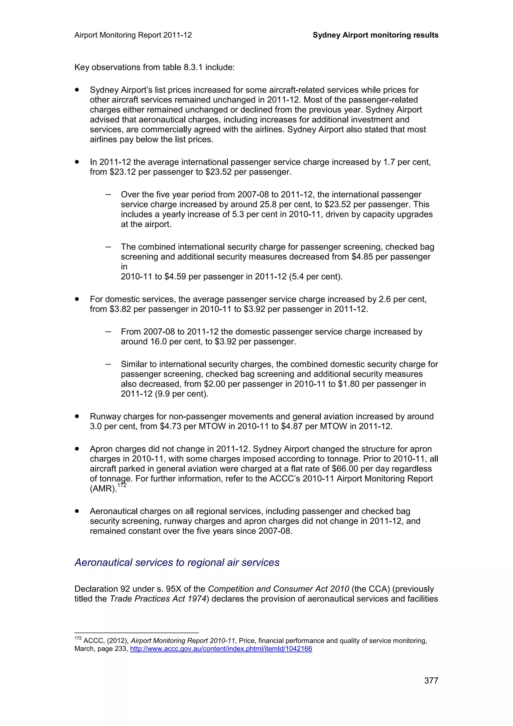 Airport Monitoring Report 2011-12 Sydney Airport monitoring results
377
Key observations from table 8.3.1 include:
• Sydney Airport’s list prices increased for some aircraft-related services while prices for
other aircraft services remained unchanged in 2011-12. Most of the passenger-related
charges either remained unchanged or declined from the previous year. Sydney Airport
advised that aeronautical charges, including increases for additional investment and
services, are commercially agreed with the airlines. Sydney Airport also stated that most
airlines pay below the list prices.
• In 2011-12 the average international passenger service charge increased by 1.7 per cent,
from $23.12 per passenger to $23.52 per passenger.
− Over the five year period from 2007-08 to 2011-12, the international passenger
service charge increased by around 25.8 per cent, to $23.52 per passenger. This
includes a yearly increase of 5.3 per cent in 2010-11, driven by capacity upgrades
at the airport.
− The combined international security charge for passenger screening, checked bag
screening and additional security measures decreased from $4.85 per passenger
in
2010-11 to $4.59 per passenger in 2011-12 (5.4 per cent).
• For domestic services, the average passenger service charge increased by 2.6 per cent,
from $3.82 per passenger in 2010-11 to $3.92 per passenger in 2011-12.
− From 2007-08 to 2011-12 the domestic passenger service charge increased by
around 16.0 per cent, to $3.92 per passenger.
− Similar to international security charges, the combined domestic security charge for
passenger screening, checked bag screening and additional security measures
also decreased, from $2.00 per passenger in 2010-11 to $1.80 per passenger in
2011-12 (9.9 per cent).
• Runway charges for non-passenger movements and general aviation increased by around
3.0 per cent, from $4.73 per MTOW in 2010-11 to $4.87 per MTOW in 2011-12.
• Apron charges did not change in 2011-12. Sydney Airport changed the structure for apron
charges in 2010-11, with some charges imposed according to tonnage. Prior to 2010-11, all
aircraft parked in general aviation were charged at a flat rate of $66.00 per day regardless
of tonnage. For further information, refer to the ACCC’s 2010-11 Airport Monitoring Report
(AMR).
172
• Aeronautical charges on all regional services, including passenger and checked bag
security screening, runway charges and apron charges did not change in 2011-12, and
remained constant over the five years since 2007-08.
Aeronautical services to regional air services
Declaration 92 under s. 95X of the Competition and Consumer Act 2010 (the CCA) (previously
titled the Trade Practices Act 1974) declares the provision of aeronautical services and facilities
172
ACCC, (2012), Airport Monitoring Report 2010-11, Price, financial performance and quality of service monitoring,
March, page 233, http://www.accc.gov.au/content/index.phtml/itemId/1042166
 
