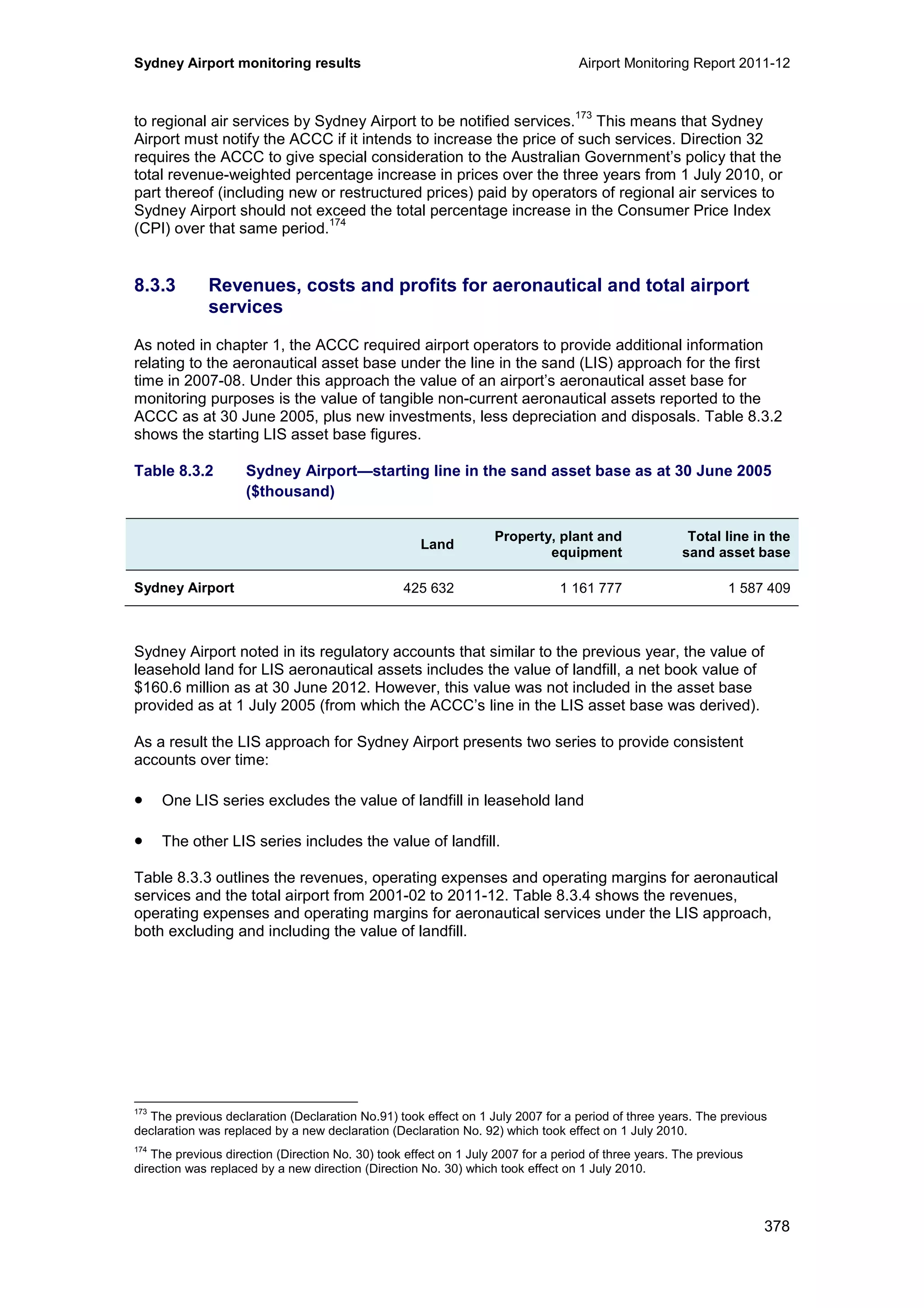 Sydney Airport monitoring results Airport Monitoring Report 2011-12
378
to regional air services by Sydney Airport to be notified services.
173
This means that Sydney
Airport must notify the ACCC if it intends to increase the price of such services. Direction 32
requires the ACCC to give special consideration to the Australian Government’s policy that the
total revenue-weighted percentage increase in prices over the three years from 1 July 2010, or
part thereof (including new or restructured prices) paid by operators of regional air services to
Sydney Airport should not exceed the total percentage increase in the Consumer Price Index
(CPI) over that same period.
174
8.3.3 Revenues, costs and profits for aeronautical and total airport
services
As noted in chapter 1, the ACCC required airport operators to provide additional information
relating to the aeronautical asset base under the line in the sand (LIS) approach for the first
time in 2007-08. Under this approach the value of an airport’s aeronautical asset base for
monitoring purposes is the value of tangible non-current aeronautical assets reported to the
ACCC as at 30 June 2005, plus new investments, less depreciation and disposals. Table 8.3.2
shows the starting LIS asset base figures.
Table 8.3.2 Sydney Airport—starting line in the sand asset base as at 30 June 2005
($thousand)
Land
Property, plant and
equipment
Total line in the
sand asset base
Sydney Airport 425 632 1 161 777 1 587 409
Sydney Airport noted in its regulatory accounts that similar to the previous year, the value of
leasehold land for LIS aeronautical assets includes the value of landfill, a net book value of
$160.6 million as at 30 June 2012. However, this value was not included in the asset base
provided as at 1 July 2005 (from which the ACCC’s line in the LIS asset base was derived).
As a result the LIS approach for Sydney Airport presents two series to provide consistent
accounts over time:
• One LIS series excludes the value of landfill in leasehold land
• The other LIS series includes the value of landfill.
Table 8.3.3 outlines the revenues, operating expenses and operating margins for aeronautical
services and the total airport from 2001-02 to 2011-12. Table 8.3.4 shows the revenues,
operating expenses and operating margins for aeronautical services under the LIS approach,
both excluding and including the value of landfill.
173
The previous declaration (Declaration No.91) took effect on 1 July 2007 for a period of three years. The previous
declaration was replaced by a new declaration (Declaration No. 92) which took effect on 1 July 2010.
174
The previous direction (Direction No. 30) took effect on 1 July 2007 for a period of three years. The previous
direction was replaced by a new direction (Direction No. 30) which took effect on 1 July 2010.
 
