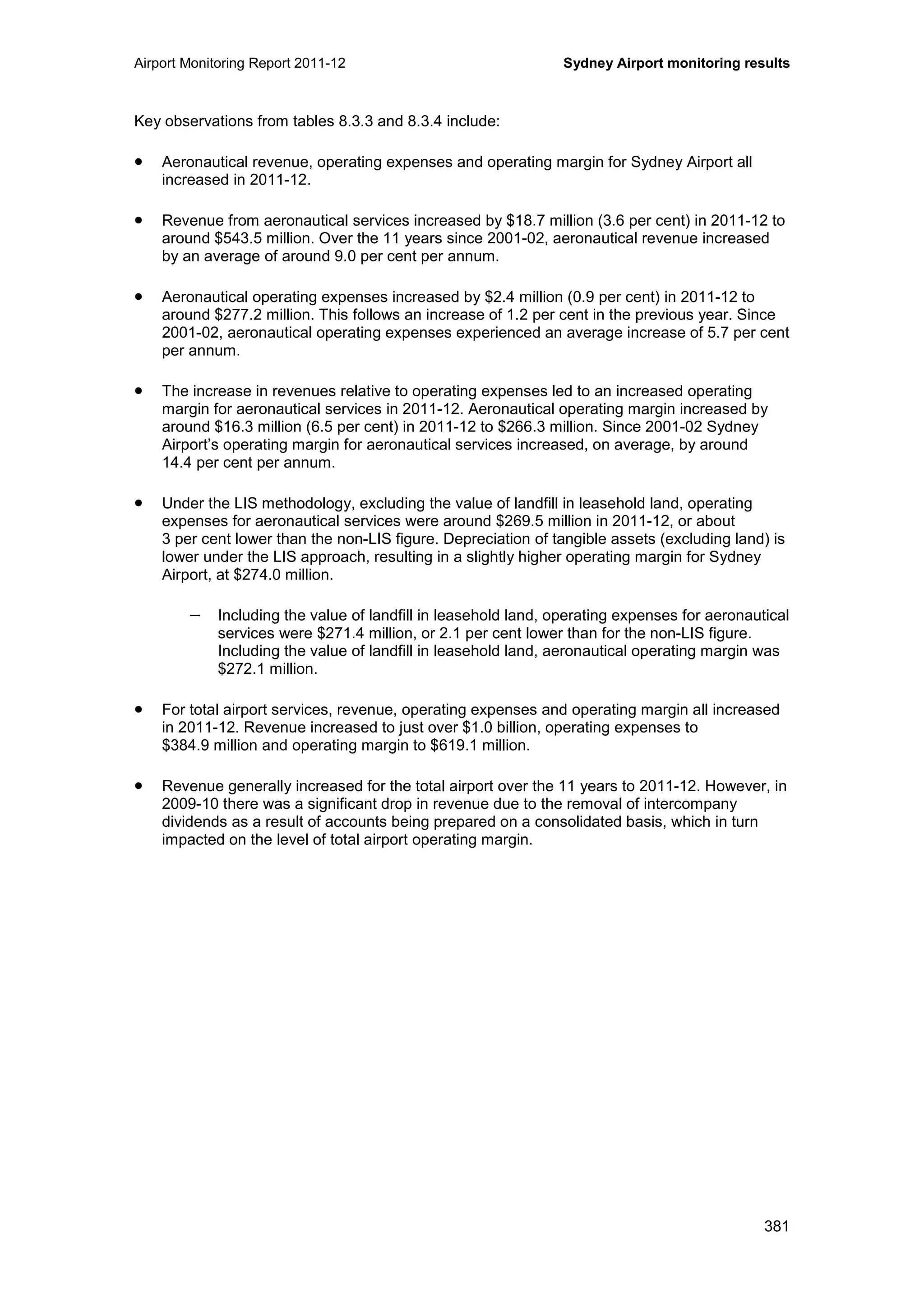 Airport Monitoring Report 2011-12 Sydney Airport monitoring results
381
Key observations from tables 8.3.3 and 8.3.4 include:
• Aeronautical revenue, operating expenses and operating margin for Sydney Airport all
increased in 2011-12.
• Revenue from aeronautical services increased by $18.7 million (3.6 per cent) in 2011-12 to
around $543.5 million. Over the 11 years since 2001-02, aeronautical revenue increased
by an average of around 9.0 per cent per annum.
• Aeronautical operating expenses increased by $2.4 million (0.9 per cent) in 2011-12 to
around $277.2 million. This follows an increase of 1.2 per cent in the previous year. Since
2001-02, aeronautical operating expenses experienced an average increase of 5.7 per cent
per annum.
• The increase in revenues relative to operating expenses led to an increased operating
margin for aeronautical services in 2011-12. Aeronautical operating margin increased by
around $16.3 million (6.5 per cent) in 2011-12 to $266.3 million. Since 2001-02 Sydney
Airport’s operating margin for aeronautical services increased, on average, by around
14.4 per cent per annum.
• Under the LIS methodology, excluding the value of landfill in leasehold land, operating
expenses for aeronautical services were around $269.5 million in 2011-12, or about
3 per cent lower than the non-LIS figure. Depreciation of tangible assets (excluding land) is
lower under the LIS approach, resulting in a slightly higher operating margin for Sydney
Airport, at $274.0 million.
− Including the value of landfill in leasehold land, operating expenses for aeronautical
services were $271.4 million, or 2.1 per cent lower than for the non-LIS figure.
Including the value of landfill in leasehold land, aeronautical operating margin was
$272.1 million.
• For total airport services, revenue, operating expenses and operating margin all increased
in 2011-12. Revenue increased to just over $1.0 billion, operating expenses to
$384.9 million and operating margin to $619.1 million.
• Revenue generally increased for the total airport over the 11 years to 2011-12. However, in
2009-10 there was a significant drop in revenue due to the removal of intercompany
dividends as a result of accounts being prepared on a consolidated basis, which in turn
impacted on the level of total airport operating margin.
 
