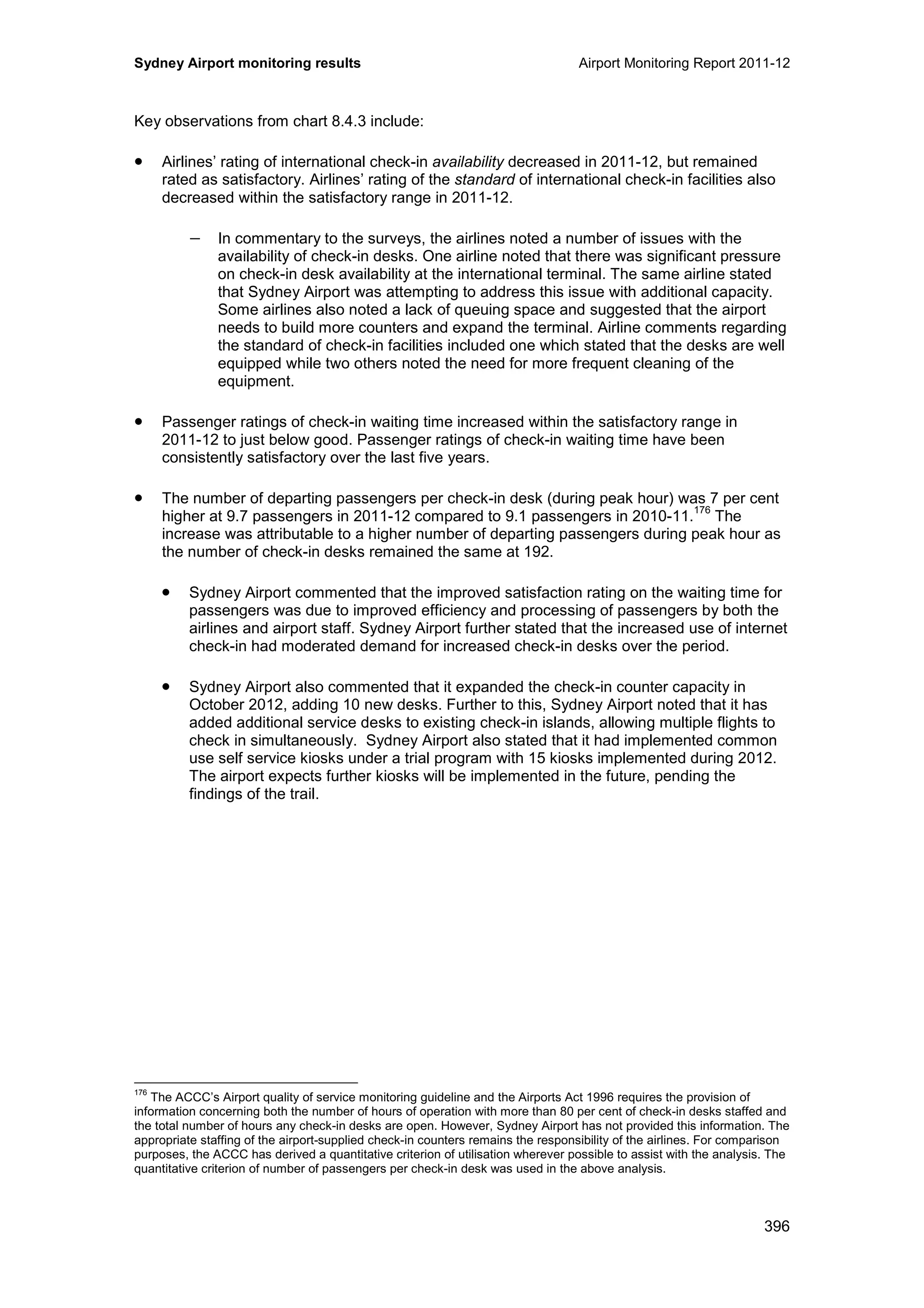 Sydney Airport monitoring results Airport Monitoring Report 2011-12
396
Key observations from chart 8.4.3 include:
• Airlines’ rating of international check-in availability decreased in 2011-12, but remained
rated as satisfactory. Airlines’ rating of the standard of international check-in facilities also
decreased within the satisfactory range in 2011-12.
− In commentary to the surveys, the airlines noted a number of issues with the
availability of check-in desks. One airline noted that there was significant pressure
on check-in desk availability at the international terminal. The same airline stated
that Sydney Airport was attempting to address this issue with additional capacity.
Some airlines also noted a lack of queuing space and suggested that the airport
needs to build more counters and expand the terminal. Airline comments regarding
the standard of check-in facilities included one which stated that the desks are well
equipped while two others noted the need for more frequent cleaning of the
equipment.
• Passenger ratings of check-in waiting time increased within the satisfactory range in
2011-12 to just below good. Passenger ratings of check-in waiting time have been
consistently satisfactory over the last five years.
• The number of departing passengers per check-in desk (during peak hour) was 7 per cent
higher at 9.7 passengers in 2011-12 compared to 9.1 passengers in 2010-11.
176
The
increase was attributable to a higher number of departing passengers during peak hour as
the number of check-in desks remained the same at 192.
• Sydney Airport commented that the improved satisfaction rating on the waiting time for
passengers was due to improved efficiency and processing of passengers by both the
airlines and airport staff. Sydney Airport further stated that the increased use of internet
check-in had moderated demand for increased check-in desks over the period.
• Sydney Airport also commented that it expanded the check-in counter capacity in
October 2012, adding 10 new desks. Further to this, Sydney Airport noted that it has
added additional service desks to existing check-in islands, allowing multiple flights to
check in simultaneously. Sydney Airport also stated that it had implemented common
use self service kiosks under a trial program with 15 kiosks implemented during 2012.
The airport expects further kiosks will be implemented in the future, pending the
findings of the trail.
176
The ACCC’s Airport quality of service monitoring guideline and the Airports Act 1996 requires the provision of
information concerning both the number of hours of operation with more than 80 per cent of check-in desks staffed and
the total number of hours any check-in desks are open. However, Sydney Airport has not provided this information. The
appropriate staffing of the airport-supplied check-in counters remains the responsibility of the airlines. For comparison
purposes, the ACCC has derived a quantitative criterion of utilisation wherever possible to assist with the analysis. The
quantitative criterion of number of passengers per check-in desk was used in the above analysis.
 