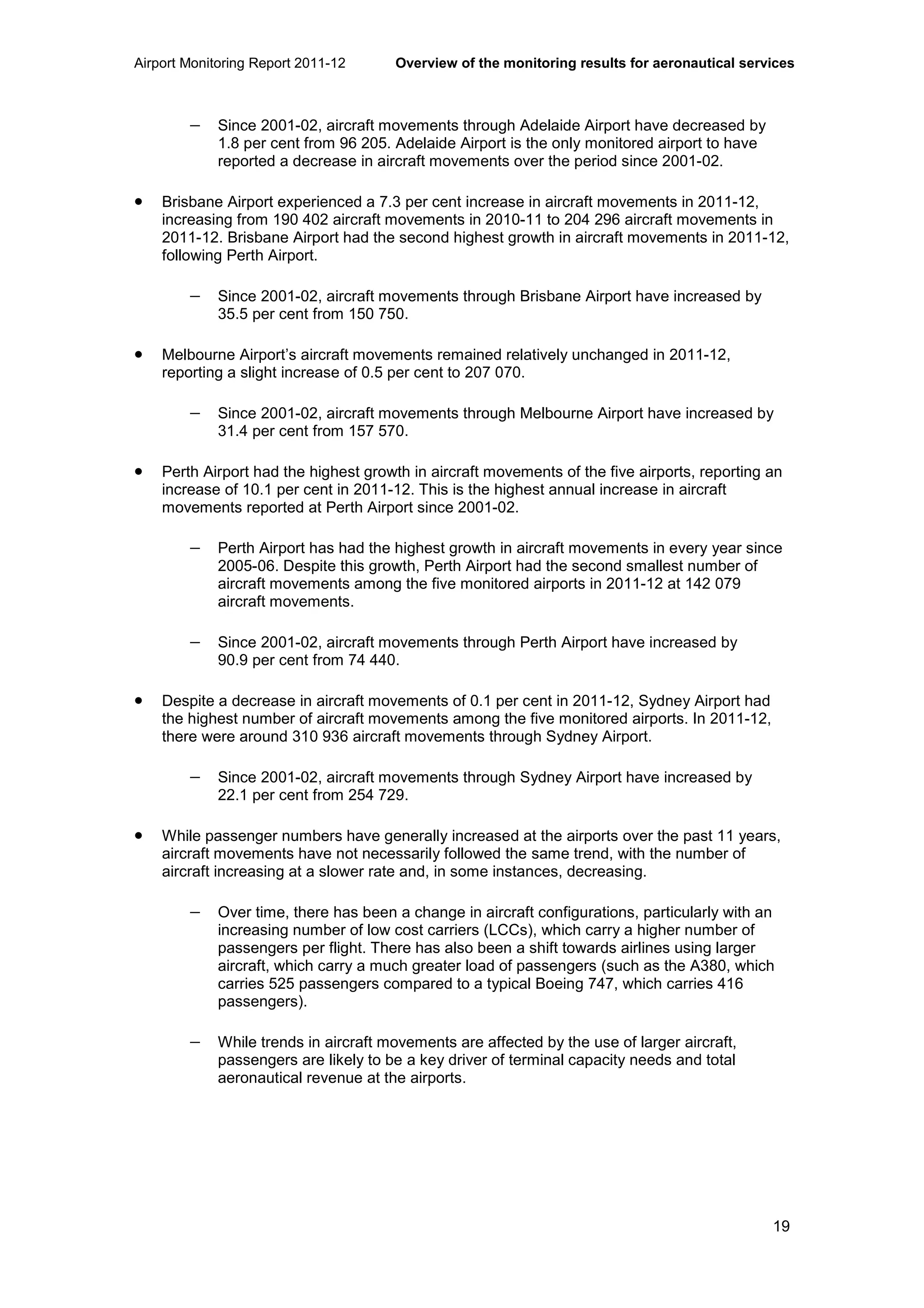 Airport Monitoring Report 2011-12 Overview of the monitoring results for aeronautical services
19
− Since 2001-02, aircraft movements through Adelaide Airport have decreased by
1.8 per cent from 96 205. Adelaide Airport is the only monitored airport to have
reported a decrease in aircraft movements over the period since 2001-02.
• Brisbane Airport experienced a 7.3 per cent increase in aircraft movements in 2011-12,
increasing from 190 402 aircraft movements in 2010-11 to 204 296 aircraft movements in
2011-12. Brisbane Airport had the second highest growth in aircraft movements in 2011-12,
following Perth Airport.
− Since 2001-02, aircraft movements through Brisbane Airport have increased by
35.5 per cent from 150 750.
• Melbourne Airport’s aircraft movements remained relatively unchanged in 2011-12,
reporting a slight increase of 0.5 per cent to 207 070.
− Since 2001-02, aircraft movements through Melbourne Airport have increased by
31.4 per cent from 157 570.
• Perth Airport had the highest growth in aircraft movements of the five airports, reporting an
increase of 10.1 per cent in 2011-12. This is the highest annual increase in aircraft
movements reported at Perth Airport since 2001-02.
− Perth Airport has had the highest growth in aircraft movements in every year since
2005-06. Despite this growth, Perth Airport had the second smallest number of
aircraft movements among the five monitored airports in 2011-12 at 142 079
aircraft movements.
− Since 2001-02, aircraft movements through Perth Airport have increased by
90.9 per cent from 74 440.
• Despite a decrease in aircraft movements of 0.1 per cent in 2011-12, Sydney Airport had
the highest number of aircraft movements among the five monitored airports. In 2011-12,
there were around 310 936 aircraft movements through Sydney Airport.
− Since 2001-02, aircraft movements through Sydney Airport have increased by
22.1 per cent from 254 729.
• While passenger numbers have generally increased at the airports over the past 11 years,
aircraft movements have not necessarily followed the same trend, with the number of
aircraft increasing at a slower rate and, in some instances, decreasing.
− Over time, there has been a change in aircraft configurations, particularly with an
increasing number of low cost carriers (LCCs), which carry a higher number of
passengers per flight. There has also been a shift towards airlines using larger
aircraft, which carry a much greater load of passengers (such as the A380, which
carries 525 passengers compared to a typical Boeing 747, which carries 416
passengers).
− While trends in aircraft movements are affected by the use of larger aircraft,
passengers are likely to be a key driver of terminal capacity needs and total
aeronautical revenue at the airports.
 