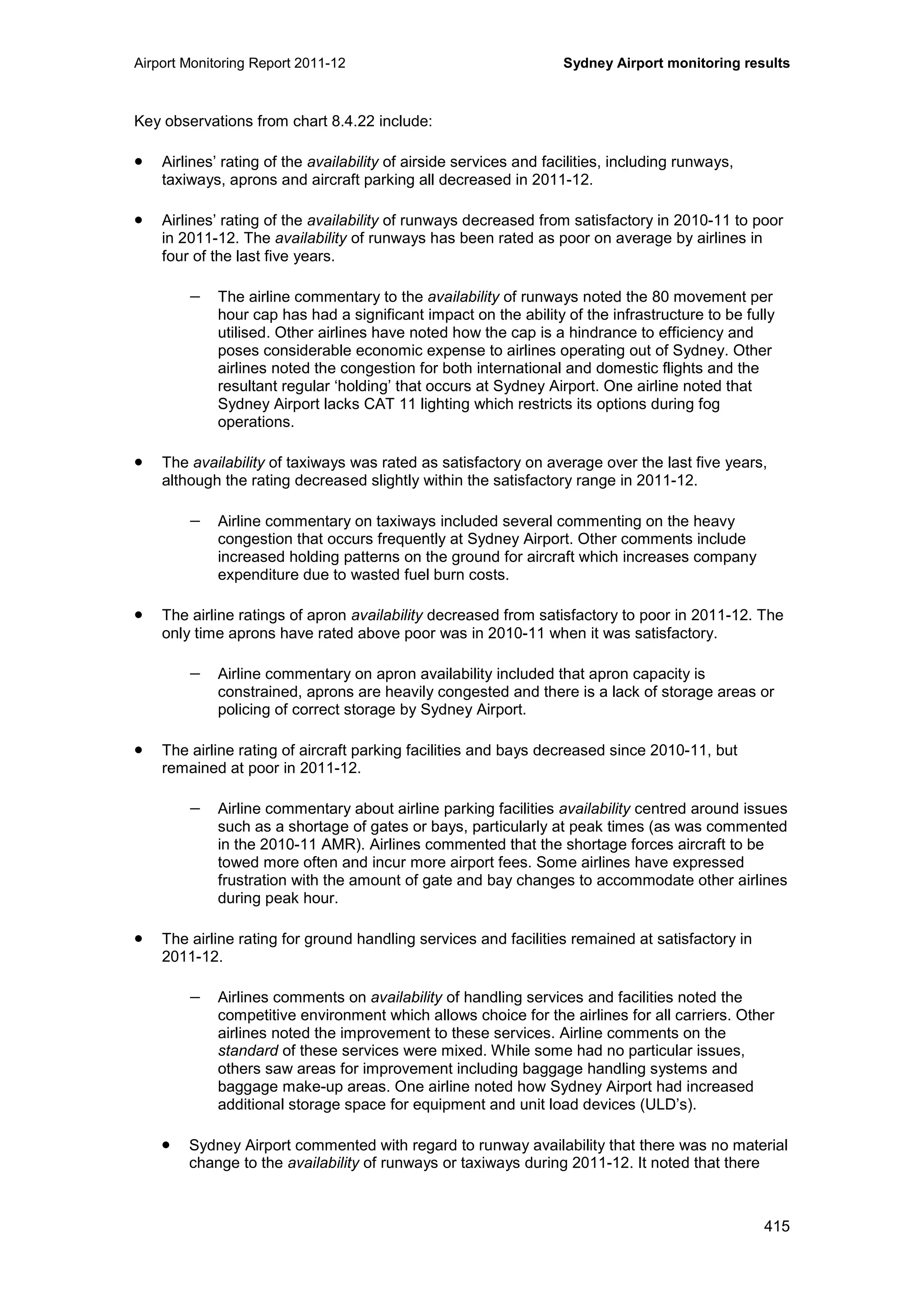 Airport Monitoring Report 2011-12 Sydney Airport monitoring results
415
Key observations from chart 8.4.22 include:
• Airlines’ rating of the availability of airside services and facilities, including runways,
taxiways, aprons and aircraft parking all decreased in 2011-12.
• Airlines’ rating of the availability of runways decreased from satisfactory in 2010-11 to poor
in 2011-12. The availability of runways has been rated as poor on average by airlines in
four of the last five years.
− The airline commentary to the availability of runways noted the 80 movement per
hour cap has had a significant impact on the ability of the infrastructure to be fully
utilised. Other airlines have noted how the cap is a hindrance to efficiency and
poses considerable economic expense to airlines operating out of Sydney. Other
airlines noted the congestion for both international and domestic flights and the
resultant regular ‘holding’ that occurs at Sydney Airport. One airline noted that
Sydney Airport lacks CAT 11 lighting which restricts its options during fog
operations.
• The availability of taxiways was rated as satisfactory on average over the last five years,
although the rating decreased slightly within the satisfactory range in 2011-12.
− Airline commentary on taxiways included several commenting on the heavy
congestion that occurs frequently at Sydney Airport. Other comments include
increased holding patterns on the ground for aircraft which increases company
expenditure due to wasted fuel burn costs.
• The airline ratings of apron availability decreased from satisfactory to poor in 2011-12. The
only time aprons have rated above poor was in 2010-11 when it was satisfactory.
− Airline commentary on apron availability included that apron capacity is
constrained, aprons are heavily congested and there is a lack of storage areas or
policing of correct storage by Sydney Airport.
• The airline rating of aircraft parking facilities and bays decreased since 2010-11, but
remained at poor in 2011-12.
− Airline commentary about airline parking facilities availability centred around issues
such as a shortage of gates or bays, particularly at peak times (as was commented
in the 2010-11 AMR). Airlines commented that the shortage forces aircraft to be
towed more often and incur more airport fees. Some airlines have expressed
frustration with the amount of gate and bay changes to accommodate other airlines
during peak hour.
• The airline rating for ground handling services and facilities remained at satisfactory in
2011-12.
− Airlines comments on availability of handling services and facilities noted the
competitive environment which allows choice for the airlines for all carriers. Other
airlines noted the improvement to these services. Airline comments on the
standard of these services were mixed. While some had no particular issues,
others saw areas for improvement including baggage handling systems and
baggage make-up areas. One airline noted how Sydney Airport had increased
additional storage space for equipment and unit load devices (ULD’s).
• Sydney Airport commented with regard to runway availability that there was no material
change to the availability of runways or taxiways during 2011-12. It noted that there
 