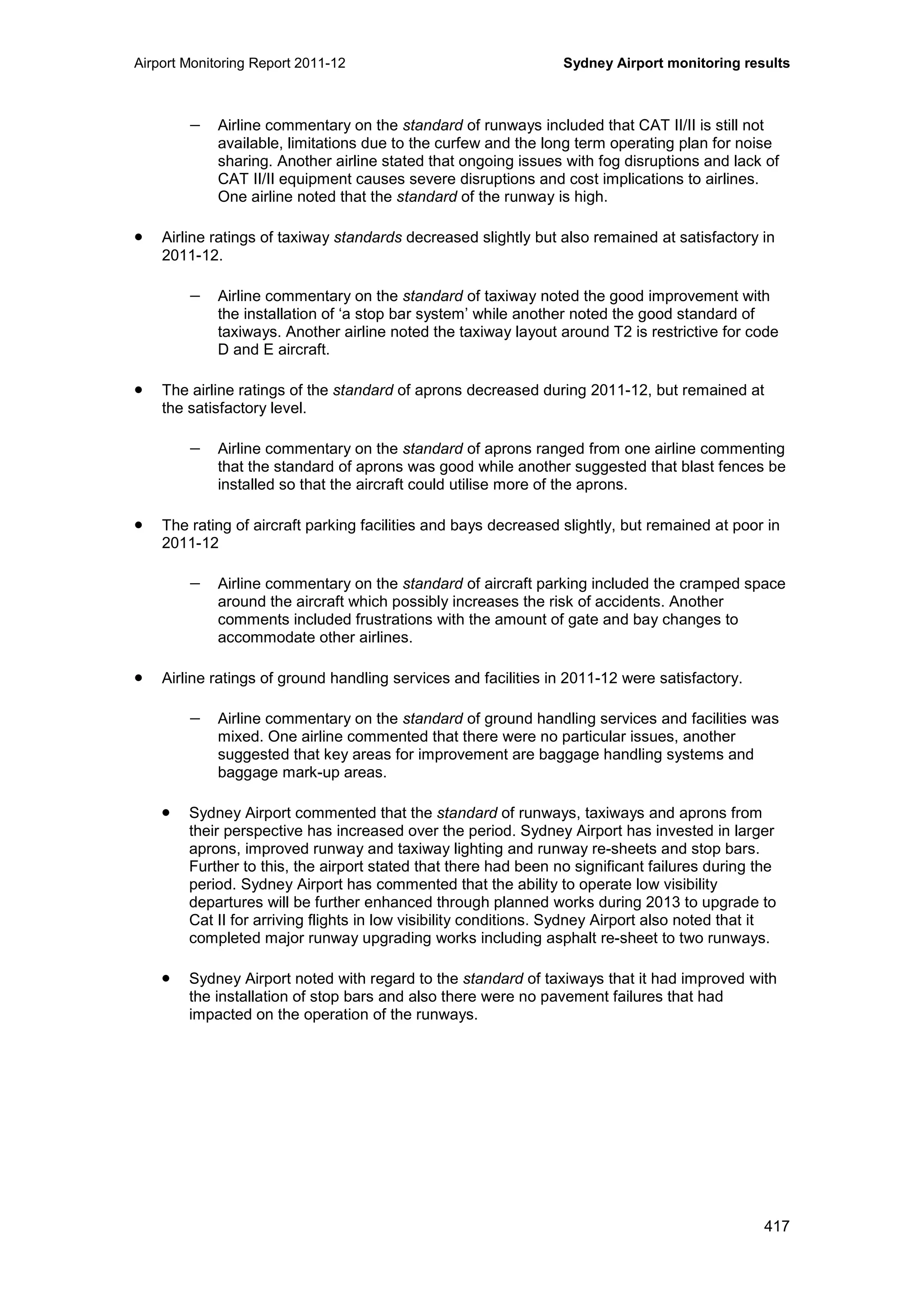 Airport Monitoring Report 2011-12 Sydney Airport monitoring results
417
− Airline commentary on the standard of runways included that CAT II/II is still not
available, limitations due to the curfew and the long term operating plan for noise
sharing. Another airline stated that ongoing issues with fog disruptions and lack of
CAT II/II equipment causes severe disruptions and cost implications to airlines.
One airline noted that the standard of the runway is high.
• Airline ratings of taxiway standards decreased slightly but also remained at satisfactory in
2011-12.
− Airline commentary on the standard of taxiway noted the good improvement with
the installation of ‘a stop bar system’ while another noted the good standard of
taxiways. Another airline noted the taxiway layout around T2 is restrictive for code
D and E aircraft.
• The airline ratings of the standard of aprons decreased during 2011-12, but remained at
the satisfactory level.
− Airline commentary on the standard of aprons ranged from one airline commenting
that the standard of aprons was good while another suggested that blast fences be
installed so that the aircraft could utilise more of the aprons.
• The rating of aircraft parking facilities and bays decreased slightly, but remained at poor in
2011-12
− Airline commentary on the standard of aircraft parking included the cramped space
around the aircraft which possibly increases the risk of accidents. Another
comments included frustrations with the amount of gate and bay changes to
accommodate other airlines.
• Airline ratings of ground handling services and facilities in 2011-12 were satisfactory.
− Airline commentary on the standard of ground handling services and facilities was
mixed. One airline commented that there were no particular issues, another
suggested that key areas for improvement are baggage handling systems and
baggage mark-up areas.
• Sydney Airport commented that the standard of runways, taxiways and aprons from
their perspective has increased over the period. Sydney Airport has invested in larger
aprons, improved runway and taxiway lighting and runway re-sheets and stop bars.
Further to this, the airport stated that there had been no significant failures during the
period. Sydney Airport has commented that the ability to operate low visibility
departures will be further enhanced through planned works during 2013 to upgrade to
Cat II for arriving flights in low visibility conditions. Sydney Airport also noted that it
completed major runway upgrading works including asphalt re-sheet to two runways.
• Sydney Airport noted with regard to the standard of taxiways that it had improved with
the installation of stop bars and also there were no pavement failures that had
impacted on the operation of the runways.
 