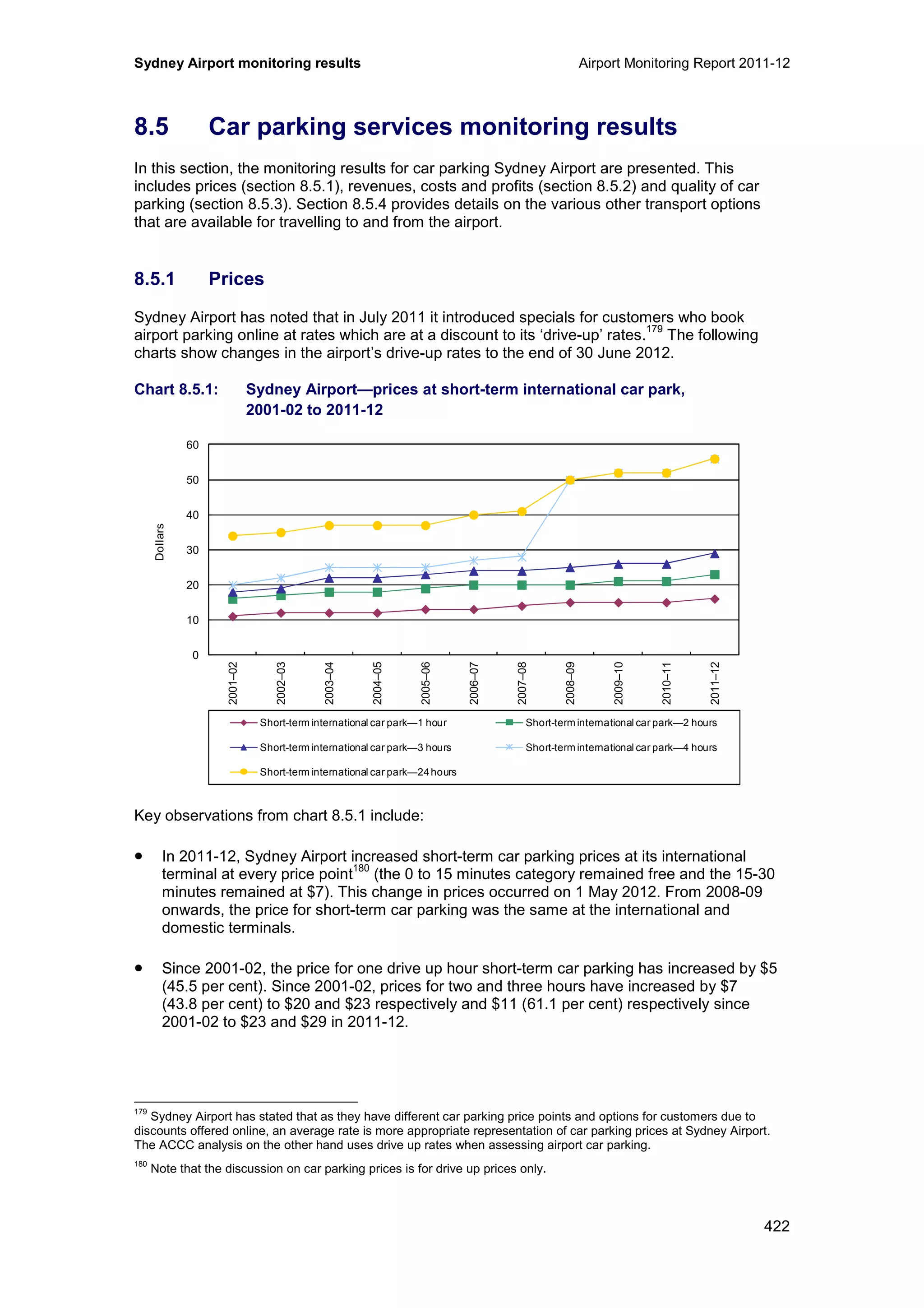 Sydney Airport monitoring results Airport Monitoring Report 2011-12
422
8.5 Car parking services monitoring results
In this section, the monitoring results for car parking Sydney Airport are presented. This
includes prices (section 8.5.1), revenues, costs and profits (section 8.5.2) and quality of car
parking (section 8.5.3). Section 8.5.4 provides details on the various other transport options
that are available for travelling to and from the airport.
8.5.1 Prices
Sydney Airport has noted that in July 2011 it introduced specials for customers who book
airport parking online at rates which are at a discount to its ‘drive-up’ rates.
179
The following
charts show changes in the airport’s drive-up rates to the end of 30 June 2012.
Chart 8.5.1: Sydney Airport—prices at short-term international car park,
2001-02 to 2011-12
Key observations from chart 8.5.1 include:
• In 2011-12, Sydney Airport increased short-term car parking prices at its international
terminal at every price point
180
(the 0 to 15 minutes category remained free and the 15-30
minutes remained at $7). This change in prices occurred on 1 May 2012. From 2008-09
onwards, the price for short-term car parking was the same at the international and
domestic terminals.
• Since 2001-02, the price for one drive up hour short-term car parking has increased by $5
(45.5 per cent). Since 2001-02, prices for two and three hours have increased by $7
(43.8 per cent) to $20 and $23 respectively and $11 (61.1 per cent) respectively since
2001-02 to $23 and $29 in 2011-12.
179
Sydney Airport has stated that as they have different car parking price points and options for customers due to
discounts offered online, an average rate is more appropriate representation of car parking prices at Sydney Airport.
The ACCC analysis on the other hand uses drive up rates when assessing airport car parking.
180
Note that the discussion on car parking prices is for drive up prices only.
0
10
20
30
40
50
60
2001–02
2002–03
2003–04
2004–05
2005–06
2006–07
2007–08
2008–09
2009–10
2010–11
2011–12
Dollars
Short-term international car park—1 hour Short-term international car park—2 hours
Short-term international car park—3 hours Short-term international car park—4 hours
Short-term international car park—24hours
 