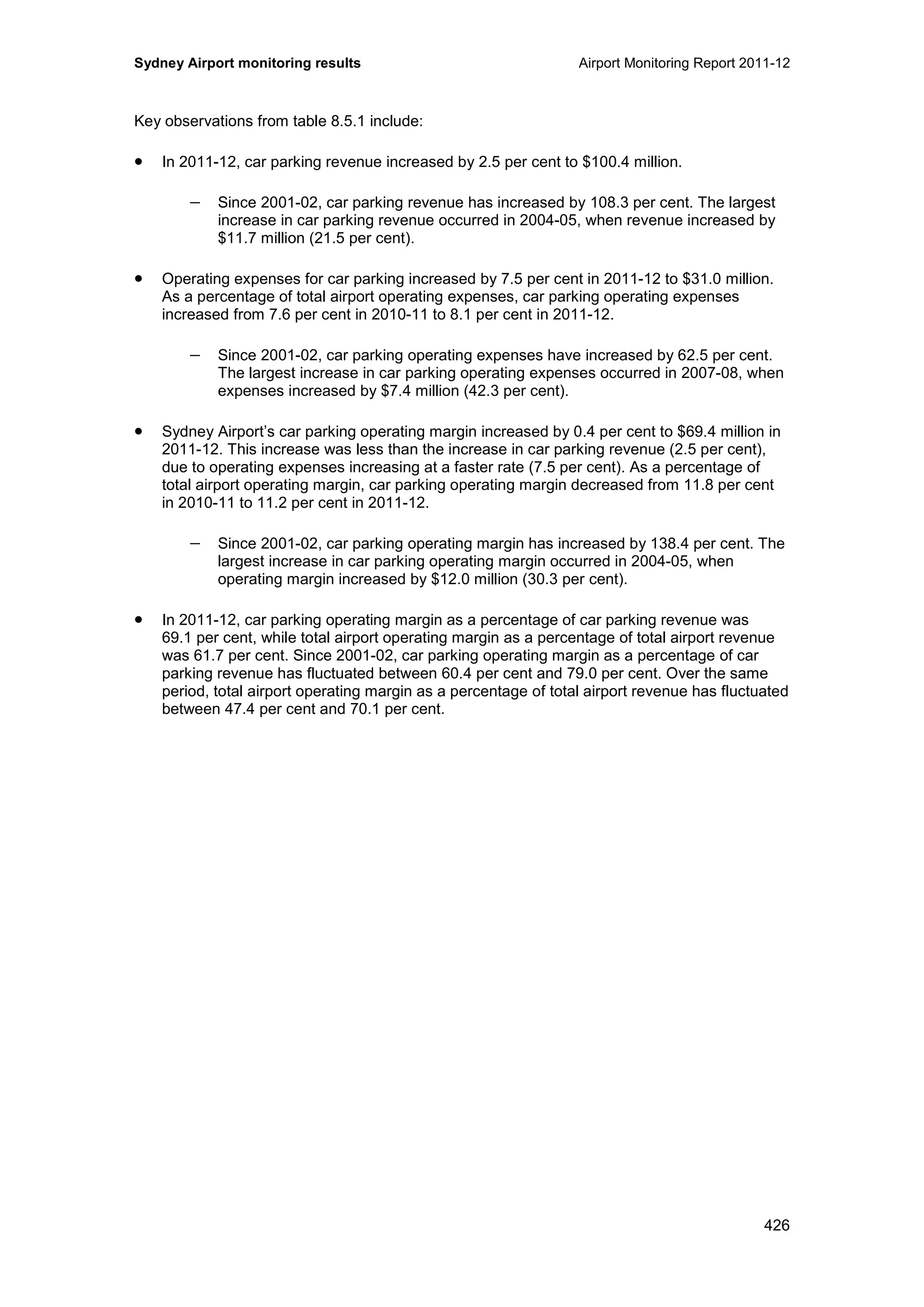 Sydney Airport monitoring results Airport Monitoring Report 2011-12
426
Key observations from table 8.5.1 include:
• In 2011-12, car parking revenue increased by 2.5 per cent to $100.4 million.
− Since 2001-02, car parking revenue has increased by 108.3 per cent. The largest
increase in car parking revenue occurred in 2004-05, when revenue increased by
$11.7 million (21.5 per cent).
• Operating expenses for car parking increased by 7.5 per cent in 2011-12 to $31.0 million.
As a percentage of total airport operating expenses, car parking operating expenses
increased from 7.6 per cent in 2010-11 to 8.1 per cent in 2011-12.
− Since 2001-02, car parking operating expenses have increased by 62.5 per cent.
The largest increase in car parking operating expenses occurred in 2007-08, when
expenses increased by $7.4 million (42.3 per cent).
• Sydney Airport’s car parking operating margin increased by 0.4 per cent to $69.4 million in
2011-12. This increase was less than the increase in car parking revenue (2.5 per cent),
due to operating expenses increasing at a faster rate (7.5 per cent). As a percentage of
total airport operating margin, car parking operating margin decreased from 11.8 per cent
in 2010-11 to 11.2 per cent in 2011-12.
− Since 2001-02, car parking operating margin has increased by 138.4 per cent. The
largest increase in car parking operating margin occurred in 2004-05, when
operating margin increased by $12.0 million (30.3 per cent).
• In 2011-12, car parking operating margin as a percentage of car parking revenue was
69.1 per cent, while total airport operating margin as a percentage of total airport revenue
was 61.7 per cent. Since 2001-02, car parking operating margin as a percentage of car
parking revenue has fluctuated between 60.4 per cent and 79.0 per cent. Over the same
period, total airport operating margin as a percentage of total airport revenue has fluctuated
between 47.4 per cent and 70.1 per cent.
 