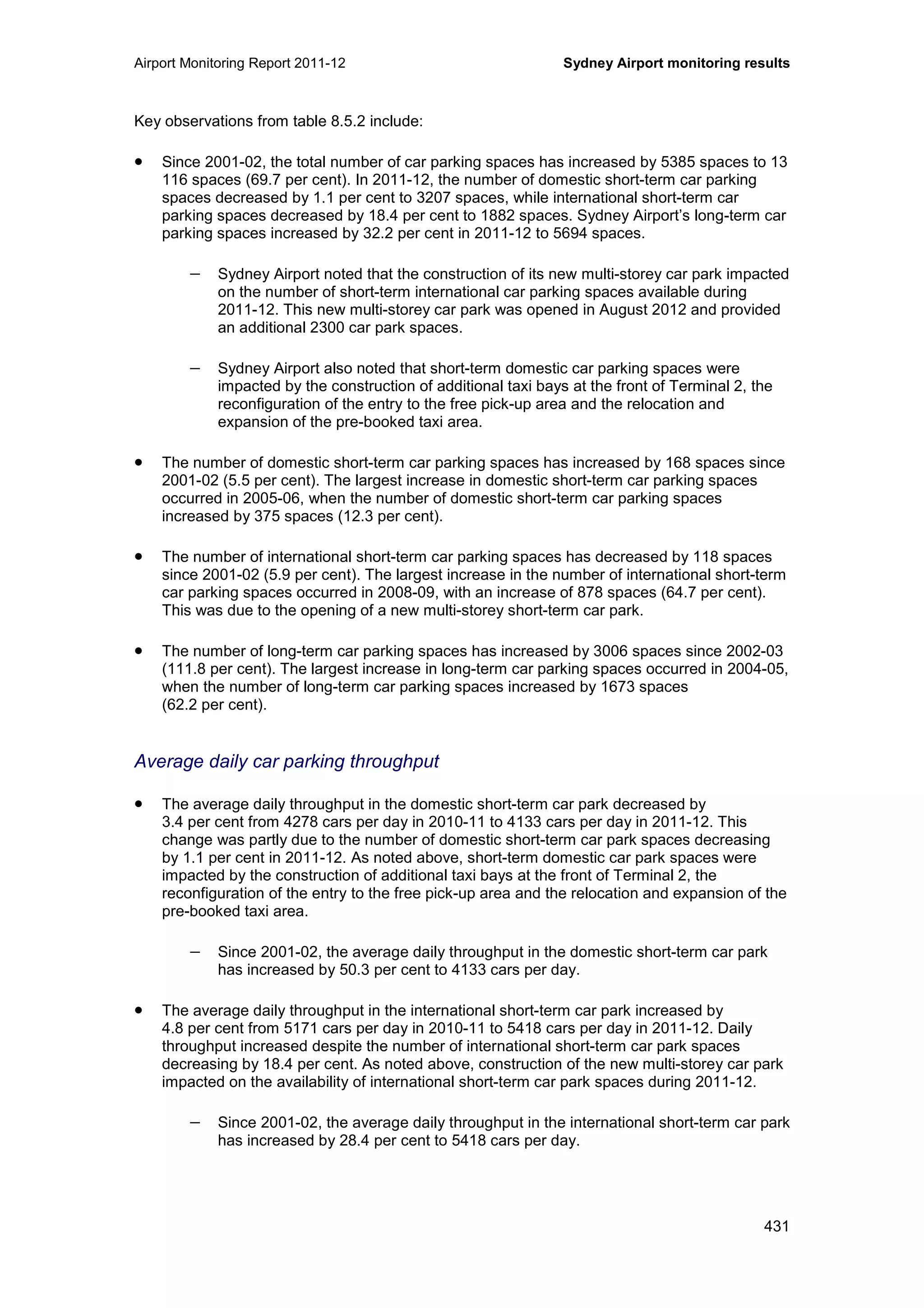 Airport Monitoring Report 2011-12 Sydney Airport monitoring results
431
Key observations from table 8.5.2 include:
• Since 2001-02, the total number of car parking spaces has increased by 5385 spaces to 13
116 spaces (69.7 per cent). In 2011-12, the number of domestic short-term car parking
spaces decreased by 1.1 per cent to 3207 spaces, while international short-term car
parking spaces decreased by 18.4 per cent to 1882 spaces. Sydney Airport’s long-term car
parking spaces increased by 32.2 per cent in 2011-12 to 5694 spaces.
− Sydney Airport noted that the construction of its new multi-storey car park impacted
on the number of short-term international car parking spaces available during
2011-12. This new multi-storey car park was opened in August 2012 and provided
an additional 2300 car park spaces.
− Sydney Airport also noted that short-term domestic car parking spaces were
impacted by the construction of additional taxi bays at the front of Terminal 2, the
reconfiguration of the entry to the free pick-up area and the relocation and
expansion of the pre-booked taxi area.
• The number of domestic short-term car parking spaces has increased by 168 spaces since
2001-02 (5.5 per cent). The largest increase in domestic short-term car parking spaces
occurred in 2005-06, when the number of domestic short-term car parking spaces
increased by 375 spaces (12.3 per cent).
• The number of international short-term car parking spaces has decreased by 118 spaces
since 2001-02 (5.9 per cent). The largest increase in the number of international short-term
car parking spaces occurred in 2008-09, with an increase of 878 spaces (64.7 per cent).
This was due to the opening of a new multi-storey short-term car park.
• The number of long-term car parking spaces has increased by 3006 spaces since 2002-03
(111.8 per cent). The largest increase in long-term car parking spaces occurred in 2004-05,
when the number of long-term car parking spaces increased by 1673 spaces
(62.2 per cent).
Average daily car parking throughput
• The average daily throughput in the domestic short-term car park decreased by
3.4 per cent from 4278 cars per day in 2010-11 to 4133 cars per day in 2011-12. This
change was partly due to the number of domestic short-term car park spaces decreasing
by 1.1 per cent in 2011-12. As noted above, short-term domestic car park spaces were
impacted by the construction of additional taxi bays at the front of Terminal 2, the
reconfiguration of the entry to the free pick-up area and the relocation and expansion of the
pre-booked taxi area.
− Since 2001-02, the average daily throughput in the domestic short-term car park
has increased by 50.3 per cent to 4133 cars per day.
• The average daily throughput in the international short-term car park increased by
4.8 per cent from 5171 cars per day in 2010-11 to 5418 cars per day in 2011-12. Daily
throughput increased despite the number of international short-term car park spaces
decreasing by 18.4 per cent. As noted above, construction of the new multi-storey car park
impacted on the availability of international short-term car park spaces during 2011-12.
− Since 2001-02, the average daily throughput in the international short-term car park
has increased by 28.4 per cent to 5418 cars per day.
 
