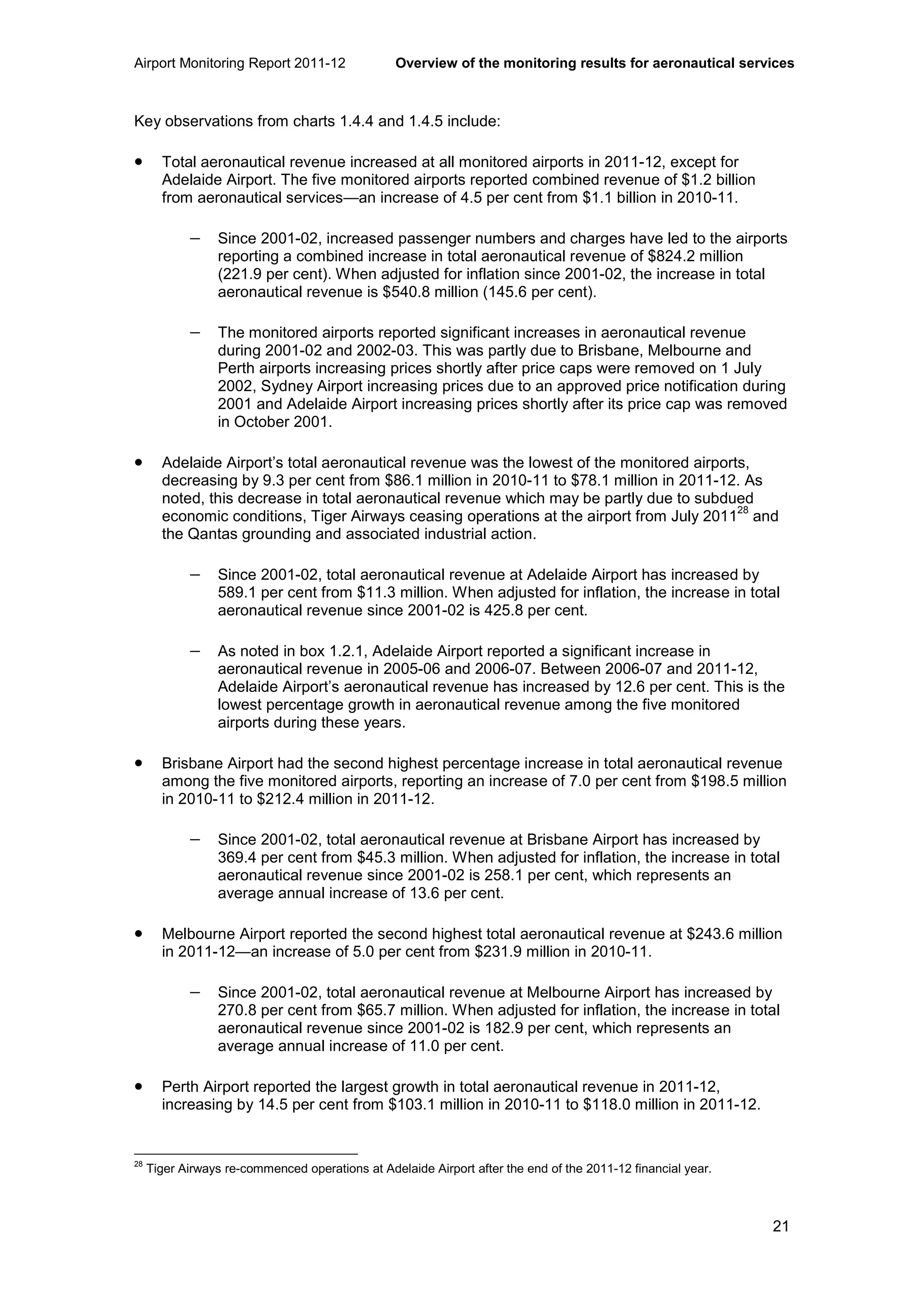 Airport Monitoring Report 2011-12 Overview of the monitoring results for aeronautical services
21
Key observations from charts 1.4.4 and 1.4.5 include:
• Total aeronautical revenue increased at all monitored airports in 2011-12, except for
Adelaide Airport. The five monitored airports reported combined revenue of $1.2 billion
from aeronautical services—an increase of 4.5 per cent from $1.1 billion in 2010-11.
− Since 2001-02, increased passenger numbers and charges have led to the airports
reporting a combined increase in total aeronautical revenue of $824.2 million
(221.9 per cent). When adjusted for inflation since 2001-02, the increase in total
aeronautical revenue is $540.8 million (145.6 per cent).
− The monitored airports reported significant increases in aeronautical revenue
during 2001-02 and 2002-03. This was partly due to Brisbane, Melbourne and
Perth airports increasing prices shortly after price caps were removed on 1 July
2002, Sydney Airport increasing prices due to an approved price notification during
2001 and Adelaide Airport increasing prices shortly after its price cap was removed
in October 2001.
• Adelaide Airport’s total aeronautical revenue was the lowest of the monitored airports,
decreasing by 9.3 per cent from $86.1 million in 2010-11 to $78.1 million in 2011-12. As
noted, this decrease in total aeronautical revenue which may be partly due to subdued
economic conditions, Tiger Airways ceasing operations at the airport from July 2011
28
and
the Qantas grounding and associated industrial action.
− Since 2001-02, total aeronautical revenue at Adelaide Airport has increased by
589.1 per cent from $11.3 million. When adjusted for inflation, the increase in total
aeronautical revenue since 2001-02 is 425.8 per cent.
− As noted in box 1.2.1, Adelaide Airport reported a significant increase in
aeronautical revenue in 2005-06 and 2006-07. Between 2006-07 and 2011-12,
Adelaide Airport’s aeronautical revenue has increased by 12.6 per cent. This is the
lowest percentage growth in aeronautical revenue among the five monitored
airports during these years.
• Brisbane Airport had the second highest percentage increase in total aeronautical revenue
among the five monitored airports, reporting an increase of 7.0 per cent from $198.5 million
in 2010-11 to $212.4 million in 2011-12.
− Since 2001-02, total aeronautical revenue at Brisbane Airport has increased by
369.4 per cent from $45.3 million. When adjusted for inflation, the increase in total
aeronautical revenue since 2001-02 is 258.1 per cent, which represents an
average annual increase of 13.6 per cent.
• Melbourne Airport reported the second highest total aeronautical revenue at $243.6 million
in 2011-12—an increase of 5.0 per cent from $231.9 million in 2010-11.
− Since 2001-02, total aeronautical revenue at Melbourne Airport has increased by
270.8 per cent from $65.7 million. When adjusted for inflation, the increase in total
aeronautical revenue since 2001-02 is 182.9 per cent, which represents an
average annual increase of 11.0 per cent.
• Perth Airport reported the largest growth in total aeronautical revenue in 2011-12,
increasing by 14.5 per cent from $103.1 million in 2010-11 to $118.0 million in 2011-12.
28
Tiger Airways re-commenced operations at Adelaide Airport after the end of the 2011-12 financial year.
 
