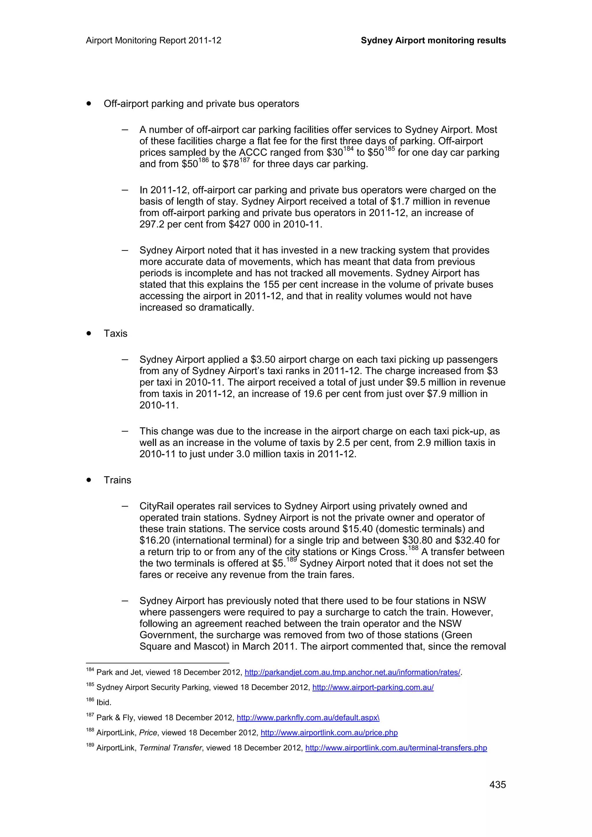 Airport Monitoring Report 2011-12 Sydney Airport monitoring results
435
• Off-airport parking and private bus operators
− A number of off-airport car parking facilities offer services to Sydney Airport. Most
of these facilities charge a flat fee for the first three days of parking. Off-airport
prices sampled by the ACCC ranged from $30
184
to $50
185
for one day car parking
and from $50
186
to $78
187
for three days car parking.
− In 2011-12, off-airport car parking and private bus operators were charged on the
basis of length of stay. Sydney Airport received a total of $1.7 million in revenue
from off-airport parking and private bus operators in 2011-12, an increase of
297.2 per cent from $427 000 in 2010-11.
− Sydney Airport noted that it has invested in a new tracking system that provides
more accurate data of movements, which has meant that data from previous
periods is incomplete and has not tracked all movements. Sydney Airport has
stated that this explains the 155 per cent increase in the volume of private buses
accessing the airport in 2011-12, and that in reality volumes would not have
increased so dramatically.
• Taxis
− Sydney Airport applied a $3.50 airport charge on each taxi picking up passengers
from any of Sydney Airport’s taxi ranks in 2011-12. The charge increased from $3
per taxi in 2010-11. The airport received a total of just under $9.5 million in revenue
from taxis in 2011-12, an increase of 19.6 per cent from just over $7.9 million in
2010-11.
− This change was due to the increase in the airport charge on each taxi pick-up, as
well as an increase in the volume of taxis by 2.5 per cent, from 2.9 million taxis in
2010-11 to just under 3.0 million taxis in 2011-12.
• Trains
− CityRail operates rail services to Sydney Airport using privately owned and
operated train stations. Sydney Airport is not the private owner and operator of
these train stations. The service costs around $15.40 (domestic terminals) and
$16.20 (international terminal) for a single trip and between $30.80 and $32.40 for
a return trip to or from any of the city stations or Kings Cross.
188
A transfer between
the two terminals is offered at $5.
189
Sydney Airport noted that it does not set the
fares or receive any revenue from the train fares.
− Sydney Airport has previously noted that there used to be four stations in NSW
where passengers were required to pay a surcharge to catch the train. However,
following an agreement reached between the train operator and the NSW
Government, the surcharge was removed from two of those stations (Green
Square and Mascot) in March 2011. The airport commented that, since the removal
184
Park and Jet, viewed 18 December 2012, http://parkandjet.com.au.tmp.anchor.net.au/information/rates/.
185
Sydney Airport Security Parking, viewed 18 December 2012, http://www.airport-parking.com.au/
186
Ibid.
187
Park & Fly, viewed 18 December 2012, http://www.parknfly.com.au/default.aspx
188
AirportLink, Price, viewed 18 December 2012, http://www.airportlink.com.au/price.php
189
AirportLink, Terminal Transfer, viewed 18 December 2012, http://www.airportlink.com.au/terminal-transfers.php
 