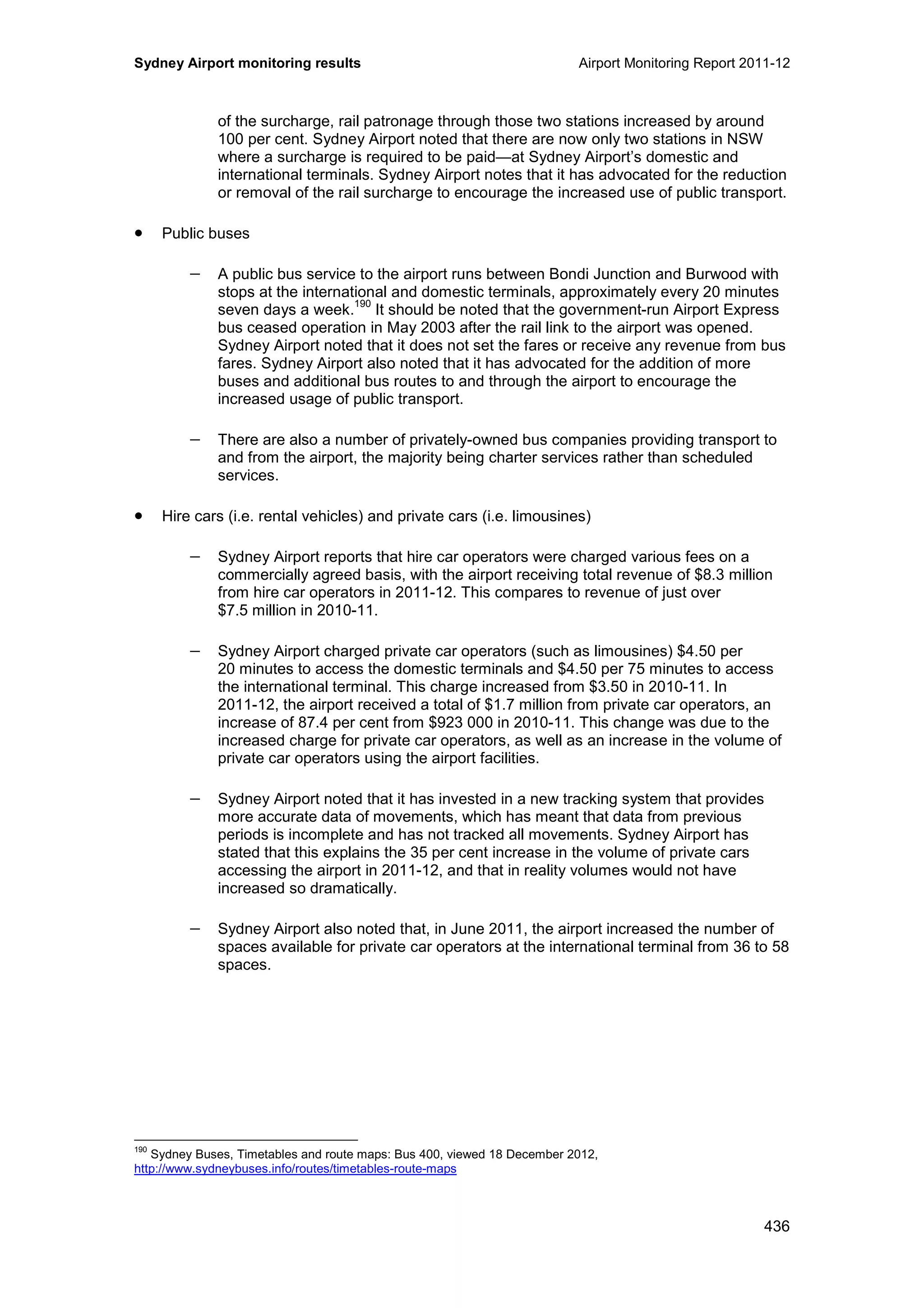 Sydney Airport monitoring results Airport Monitoring Report 2011-12
436
of the surcharge, rail patronage through those two stations increased by around
100 per cent. Sydney Airport noted that there are now only two stations in NSW
where a surcharge is required to be paid—at Sydney Airport’s domestic and
international terminals. Sydney Airport notes that it has advocated for the reduction
or removal of the rail surcharge to encourage the increased use of public transport.
• Public buses
− A public bus service to the airport runs between Bondi Junction and Burwood with
stops at the international and domestic terminals, approximately every 20 minutes
seven days a week.
190
It should be noted that the government-run Airport Express
bus ceased operation in May 2003 after the rail link to the airport was opened.
Sydney Airport noted that it does not set the fares or receive any revenue from bus
fares. Sydney Airport also noted that it has advocated for the addition of more
buses and additional bus routes to and through the airport to encourage the
increased usage of public transport.
− There are also a number of privately-owned bus companies providing transport to
and from the airport, the majority being charter services rather than scheduled
services.
• Hire cars (i.e. rental vehicles) and private cars (i.e. limousines)
− Sydney Airport reports that hire car operators were charged various fees on a
commercially agreed basis, with the airport receiving total revenue of $8.3 million
from hire car operators in 2011-12. This compares to revenue of just over
$7.5 million in 2010-11.
− Sydney Airport charged private car operators (such as limousines) $4.50 per
20 minutes to access the domestic terminals and $4.50 per 75 minutes to access
the international terminal. This charge increased from $3.50 in 2010-11. In
2011-12, the airport received a total of $1.7 million from private car operators, an
increase of 87.4 per cent from $923 000 in 2010-11. This change was due to the
increased charge for private car operators, as well as an increase in the volume of
private car operators using the airport facilities.
− Sydney Airport noted that it has invested in a new tracking system that provides
more accurate data of movements, which has meant that data from previous
periods is incomplete and has not tracked all movements. Sydney Airport has
stated that this explains the 35 per cent increase in the volume of private cars
accessing the airport in 2011-12, and that in reality volumes would not have
increased so dramatically.
− Sydney Airport also noted that, in June 2011, the airport increased the number of
spaces available for private car operators at the international terminal from 36 to 58
spaces.
190
Sydney Buses, Timetables and route maps: Bus 400, viewed 18 December 2012,
http://www.sydneybuses.info/routes/timetables-route-maps
 