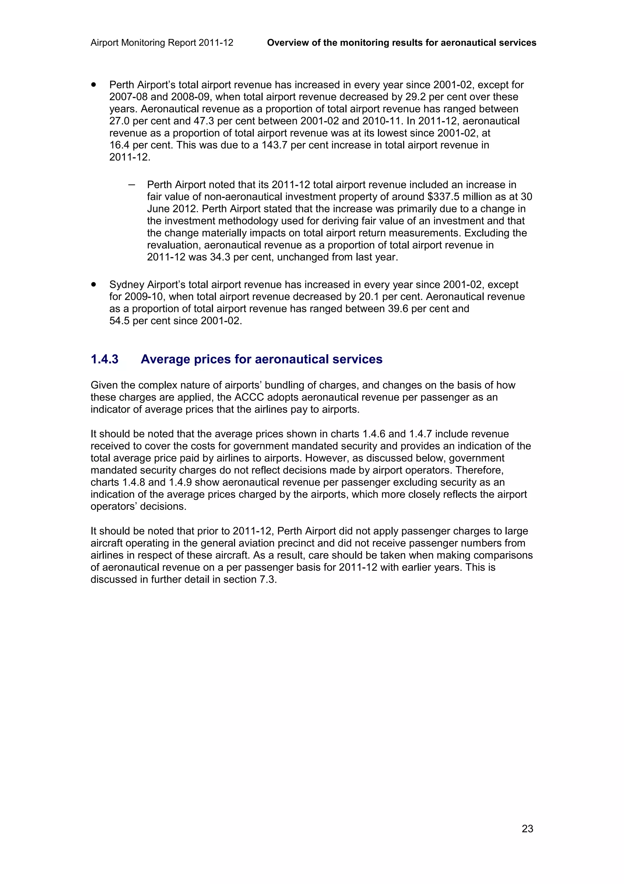 Airport Monitoring Report 2011-12 Overview of the monitoring results for aeronautical services
23
• Perth Airport’s total airport revenue has increased in every year since 2001-02, except for
2007-08 and 2008-09, when total airport revenue decreased by 29.2 per cent over these
years. Aeronautical revenue as a proportion of total airport revenue has ranged between
27.0 per cent and 47.3 per cent between 2001-02 and 2010-11. In 2011-12, aeronautical
revenue as a proportion of total airport revenue was at its lowest since 2001-02, at
16.4 per cent. This was due to a 143.7 per cent increase in total airport revenue in
2011-12.
− Perth Airport noted that its 2011-12 total airport revenue included an increase in
fair value of non-aeronautical investment property of around $337.5 million as at 30
June 2012. Perth Airport stated that the increase was primarily due to a change in
the investment methodology used for deriving fair value of an investment and that
the change materially impacts on total airport return measurements. Excluding the
revaluation, aeronautical revenue as a proportion of total airport revenue in
2011-12 was 34.3 per cent, unchanged from last year.
• Sydney Airport’s total airport revenue has increased in every year since 2001-02, except
for 2009-10, when total airport revenue decreased by 20.1 per cent. Aeronautical revenue
as a proportion of total airport revenue has ranged between 39.6 per cent and
54.5 per cent since 2001-02.
1.4.3 Average prices for aeronautical services
Given the complex nature of airports’ bundling of charges, and changes on the basis of how
these charges are applied, the ACCC adopts aeronautical revenue per passenger as an
indicator of average prices that the airlines pay to airports.
It should be noted that the average prices shown in charts 1.4.6 and 1.4.7 include revenue
received to cover the costs for government mandated security and provides an indication of the
total average price paid by airlines to airports. However, as discussed below, government
mandated security charges do not reflect decisions made by airport operators. Therefore,
charts 1.4.8 and 1.4.9 show aeronautical revenue per passenger excluding security as an
indication of the average prices charged by the airports, which more closely reflects the airport
operators’ decisions.
It should be noted that prior to 2011-12, Perth Airport did not apply passenger charges to large
aircraft operating in the general aviation precinct and did not receive passenger numbers from
airlines in respect of these aircraft. As a result, care should be taken when making comparisons
of aeronautical revenue on a per passenger basis for 2011-12 with earlier years. This is
discussed in further detail in section 7.3.
 