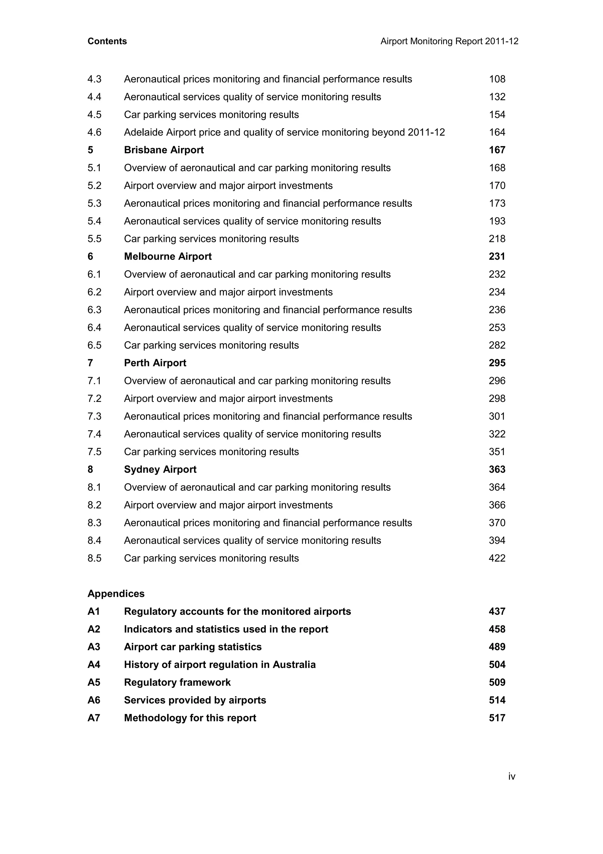 Contents Airport Monitoring Report 2011-12
iv
4.3 Aeronautical prices monitoring and financial performance results 108
4.4 Aeronautical services quality of service monitoring results 132
4.5 Car parking services monitoring results 154
4.6 Adelaide Airport price and quality of service monitoring beyond 2011-12 164
5 Brisbane Airport 167
5.1 Overview of aeronautical and car parking monitoring results 168
5.2 Airport overview and major airport investments 170
5.3 Aeronautical prices monitoring and financial performance results 173
5.4 Aeronautical services quality of service monitoring results 193
5.5 Car parking services monitoring results 218
6 Melbourne Airport 231
6.1 Overview of aeronautical and car parking monitoring results 232
6.2 Airport overview and major airport investments 234
6.3 Aeronautical prices monitoring and financial performance results 236
6.4 Aeronautical services quality of service monitoring results 253
6.5 Car parking services monitoring results 282
7 Perth Airport 295
7.1 Overview of aeronautical and car parking monitoring results 296
7.2 Airport overview and major airport investments 298
7.3 Aeronautical prices monitoring and financial performance results 301
7.4 Aeronautical services quality of service monitoring results 322
7.5 Car parking services monitoring results 351
8 Sydney Airport 363
8.1 Overview of aeronautical and car parking monitoring results 364
8.2 Airport overview and major airport investments 366
8.3 Aeronautical prices monitoring and financial performance results 370
8.4 Aeronautical services quality of service monitoring results 394
8.5 Car parking services monitoring results 422
Appendices
A1 Regulatory accounts for the monitored airports 437
A2 Indicators and statistics used in the report 458
A3 Airport car parking statistics 489
A4 History of airport regulation in Australia 504
A5 Regulatory framework 509
A6 Services provided by airports 514
A7 Methodology for this report 517
 