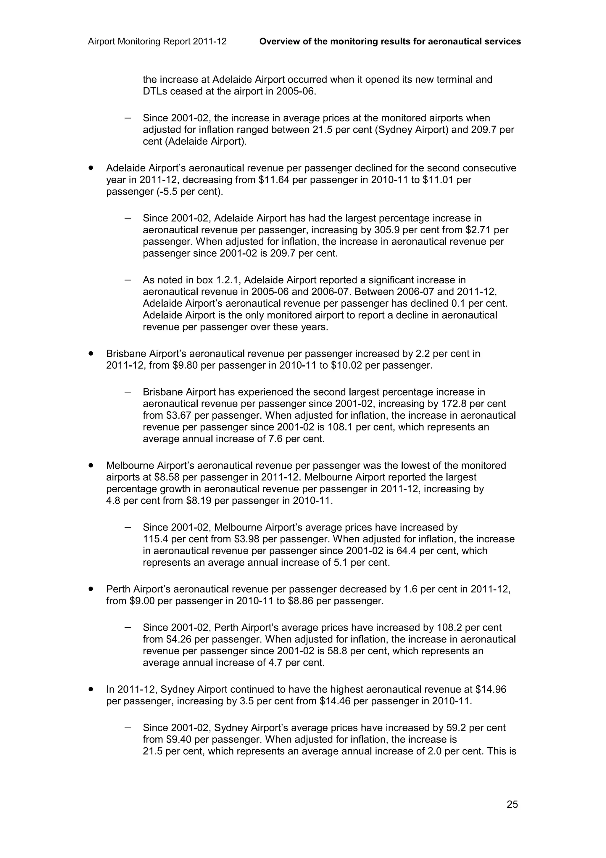 Airport Monitoring Report 2011-12 Overview of the monitoring results for aeronautical services
25
the increase at Adelaide Airport occurred when it opened its new terminal and
DTLs ceased at the airport in 2005-06.
− Since 2001-02, the increase in average prices at the monitored airports when
adjusted for inflation ranged between 21.5 per cent (Sydney Airport) and 209.7 per
cent (Adelaide Airport).
• Adelaide Airport’s aeronautical revenue per passenger declined for the second consecutive
year in 2011-12, decreasing from $11.64 per passenger in 2010-11 to $11.01 per
passenger (-5.5 per cent).
− Since 2001-02, Adelaide Airport has had the largest percentage increase in
aeronautical revenue per passenger, increasing by 305.9 per cent from $2.71 per
passenger. When adjusted for inflation, the increase in aeronautical revenue per
passenger since 2001-02 is 209.7 per cent.
− As noted in box 1.2.1, Adelaide Airport reported a significant increase in
aeronautical revenue in 2005-06 and 2006-07. Between 2006-07 and 2011-12,
Adelaide Airport’s aeronautical revenue per passenger has declined 0.1 per cent.
Adelaide Airport is the only monitored airport to report a decline in aeronautical
revenue per passenger over these years.
• Brisbane Airport’s aeronautical revenue per passenger increased by 2.2 per cent in
2011-12, from $9.80 per passenger in 2010-11 to $10.02 per passenger.
− Brisbane Airport has experienced the second largest percentage increase in
aeronautical revenue per passenger since 2001-02, increasing by 172.8 per cent
from $3.67 per passenger. When adjusted for inflation, the increase in aeronautical
revenue per passenger since 2001-02 is 108.1 per cent, which represents an
average annual increase of 7.6 per cent.
• Melbourne Airport’s aeronautical revenue per passenger was the lowest of the monitored
airports at $8.58 per passenger in 2011-12. Melbourne Airport reported the largest
percentage growth in aeronautical revenue per passenger in 2011-12, increasing by
4.8 per cent from $8.19 per passenger in 2010-11.
− Since 2001-02, Melbourne Airport’s average prices have increased by
115.4 per cent from $3.98 per passenger. When adjusted for inflation, the increase
in aeronautical revenue per passenger since 2001-02 is 64.4 per cent, which
represents an average annual increase of 5.1 per cent.
• Perth Airport’s aeronautical revenue per passenger decreased by 1.6 per cent in 2011-12,
from $9.00 per passenger in 2010-11 to $8.86 per passenger.
− Since 2001-02, Perth Airport’s average prices have increased by 108.2 per cent
from $4.26 per passenger. When adjusted for inflation, the increase in aeronautical
revenue per passenger since 2001-02 is 58.8 per cent, which represents an
average annual increase of 4.7 per cent.
• In 2011-12, Sydney Airport continued to have the highest aeronautical revenue at $14.96
per passenger, increasing by 3.5 per cent from $14.46 per passenger in 2010-11.
− Since 2001-02, Sydney Airport’s average prices have increased by 59.2 per cent
from $9.40 per passenger. When adjusted for inflation, the increase is
21.5 per cent, which represents an average annual increase of 2.0 per cent. This is
 