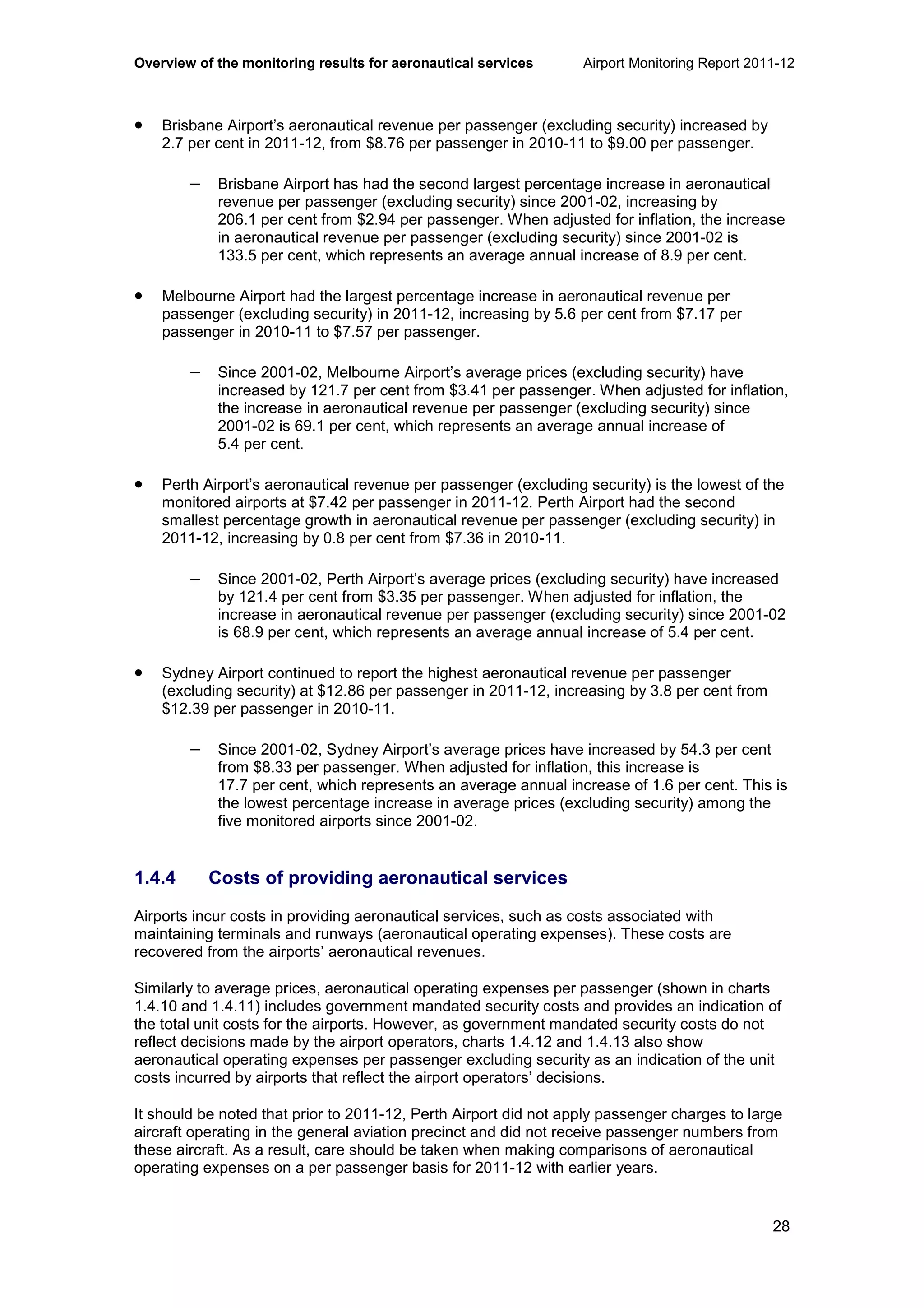 Overview of the monitoring results for aeronautical services Airport Monitoring Report 2011-12
28
• Brisbane Airport’s aeronautical revenue per passenger (excluding security) increased by
2.7 per cent in 2011-12, from $8.76 per passenger in 2010-11 to $9.00 per passenger.
− Brisbane Airport has had the second largest percentage increase in aeronautical
revenue per passenger (excluding security) since 2001-02, increasing by
206.1 per cent from $2.94 per passenger. When adjusted for inflation, the increase
in aeronautical revenue per passenger (excluding security) since 2001-02 is
133.5 per cent, which represents an average annual increase of 8.9 per cent.
• Melbourne Airport had the largest percentage increase in aeronautical revenue per
passenger (excluding security) in 2011-12, increasing by 5.6 per cent from $7.17 per
passenger in 2010-11 to $7.57 per passenger.
− Since 2001-02, Melbourne Airport’s average prices (excluding security) have
increased by 121.7 per cent from $3.41 per passenger. When adjusted for inflation,
the increase in aeronautical revenue per passenger (excluding security) since
2001-02 is 69.1 per cent, which represents an average annual increase of
5.4 per cent.
• Perth Airport’s aeronautical revenue per passenger (excluding security) is the lowest of the
monitored airports at $7.42 per passenger in 2011-12. Perth Airport had the second
smallest percentage growth in aeronautical revenue per passenger (excluding security) in
2011-12, increasing by 0.8 per cent from $7.36 in 2010-11.
− Since 2001-02, Perth Airport’s average prices (excluding security) have increased
by 121.4 per cent from $3.35 per passenger. When adjusted for inflation, the
increase in aeronautical revenue per passenger (excluding security) since 2001-02
is 68.9 per cent, which represents an average annual increase of 5.4 per cent.
• Sydney Airport continued to report the highest aeronautical revenue per passenger
(excluding security) at $12.86 per passenger in 2011-12, increasing by 3.8 per cent from
$12.39 per passenger in 2010-11.
− Since 2001-02, Sydney Airport’s average prices have increased by 54.3 per cent
from $8.33 per passenger. When adjusted for inflation, this increase is
17.7 per cent, which represents an average annual increase of 1.6 per cent. This is
the lowest percentage increase in average prices (excluding security) among the
five monitored airports since 2001-02.
1.4.4 Costs of providing aeronautical services
Airports incur costs in providing aeronautical services, such as costs associated with
maintaining terminals and runways (aeronautical operating expenses). These costs are
recovered from the airports’ aeronautical revenues.
Similarly to average prices, aeronautical operating expenses per passenger (shown in charts
1.4.10 and 1.4.11) includes government mandated security costs and provides an indication of
the total unit costs for the airports. However, as government mandated security costs do not
reflect decisions made by the airport operators, charts 1.4.12 and 1.4.13 also show
aeronautical operating expenses per passenger excluding security as an indication of the unit
costs incurred by airports that reflect the airport operators’ decisions.
It should be noted that prior to 2011-12, Perth Airport did not apply passenger charges to large
aircraft operating in the general aviation precinct and did not receive passenger numbers from
these aircraft. As a result, care should be taken when making comparisons of aeronautical
operating expenses on a per passenger basis for 2011-12 with earlier years.
 