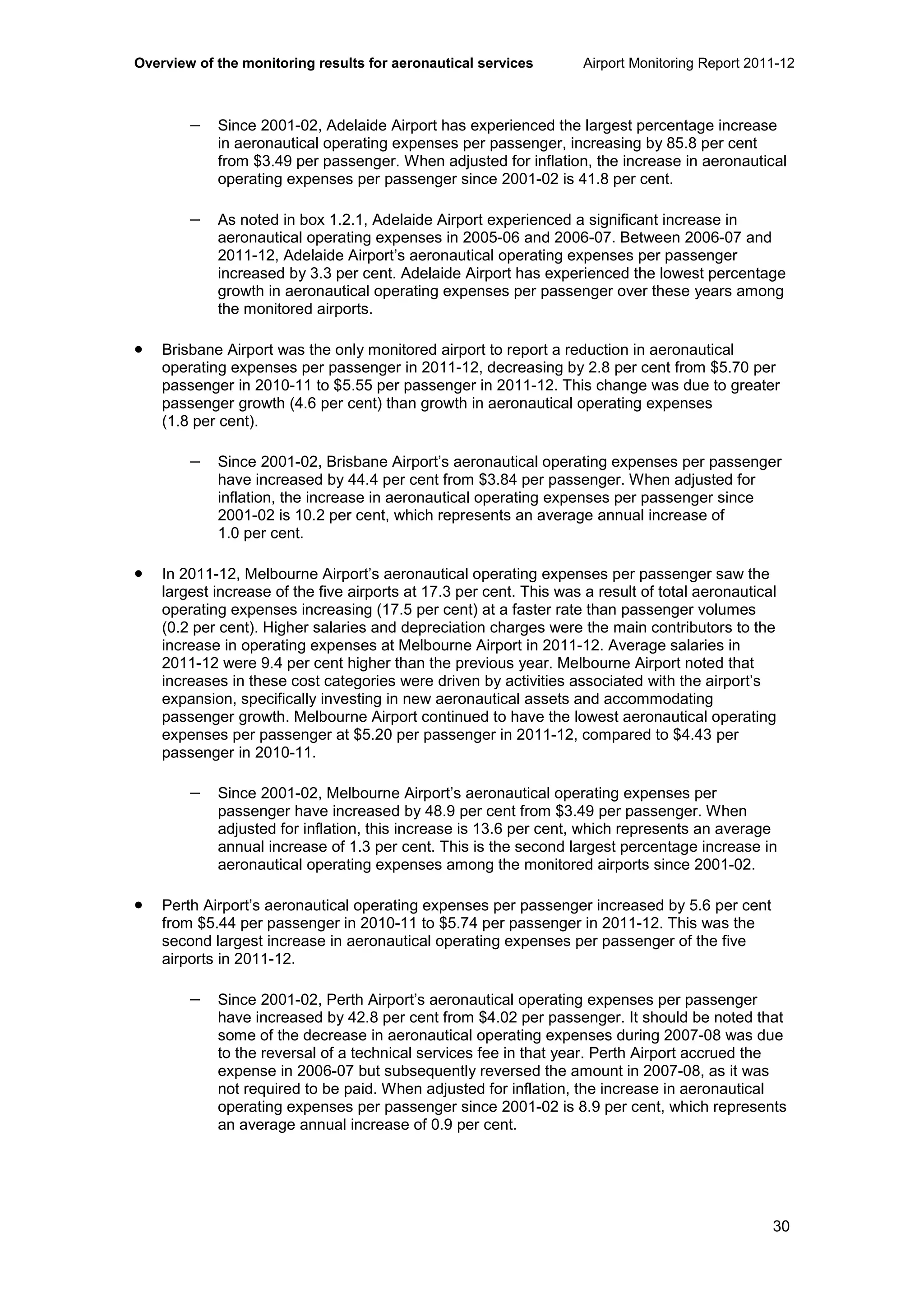 Overview of the monitoring results for aeronautical services Airport Monitoring Report 2011-12
30
− Since 2001-02, Adelaide Airport has experienced the largest percentage increase
in aeronautical operating expenses per passenger, increasing by 85.8 per cent
from $3.49 per passenger. When adjusted for inflation, the increase in aeronautical
operating expenses per passenger since 2001-02 is 41.8 per cent.
− As noted in box 1.2.1, Adelaide Airport experienced a significant increase in
aeronautical operating expenses in 2005-06 and 2006-07. Between 2006-07 and
2011-12, Adelaide Airport’s aeronautical operating expenses per passenger
increased by 3.3 per cent. Adelaide Airport has experienced the lowest percentage
growth in aeronautical operating expenses per passenger over these years among
the monitored airports.
• Brisbane Airport was the only monitored airport to report a reduction in aeronautical
operating expenses per passenger in 2011-12, decreasing by 2.8 per cent from $5.70 per
passenger in 2010-11 to $5.55 per passenger in 2011-12. This change was due to greater
passenger growth (4.6 per cent) than growth in aeronautical operating expenses
(1.8 per cent).
− Since 2001-02, Brisbane Airport’s aeronautical operating expenses per passenger
have increased by 44.4 per cent from $3.84 per passenger. When adjusted for
inflation, the increase in aeronautical operating expenses per passenger since
2001-02 is 10.2 per cent, which represents an average annual increase of
1.0 per cent.
• In 2011-12, Melbourne Airport’s aeronautical operating expenses per passenger saw the
largest increase of the five airports at 17.3 per cent. This was a result of total aeronautical
operating expenses increasing (17.5 per cent) at a faster rate than passenger volumes
(0.2 per cent). Higher salaries and depreciation charges were the main contributors to the
increase in operating expenses at Melbourne Airport in 2011-12. Average salaries in
2011-12 were 9.4 per cent higher than the previous year. Melbourne Airport noted that
increases in these cost categories were driven by activities associated with the airport’s
expansion, specifically investing in new aeronautical assets and accommodating
passenger growth. Melbourne Airport continued to have the lowest aeronautical operating
expenses per passenger at $5.20 per passenger in 2011-12, compared to $4.43 per
passenger in 2010-11.
− Since 2001-02, Melbourne Airport’s aeronautical operating expenses per
passenger have increased by 48.9 per cent from $3.49 per passenger. When
adjusted for inflation, this increase is 13.6 per cent, which represents an average
annual increase of 1.3 per cent. This is the second largest percentage increase in
aeronautical operating expenses among the monitored airports since 2001-02.
• Perth Airport’s aeronautical operating expenses per passenger increased by 5.6 per cent
from $5.44 per passenger in 2010-11 to $5.74 per passenger in 2011-12. This was the
second largest increase in aeronautical operating expenses per passenger of the five
airports in 2011-12.
− Since 2001-02, Perth Airport’s aeronautical operating expenses per passenger
have increased by 42.8 per cent from $4.02 per passenger. It should be noted that
some of the decrease in aeronautical operating expenses during 2007-08 was due
to the reversal of a technical services fee in that year. Perth Airport accrued the
expense in 2006-07 but subsequently reversed the amount in 2007-08, as it was
not required to be paid. When adjusted for inflation, the increase in aeronautical
operating expenses per passenger since 2001-02 is 8.9 per cent, which represents
an average annual increase of 0.9 per cent.
 