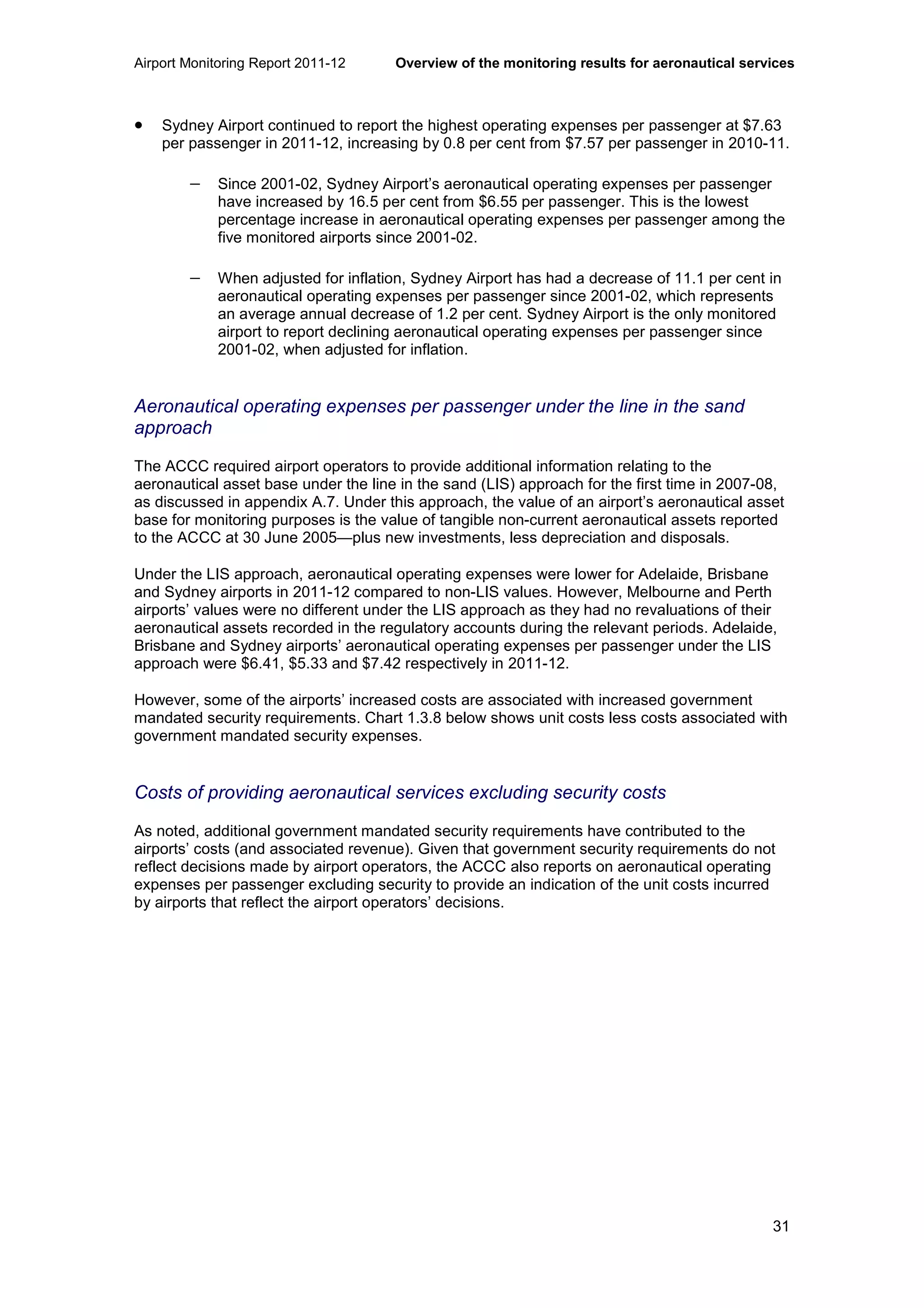 Airport Monitoring Report 2011-12 Overview of the monitoring results for aeronautical services
31
• Sydney Airport continued to report the highest operating expenses per passenger at $7.63
per passenger in 2011-12, increasing by 0.8 per cent from $7.57 per passenger in 2010-11.
− Since 2001-02, Sydney Airport’s aeronautical operating expenses per passenger
have increased by 16.5 per cent from $6.55 per passenger. This is the lowest
percentage increase in aeronautical operating expenses per passenger among the
five monitored airports since 2001-02.
− When adjusted for inflation, Sydney Airport has had a decrease of 11.1 per cent in
aeronautical operating expenses per passenger since 2001-02, which represents
an average annual decrease of 1.2 per cent. Sydney Airport is the only monitored
airport to report declining aeronautical operating expenses per passenger since
2001-02, when adjusted for inflation.
Aeronautical operating expenses per passenger under the line in the sand
approach
The ACCC required airport operators to provide additional information relating to the
aeronautical asset base under the line in the sand (LIS) approach for the first time in 2007-08,
as discussed in appendix A.7. Under this approach, the value of an airport’s aeronautical asset
base for monitoring purposes is the value of tangible non-current aeronautical assets reported
to the ACCC at 30 June 2005—plus new investments, less depreciation and disposals.
Under the LIS approach, aeronautical operating expenses were lower for Adelaide, Brisbane
and Sydney airports in 2011-12 compared to non-LIS values. However, Melbourne and Perth
airports’ values were no different under the LIS approach as they had no revaluations of their
aeronautical assets recorded in the regulatory accounts during the relevant periods. Adelaide,
Brisbane and Sydney airports’ aeronautical operating expenses per passenger under the LIS
approach were $6.41, $5.33 and $7.42 respectively in 2011-12.
However, some of the airports’ increased costs are associated with increased government
mandated security requirements. Chart 1.3.8 below shows unit costs less costs associated with
government mandated security expenses.
Costs of providing aeronautical services excluding security costs
As noted, additional government mandated security requirements have contributed to the
airports’ costs (and associated revenue). Given that government security requirements do not
reflect decisions made by airport operators, the ACCC also reports on aeronautical operating
expenses per passenger excluding security to provide an indication of the unit costs incurred
by airports that reflect the airport operators’ decisions.
 