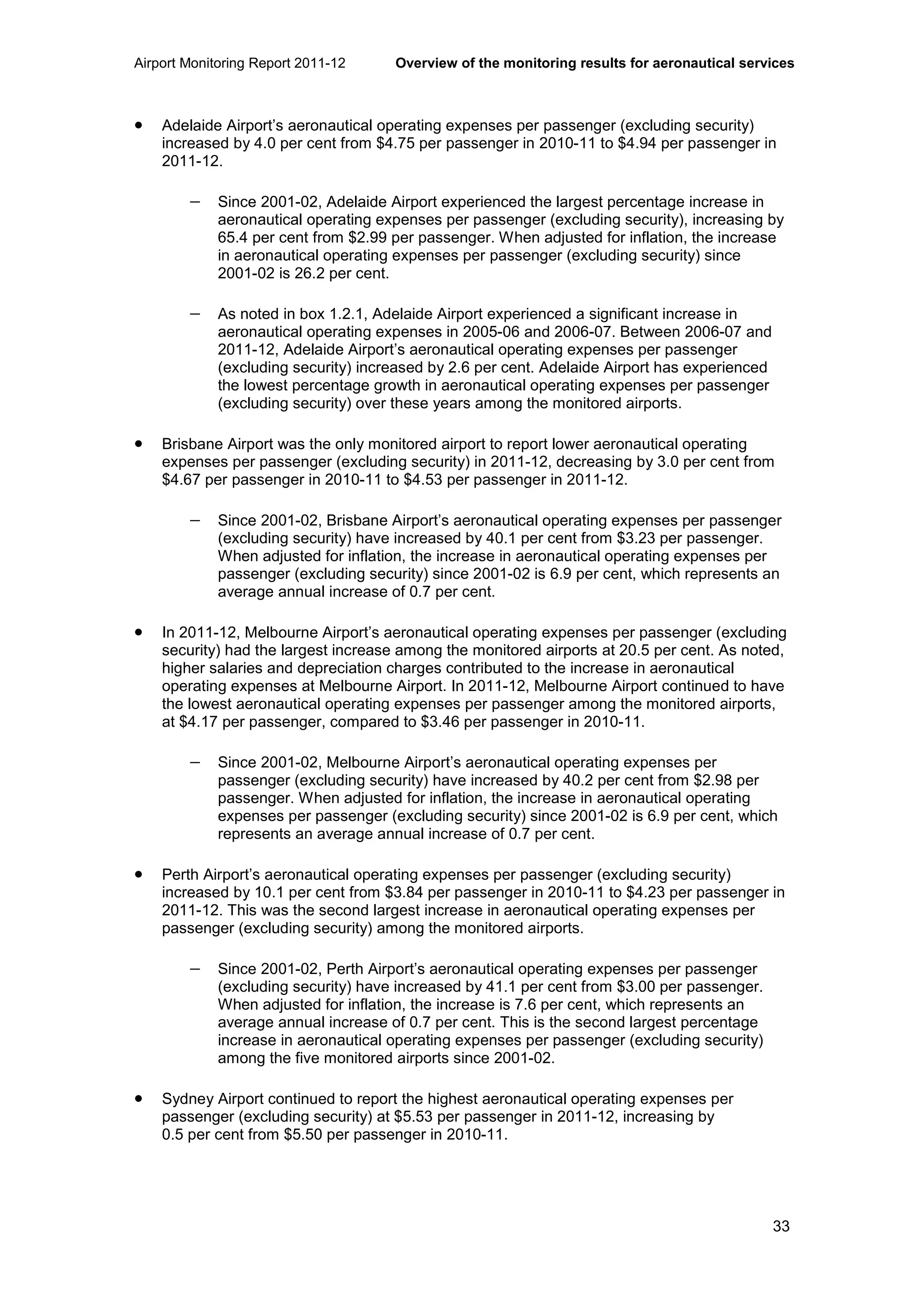 Airport Monitoring Report 2011-12 Overview of the monitoring results for aeronautical services
33
• Adelaide Airport’s aeronautical operating expenses per passenger (excluding security)
increased by 4.0 per cent from $4.75 per passenger in 2010-11 to $4.94 per passenger in
2011-12.
− Since 2001-02, Adelaide Airport experienced the largest percentage increase in
aeronautical operating expenses per passenger (excluding security), increasing by
65.4 per cent from $2.99 per passenger. When adjusted for inflation, the increase
in aeronautical operating expenses per passenger (excluding security) since
2001-02 is 26.2 per cent.
− As noted in box 1.2.1, Adelaide Airport experienced a significant increase in
aeronautical operating expenses in 2005-06 and 2006-07. Between 2006-07 and
2011-12, Adelaide Airport’s aeronautical operating expenses per passenger
(excluding security) increased by 2.6 per cent. Adelaide Airport has experienced
the lowest percentage growth in aeronautical operating expenses per passenger
(excluding security) over these years among the monitored airports.
• Brisbane Airport was the only monitored airport to report lower aeronautical operating
expenses per passenger (excluding security) in 2011-12, decreasing by 3.0 per cent from
$4.67 per passenger in 2010-11 to $4.53 per passenger in 2011-12.
− Since 2001-02, Brisbane Airport’s aeronautical operating expenses per passenger
(excluding security) have increased by 40.1 per cent from $3.23 per passenger.
When adjusted for inflation, the increase in aeronautical operating expenses per
passenger (excluding security) since 2001-02 is 6.9 per cent, which represents an
average annual increase of 0.7 per cent.
• In 2011-12, Melbourne Airport’s aeronautical operating expenses per passenger (excluding
security) had the largest increase among the monitored airports at 20.5 per cent. As noted,
higher salaries and depreciation charges contributed to the increase in aeronautical
operating expenses at Melbourne Airport. In 2011-12, Melbourne Airport continued to have
the lowest aeronautical operating expenses per passenger among the monitored airports,
at $4.17 per passenger, compared to $3.46 per passenger in 2010-11.
− Since 2001-02, Melbourne Airport’s aeronautical operating expenses per
passenger (excluding security) have increased by 40.2 per cent from $2.98 per
passenger. When adjusted for inflation, the increase in aeronautical operating
expenses per passenger (excluding security) since 2001-02 is 6.9 per cent, which
represents an average annual increase of 0.7 per cent.
• Perth Airport’s aeronautical operating expenses per passenger (excluding security)
increased by 10.1 per cent from $3.84 per passenger in 2010-11 to $4.23 per passenger in
2011-12. This was the second largest increase in aeronautical operating expenses per
passenger (excluding security) among the monitored airports.
− Since 2001-02, Perth Airport’s aeronautical operating expenses per passenger
(excluding security) have increased by 41.1 per cent from $3.00 per passenger.
When adjusted for inflation, the increase is 7.6 per cent, which represents an
average annual increase of 0.7 per cent. This is the second largest percentage
increase in aeronautical operating expenses per passenger (excluding security)
among the five monitored airports since 2001-02.
• Sydney Airport continued to report the highest aeronautical operating expenses per
passenger (excluding security) at $5.53 per passenger in 2011-12, increasing by
0.5 per cent from $5.50 per passenger in 2010-11.
 