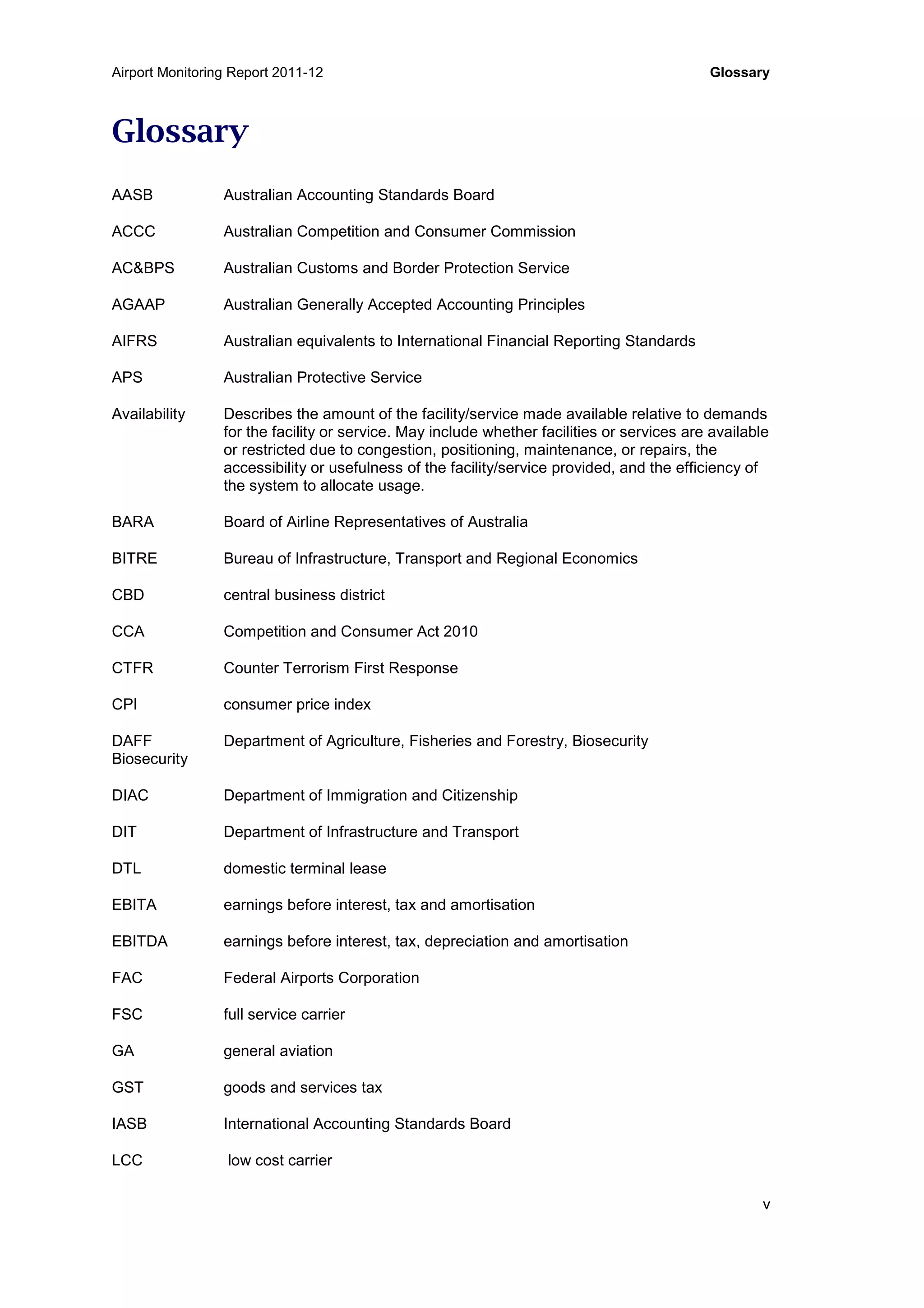 Airport Monitoring Report 2011-12 Glossary
v
Glossary
AASB Australian Accounting Standards Board
ACCC Australian Competition and Consumer Commission
AC&BPS Australian Customs and Border Protection Service
AGAAP Australian Generally Accepted Accounting Principles
AIFRS Australian equivalents to International Financial Reporting Standards
APS Australian Protective Service
Availability Describes the amount of the facility/service made available relative to demands
for the facility or service. May include whether facilities or services are available
or restricted due to congestion, positioning, maintenance, or repairs, the
accessibility or usefulness of the facility/service provided, and the efficiency of
the system to allocate usage.
BARA Board of Airline Representatives of Australia
BITRE Bureau of Infrastructure, Transport and Regional Economics
CBD central business district
CCA Competition and Consumer Act 2010
CTFR Counter Terrorism First Response
CPI consumer price index
DAFF Department of Agriculture, Fisheries and Forestry, Biosecurity
Biosecurity
DIAC Department of Immigration and Citizenship
DIT Department of Infrastructure and Transport
DTL domestic terminal lease
EBITA earnings before interest, tax and amortisation
EBITDA earnings before interest, tax, depreciation and amortisation
FAC Federal Airports Corporation
FSC full service carrier
GA general aviation
GST goods and services tax
IASB International Accounting Standards Board
LCC low cost carrier
 