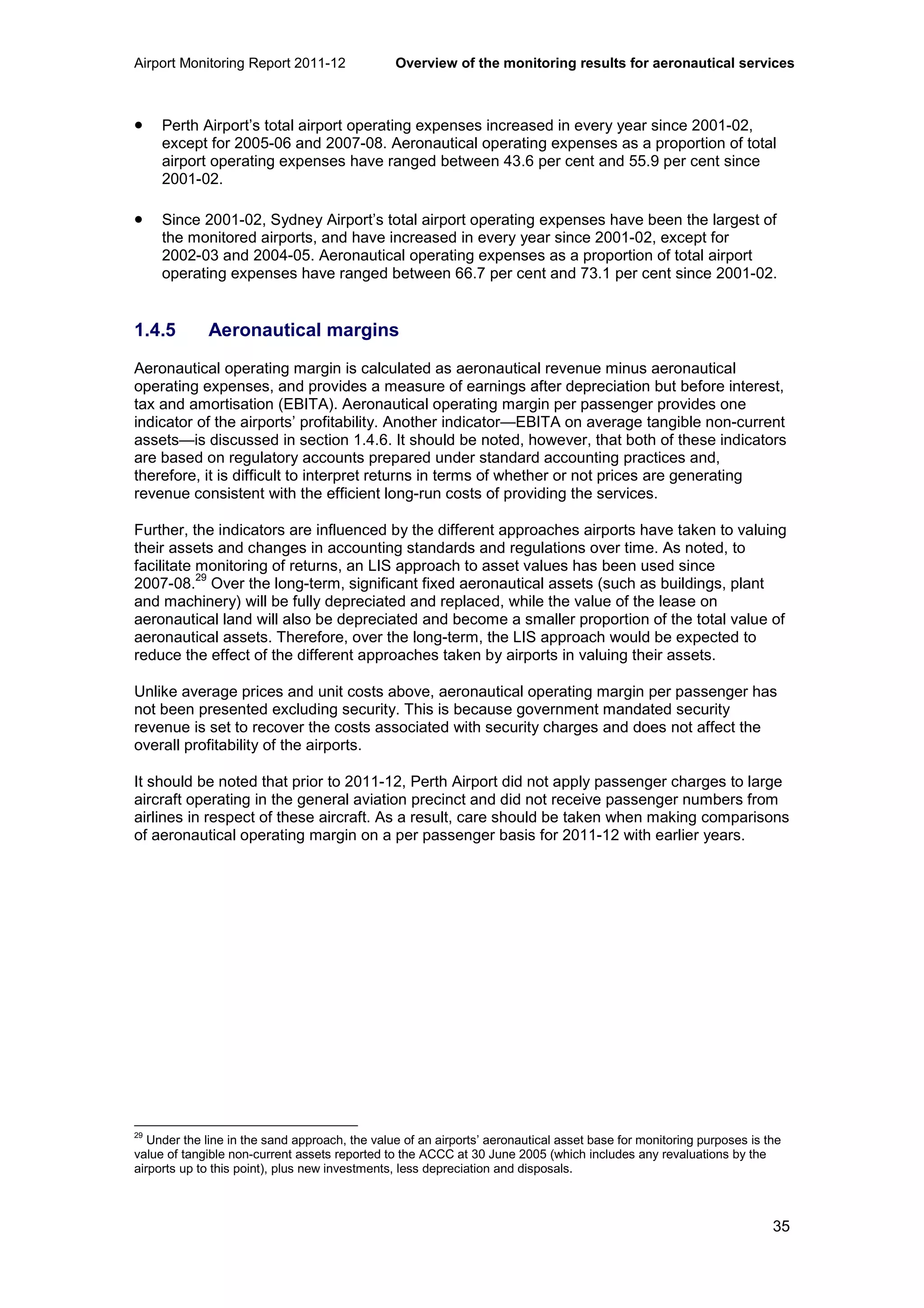 Airport Monitoring Report 2011-12 Overview of the monitoring results for aeronautical services
35
• Perth Airport’s total airport operating expenses increased in every year since 2001-02,
except for 2005-06 and 2007-08. Aeronautical operating expenses as a proportion of total
airport operating expenses have ranged between 43.6 per cent and 55.9 per cent since
2001-02.
• Since 2001-02, Sydney Airport’s total airport operating expenses have been the largest of
the monitored airports, and have increased in every year since 2001-02, except for
2002-03 and 2004-05. Aeronautical operating expenses as a proportion of total airport
operating expenses have ranged between 66.7 per cent and 73.1 per cent since 2001-02.
1.4.5 Aeronautical margins
Aeronautical operating margin is calculated as aeronautical revenue minus aeronautical
operating expenses, and provides a measure of earnings after depreciation but before interest,
tax and amortisation (EBITA). Aeronautical operating margin per passenger provides one
indicator of the airports’ profitability. Another indicator—EBITA on average tangible non-current
assets—is discussed in section 1.4.6. It should be noted, however, that both of these indicators
are based on regulatory accounts prepared under standard accounting practices and,
therefore, it is difficult to interpret returns in terms of whether or not prices are generating
revenue consistent with the efficient long-run costs of providing the services.
Further, the indicators are influenced by the different approaches airports have taken to valuing
their assets and changes in accounting standards and regulations over time. As noted, to
facilitate monitoring of returns, an LIS approach to asset values has been used since
2007-08.
29
Over the long-term, significant fixed aeronautical assets (such as buildings, plant
and machinery) will be fully depreciated and replaced, while the value of the lease on
aeronautical land will also be depreciated and become a smaller proportion of the total value of
aeronautical assets. Therefore, over the long-term, the LIS approach would be expected to
reduce the effect of the different approaches taken by airports in valuing their assets.
Unlike average prices and unit costs above, aeronautical operating margin per passenger has
not been presented excluding security. This is because government mandated security
revenue is set to recover the costs associated with security charges and does not affect the
overall profitability of the airports.
It should be noted that prior to 2011-12, Perth Airport did not apply passenger charges to large
aircraft operating in the general aviation precinct and did not receive passenger numbers from
airlines in respect of these aircraft. As a result, care should be taken when making comparisons
of aeronautical operating margin on a per passenger basis for 2011-12 with earlier years.
29
Under the line in the sand approach, the value of an airports’ aeronautical asset base for monitoring purposes is the
value of tangible non-current assets reported to the ACCC at 30 June 2005 (which includes any revaluations by the
airports up to this point), plus new investments, less depreciation and disposals.
 