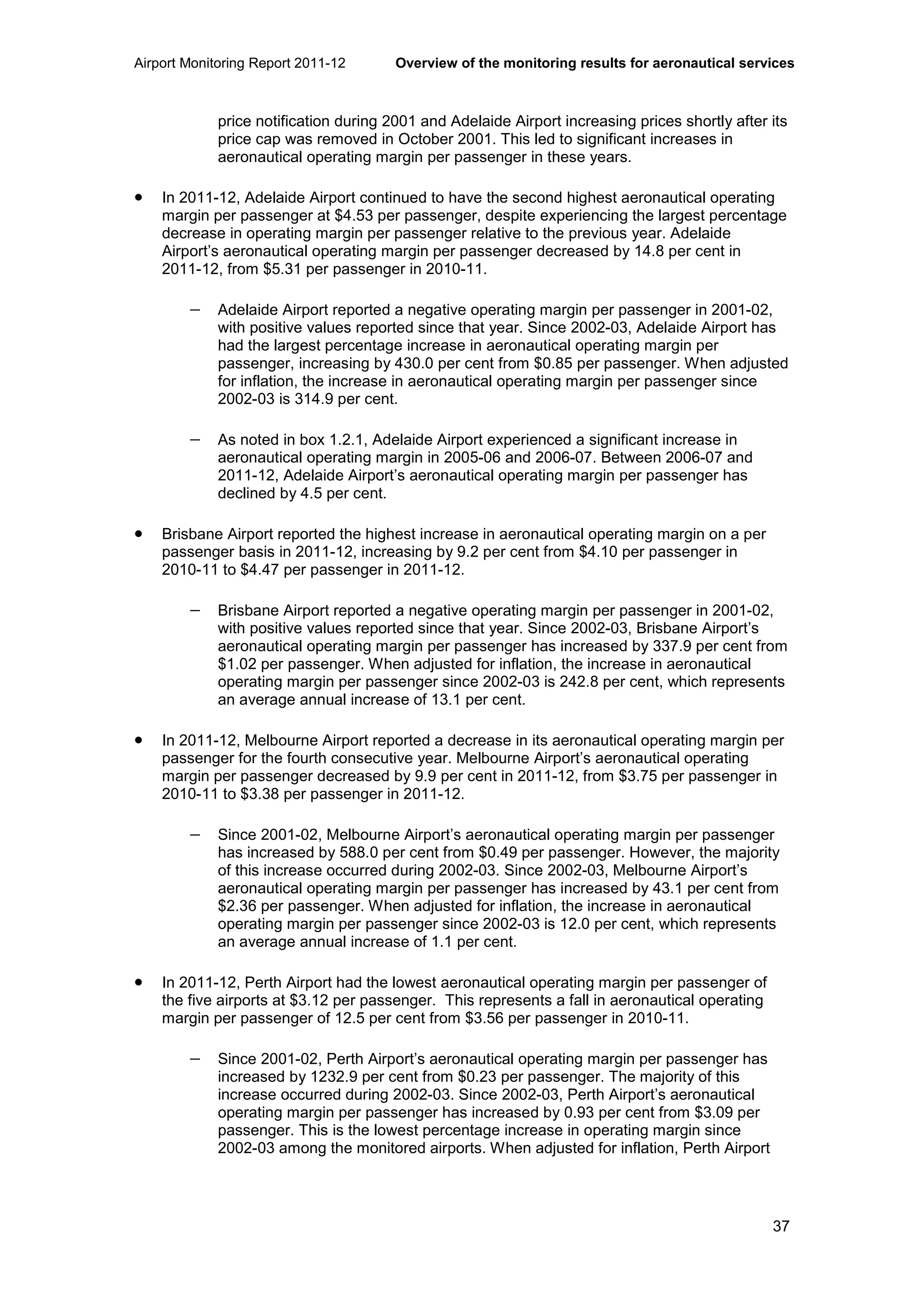 Airport Monitoring Report 2011-12 Overview of the monitoring results for aeronautical services
37
price notification during 2001 and Adelaide Airport increasing prices shortly after its
price cap was removed in October 2001. This led to significant increases in
aeronautical operating margin per passenger in these years.
• In 2011-12, Adelaide Airport continued to have the second highest aeronautical operating
margin per passenger at $4.53 per passenger, despite experiencing the largest percentage
decrease in operating margin per passenger relative to the previous year. Adelaide
Airport’s aeronautical operating margin per passenger decreased by 14.8 per cent in
2011-12, from $5.31 per passenger in 2010-11.
− Adelaide Airport reported a negative operating margin per passenger in 2001-02,
with positive values reported since that year. Since 2002-03, Adelaide Airport has
had the largest percentage increase in aeronautical operating margin per
passenger, increasing by 430.0 per cent from $0.85 per passenger. When adjusted
for inflation, the increase in aeronautical operating margin per passenger since
2002-03 is 314.9 per cent.
− As noted in box 1.2.1, Adelaide Airport experienced a significant increase in
aeronautical operating margin in 2005-06 and 2006-07. Between 2006-07 and
2011-12, Adelaide Airport’s aeronautical operating margin per passenger has
declined by 4.5 per cent.
• Brisbane Airport reported the highest increase in aeronautical operating margin on a per
passenger basis in 2011-12, increasing by 9.2 per cent from $4.10 per passenger in
2010-11 to $4.47 per passenger in 2011-12.
− Brisbane Airport reported a negative operating margin per passenger in 2001-02,
with positive values reported since that year. Since 2002-03, Brisbane Airport’s
aeronautical operating margin per passenger has increased by 337.9 per cent from
$1.02 per passenger. When adjusted for inflation, the increase in aeronautical
operating margin per passenger since 2002-03 is 242.8 per cent, which represents
an average annual increase of 13.1 per cent.
• In 2011-12, Melbourne Airport reported a decrease in its aeronautical operating margin per
passenger for the fourth consecutive year. Melbourne Airport’s aeronautical operating
margin per passenger decreased by 9.9 per cent in 2011-12, from $3.75 per passenger in
2010-11 to $3.38 per passenger in 2011-12.
− Since 2001-02, Melbourne Airport’s aeronautical operating margin per passenger
has increased by 588.0 per cent from $0.49 per passenger. However, the majority
of this increase occurred during 2002-03. Since 2002-03, Melbourne Airport’s
aeronautical operating margin per passenger has increased by 43.1 per cent from
$2.36 per passenger. When adjusted for inflation, the increase in aeronautical
operating margin per passenger since 2002-03 is 12.0 per cent, which represents
an average annual increase of 1.1 per cent.
• In 2011-12, Perth Airport had the lowest aeronautical operating margin per passenger of
the five airports at $3.12 per passenger. This represents a fall in aeronautical operating
margin per passenger of 12.5 per cent from $3.56 per passenger in 2010-11.
− Since 2001-02, Perth Airport’s aeronautical operating margin per passenger has
increased by 1232.9 per cent from $0.23 per passenger. The majority of this
increase occurred during 2002-03. Since 2002-03, Perth Airport’s aeronautical
operating margin per passenger has increased by 0.93 per cent from $3.09 per
passenger. This is the lowest percentage increase in operating margin since
2002-03 among the monitored airports. When adjusted for inflation, Perth Airport
 