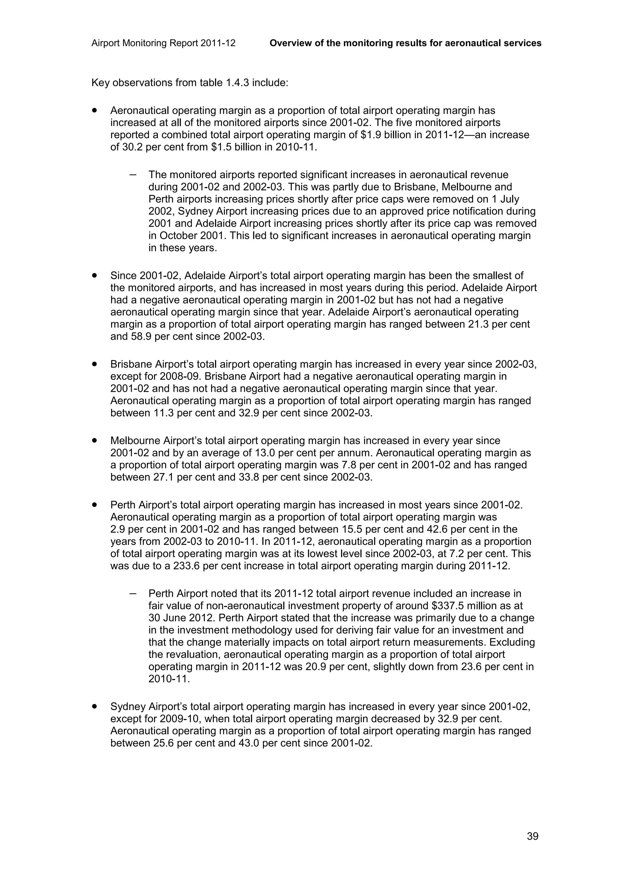 Airport Monitoring Report 2011-12 Overview of the monitoring results for aeronautical services
39
Key observations from table 1.4.3 include:
• Aeronautical operating margin as a proportion of total airport operating margin has
increased at all of the monitored airports since 2001-02. The five monitored airports
reported a combined total airport operating margin of $1.9 billion in 2011-12—an increase
of 30.2 per cent from $1.5 billion in 2010-11.
− The monitored airports reported significant increases in aeronautical revenue
during 2001-02 and 2002-03. This was partly due to Brisbane, Melbourne and
Perth airports increasing prices shortly after price caps were removed on 1 July
2002, Sydney Airport increasing prices due to an approved price notification during
2001 and Adelaide Airport increasing prices shortly after its price cap was removed
in October 2001. This led to significant increases in aeronautical operating margin
in these years.
• Since 2001-02, Adelaide Airport’s total airport operating margin has been the smallest of
the monitored airports, and has increased in most years during this period. Adelaide Airport
had a negative aeronautical operating margin in 2001-02 but has not had a negative
aeronautical operating margin since that year. Adelaide Airport’s aeronautical operating
margin as a proportion of total airport operating margin has ranged between 21.3 per cent
and 58.9 per cent since 2002-03.
• Brisbane Airport’s total airport operating margin has increased in every year since 2002-03,
except for 2008-09. Brisbane Airport had a negative aeronautical operating margin in
2001-02 and has not had a negative aeronautical operating margin since that year.
Aeronautical operating margin as a proportion of total airport operating margin has ranged
between 11.3 per cent and 32.9 per cent since 2002-03.
• Melbourne Airport’s total airport operating margin has increased in every year since
2001-02 and by an average of 13.0 per cent per annum. Aeronautical operating margin as
a proportion of total airport operating margin was 7.8 per cent in 2001-02 and has ranged
between 27.1 per cent and 33.8 per cent since 2002-03.
• Perth Airport’s total airport operating margin has increased in most years since 2001-02.
Aeronautical operating margin as a proportion of total airport operating margin was
2.9 per cent in 2001-02 and has ranged between 15.5 per cent and 42.6 per cent in the
years from 2002-03 to 2010-11. In 2011-12, aeronautical operating margin as a proportion
of total airport operating margin was at its lowest level since 2002-03, at 7.2 per cent. This
was due to a 233.6 per cent increase in total airport operating margin during 2011-12.
− Perth Airport noted that its 2011-12 total airport revenue included an increase in
fair value of non-aeronautical investment property of around $337.5 million as at
30 June 2012. Perth Airport stated that the increase was primarily due to a change
in the investment methodology used for deriving fair value for an investment and
that the change materially impacts on total airport return measurements. Excluding
the revaluation, aeronautical operating margin as a proportion of total airport
operating margin in 2011-12 was 20.9 per cent, slightly down from 23.6 per cent in
2010-11.
• Sydney Airport’s total airport operating margin has increased in every year since 2001-02,
except for 2009-10, when total airport operating margin decreased by 32.9 per cent.
Aeronautical operating margin as a proportion of total airport operating margin has ranged
between 25.6 per cent and 43.0 per cent since 2001-02.
 