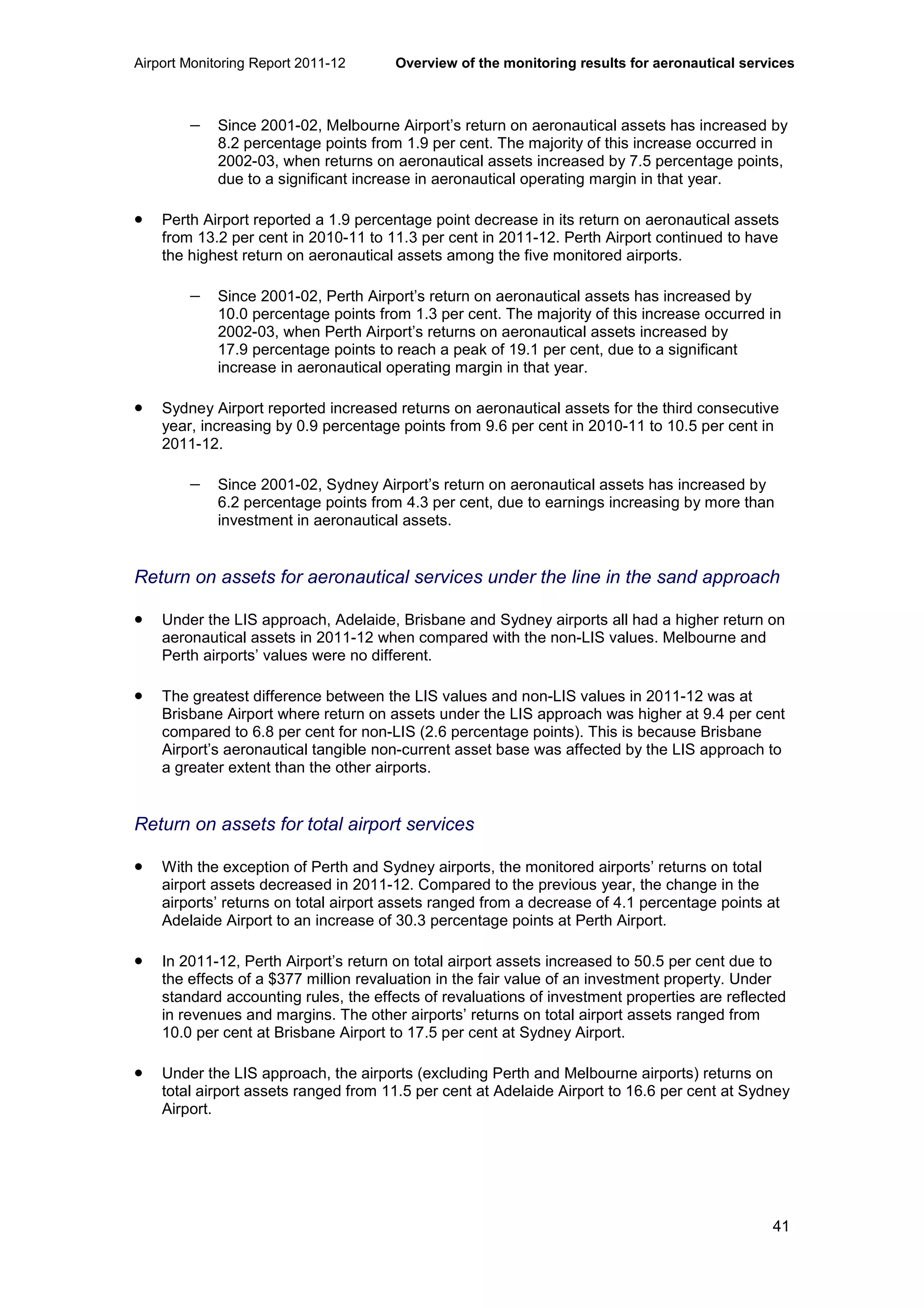 Airport Monitoring Report 2011-12 Overview of the monitoring results for aeronautical services
41
− Since 2001-02, Melbourne Airport’s return on aeronautical assets has increased by
8.2 percentage points from 1.9 per cent. The majority of this increase occurred in
2002-03, when returns on aeronautical assets increased by 7.5 percentage points,
due to a significant increase in aeronautical operating margin in that year.
• Perth Airport reported a 1.9 percentage point decrease in its return on aeronautical assets
from 13.2 per cent in 2010-11 to 11.3 per cent in 2011-12. Perth Airport continued to have
the highest return on aeronautical assets among the five monitored airports.
− Since 2001-02, Perth Airport’s return on aeronautical assets has increased by
10.0 percentage points from 1.3 per cent. The majority of this increase occurred in
2002-03, when Perth Airport’s returns on aeronautical assets increased by
17.9 percentage points to reach a peak of 19.1 per cent, due to a significant
increase in aeronautical operating margin in that year.
• Sydney Airport reported increased returns on aeronautical assets for the third consecutive
year, increasing by 0.9 percentage points from 9.6 per cent in 2010-11 to 10.5 per cent in
2011-12.
− Since 2001-02, Sydney Airport’s return on aeronautical assets has increased by
6.2 percentage points from 4.3 per cent, due to earnings increasing by more than
investment in aeronautical assets.
Return on assets for aeronautical services under the line in the sand approach
• Under the LIS approach, Adelaide, Brisbane and Sydney airports all had a higher return on
aeronautical assets in 2011-12 when compared with the non-LIS values. Melbourne and
Perth airports’ values were no different.
• The greatest difference between the LIS values and non-LIS values in 2011-12 was at
Brisbane Airport where return on assets under the LIS approach was higher at 9.4 per cent
compared to 6.8 per cent for non-LIS (2.6 percentage points). This is because Brisbane
Airport’s aeronautical tangible non-current asset base was affected by the LIS approach to
a greater extent than the other airports.
Return on assets for total airport services
• With the exception of Perth and Sydney airports, the monitored airports’ returns on total
airport assets decreased in 2011-12. Compared to the previous year, the change in the
airports’ returns on total airport assets ranged from a decrease of 4.1 percentage points at
Adelaide Airport to an increase of 30.3 percentage points at Perth Airport.
• In 2011-12, Perth Airport’s return on total airport assets increased to 50.5 per cent due to
the effects of a $377 million revaluation in the fair value of an investment property. Under
standard accounting rules, the effects of revaluations of investment properties are reflected
in revenues and margins. The other airports’ returns on total airport assets ranged from
10.0 per cent at Brisbane Airport to 17.5 per cent at Sydney Airport.
• Under the LIS approach, the airports (excluding Perth and Melbourne airports) returns on
total airport assets ranged from 11.5 per cent at Adelaide Airport to 16.6 per cent at Sydney
Airport.
 