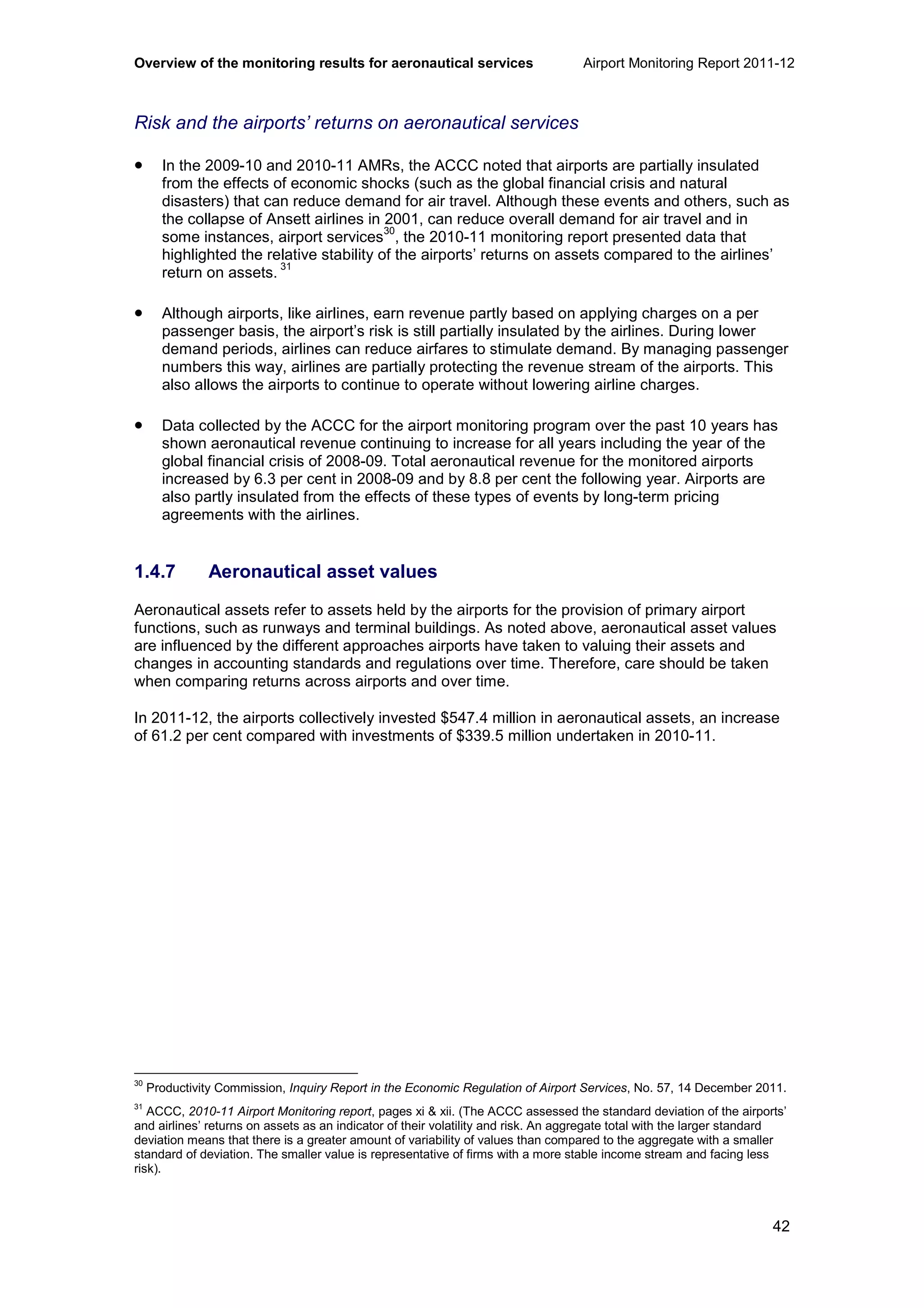 Overview of the monitoring results for aeronautical services Airport Monitoring Report 2011-12
42
Risk and the airports’ returns on aeronautical services
• In the 2009-10 and 2010-11 AMRs, the ACCC noted that airports are partially insulated
from the effects of economic shocks (such as the global financial crisis and natural
disasters) that can reduce demand for air travel. Although these events and others, such as
the collapse of Ansett airlines in 2001, can reduce overall demand for air travel and in
some instances, airport services
30
, the 2010-11 monitoring report presented data that
highlighted the relative stability of the airports’ returns on assets compared to the airlines’
return on assets.
31
• Although airports, like airlines, earn revenue partly based on applying charges on a per
passenger basis, the airport’s risk is still partially insulated by the airlines. During lower
demand periods, airlines can reduce airfares to stimulate demand. By managing passenger
numbers this way, airlines are partially protecting the revenue stream of the airports. This
also allows the airports to continue to operate without lowering airline charges.
• Data collected by the ACCC for the airport monitoring program over the past 10 years has
shown aeronautical revenue continuing to increase for all years including the year of the
global financial crisis of 2008-09. Total aeronautical revenue for the monitored airports
increased by 6.3 per cent in 2008-09 and by 8.8 per cent the following year. Airports are
also partly insulated from the effects of these types of events by long-term pricing
agreements with the airlines.
1.4.7 Aeronautical asset values
Aeronautical assets refer to assets held by the airports for the provision of primary airport
functions, such as runways and terminal buildings. As noted above, aeronautical asset values
are influenced by the different approaches airports have taken to valuing their assets and
changes in accounting standards and regulations over time. Therefore, care should be taken
when comparing returns across airports and over time.
In 2011-12, the airports collectively invested $547.4 million in aeronautical assets, an increase
of 61.2 per cent compared with investments of $339.5 million undertaken in 2010-11.
30
Productivity Commission, Inquiry Report in the Economic Regulation of Airport Services, No. 57, 14 December 2011.
31
ACCC, 2010-11 Airport Monitoring report, pages xi & xii. (The ACCC assessed the standard deviation of the airports’
and airlines’ returns on assets as an indicator of their volatility and risk. An aggregate total with the larger standard
deviation means that there is a greater amount of variability of values than compared to the aggregate with a smaller
standard of deviation. The smaller value is representative of firms with a more stable income stream and facing less
risk).
 