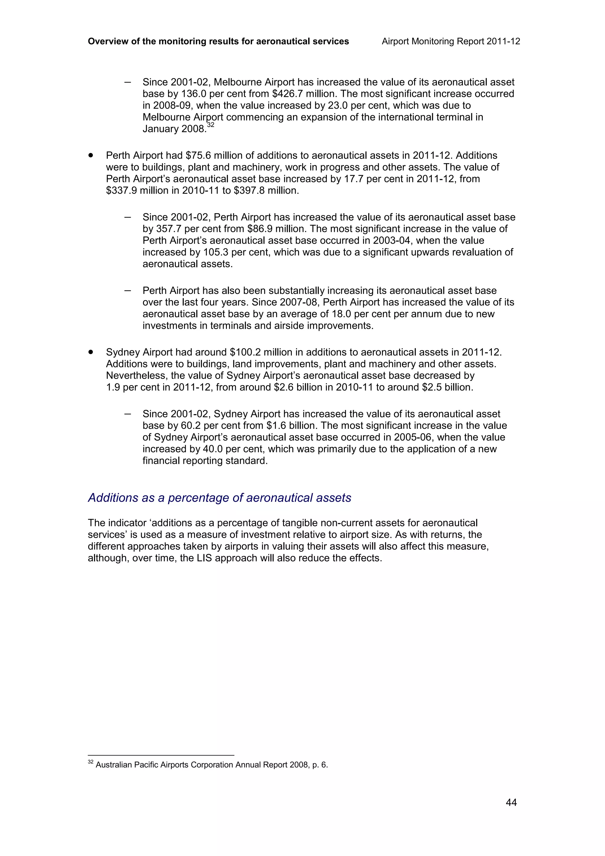 Overview of the monitoring results for aeronautical services Airport Monitoring Report 2011-12
44
− Since 2001-02, Melbourne Airport has increased the value of its aeronautical asset
base by 136.0 per cent from $426.7 million. The most significant increase occurred
in 2008-09, when the value increased by 23.0 per cent, which was due to
Melbourne Airport commencing an expansion of the international terminal in
January 2008.
32
• Perth Airport had $75.6 million of additions to aeronautical assets in 2011-12. Additions
were to buildings, plant and machinery, work in progress and other assets. The value of
Perth Airport’s aeronautical asset base increased by 17.7 per cent in 2011-12, from
$337.9 million in 2010-11 to $397.8 million.
− Since 2001-02, Perth Airport has increased the value of its aeronautical asset base
by 357.7 per cent from $86.9 million. The most significant increase in the value of
Perth Airport’s aeronautical asset base occurred in 2003-04, when the value
increased by 105.3 per cent, which was due to a significant upwards revaluation of
aeronautical assets.
− Perth Airport has also been substantially increasing its aeronautical asset base
over the last four years. Since 2007-08, Perth Airport has increased the value of its
aeronautical asset base by an average of 18.0 per cent per annum due to new
investments in terminals and airside improvements.
• Sydney Airport had around $100.2 million in additions to aeronautical assets in 2011-12.
Additions were to buildings, land improvements, plant and machinery and other assets.
Nevertheless, the value of Sydney Airport’s aeronautical asset base decreased by
1.9 per cent in 2011-12, from around $2.6 billion in 2010-11 to around $2.5 billion.
− Since 2001-02, Sydney Airport has increased the value of its aeronautical asset
base by 60.2 per cent from $1.6 billion. The most significant increase in the value
of Sydney Airport’s aeronautical asset base occurred in 2005-06, when the value
increased by 40.0 per cent, which was primarily due to the application of a new
financial reporting standard.
Additions as a percentage of aeronautical assets
The indicator ‘additions as a percentage of tangible non-current assets for aeronautical
services’ is used as a measure of investment relative to airport size. As with returns, the
different approaches taken by airports in valuing their assets will also affect this measure,
although, over time, the LIS approach will also reduce the effects.
32
Australian Pacific Airports Corporation Annual Report 2008, p. 6.
 