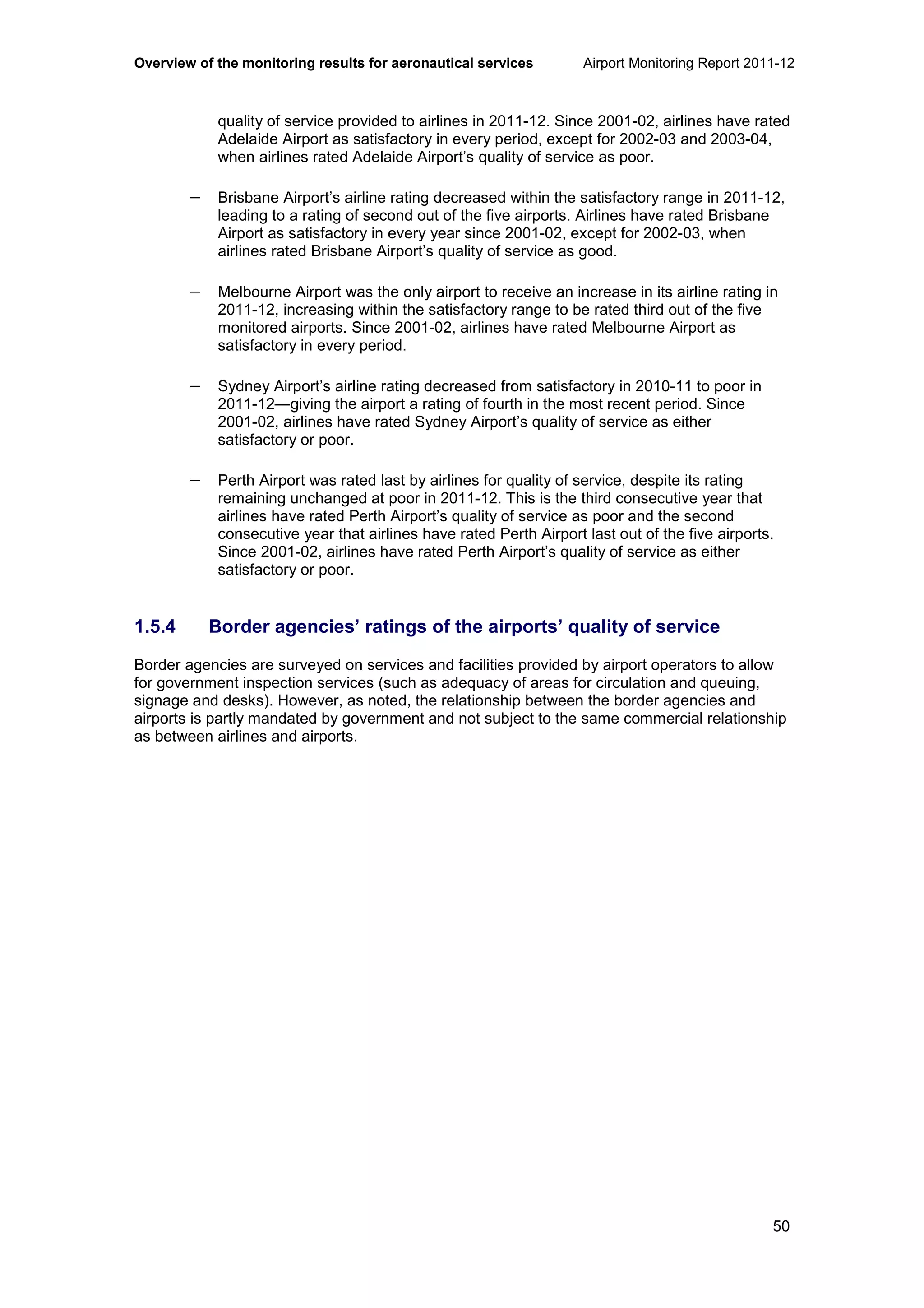 Overview of the monitoring results for aeronautical services Airport Monitoring Report 2011-12
50
quality of service provided to airlines in 2011-12. Since 2001-02, airlines have rated
Adelaide Airport as satisfactory in every period, except for 2002-03 and 2003-04,
when airlines rated Adelaide Airport’s quality of service as poor.
− Brisbane Airport’s airline rating decreased within the satisfactory range in 2011-12,
leading to a rating of second out of the five airports. Airlines have rated Brisbane
Airport as satisfactory in every year since 2001-02, except for 2002-03, when
airlines rated Brisbane Airport’s quality of service as good.
− Melbourne Airport was the only airport to receive an increase in its airline rating in
2011-12, increasing within the satisfactory range to be rated third out of the five
monitored airports. Since 2001-02, airlines have rated Melbourne Airport as
satisfactory in every period.
− Sydney Airport’s airline rating decreased from satisfactory in 2010-11 to poor in
2011-12—giving the airport a rating of fourth in the most recent period. Since
2001-02, airlines have rated Sydney Airport’s quality of service as either
satisfactory or poor.
− Perth Airport was rated last by airlines for quality of service, despite its rating
remaining unchanged at poor in 2011-12. This is the third consecutive year that
airlines have rated Perth Airport’s quality of service as poor and the second
consecutive year that airlines have rated Perth Airport last out of the five airports.
Since 2001-02, airlines have rated Perth Airport’s quality of service as either
satisfactory or poor.
1.5.4 Border agencies’ ratings of the airports’ quality of service
Border agencies are surveyed on services and facilities provided by airport operators to allow
for government inspection services (such as adequacy of areas for circulation and queuing,
signage and desks). However, as noted, the relationship between the border agencies and
airports is partly mandated by government and not subject to the same commercial relationship
as between airlines and airports.
 