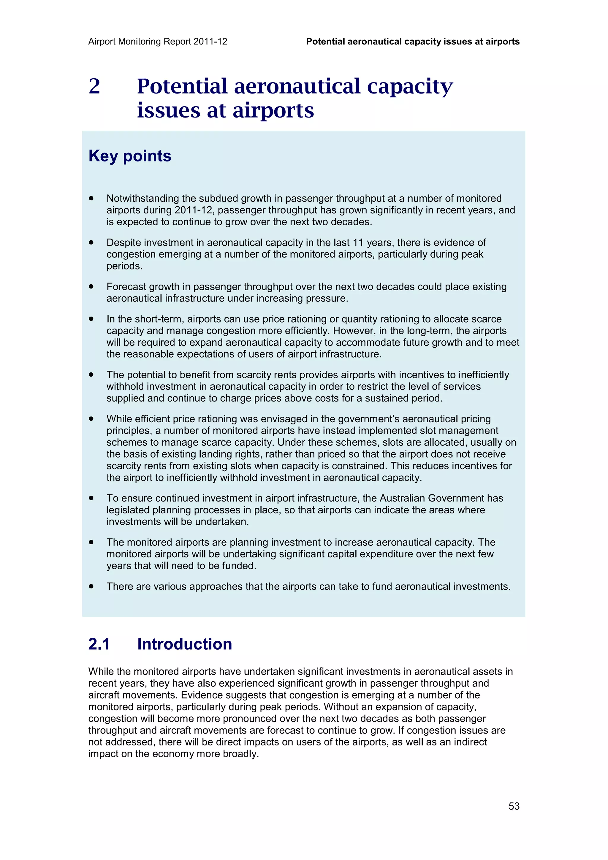 Airport Monitoring Report 2011-12 Potential aeronautical capacity issues at airports
53
2 Potential aeronautical capacity
issues at airports
Key points
• Notwithstanding the subdued growth in passenger throughput at a number of monitored
airports during 2011-12, passenger throughput has grown significantly in recent years, and
is expected to continue to grow over the next two decades.
• Despite investment in aeronautical capacity in the last 11 years, there is evidence of
congestion emerging at a number of the monitored airports, particularly during peak
periods.
• Forecast growth in passenger throughput over the next two decades could place existing
aeronautical infrastructure under increasing pressure.
• In the short-term, airports can use price rationing or quantity rationing to allocate scarce
capacity and manage congestion more efficiently. However, in the long-term, the airports
will be required to expand aeronautical capacity to accommodate future growth and to meet
the reasonable expectations of users of airport infrastructure.
• The potential to benefit from scarcity rents provides airports with incentives to inefficiently
withhold investment in aeronautical capacity in order to restrict the level of services
supplied and continue to charge prices above costs for a sustained period.
• While efficient price rationing was envisaged in the government’s aeronautical pricing
principles, a number of monitored airports have instead implemented slot management
schemes to manage scarce capacity. Under these schemes, slots are allocated, usually on
the basis of existing landing rights, rather than priced so that the airport does not receive
scarcity rents from existing slots when capacity is constrained. This reduces incentives for
the airport to inefficiently withhold investment in aeronautical capacity.
• To ensure continued investment in airport infrastructure, the Australian Government has
legislated planning processes in place, so that airports can indicate the areas where
investments will be undertaken.
• The monitored airports are planning investment to increase aeronautical capacity. The
monitored airports will be undertaking significant capital expenditure over the next few
years that will need to be funded.
• There are various approaches that the airports can take to fund aeronautical investments.
2.1 Introduction
While the monitored airports have undertaken significant investments in aeronautical assets in
recent years, they have also experienced significant growth in passenger throughput and
aircraft movements. Evidence suggests that congestion is emerging at a number of the
monitored airports, particularly during peak periods. Without an expansion of capacity,
congestion will become more pronounced over the next two decades as both passenger
throughput and aircraft movements are forecast to continue to grow. If congestion issues are
not addressed, there will be direct impacts on users of the airports, as well as an indirect
impact on the economy more broadly.
 