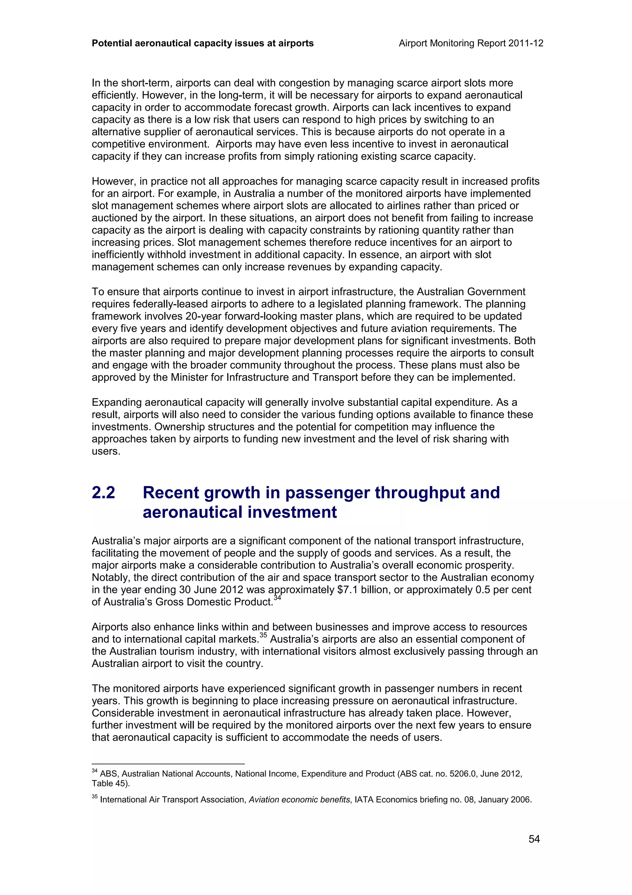 Potential aeronautical capacity issues at airports Airport Monitoring Report 2011-12
54
In the short-term, airports can deal with congestion by managing scarce airport slots more
efficiently. However, in the long-term, it will be necessary for airports to expand aeronautical
capacity in order to accommodate forecast growth. Airports can lack incentives to expand
capacity as there is a low risk that users can respond to high prices by switching to an
alternative supplier of aeronautical services. This is because airports do not operate in a
competitive environment. Airports may have even less incentive to invest in aeronautical
capacity if they can increase profits from simply rationing existing scarce capacity.
However, in practice not all approaches for managing scarce capacity result in increased profits
for an airport. For example, in Australia a number of the monitored airports have implemented
slot management schemes where airport slots are allocated to airlines rather than priced or
auctioned by the airport. In these situations, an airport does not benefit from failing to increase
capacity as the airport is dealing with capacity constraints by rationing quantity rather than
increasing prices. Slot management schemes therefore reduce incentives for an airport to
inefficiently withhold investment in additional capacity. In essence, an airport with slot
management schemes can only increase revenues by expanding capacity.
To ensure that airports continue to invest in airport infrastructure, the Australian Government
requires federally-leased airports to adhere to a legislated planning framework. The planning
framework involves 20-year forward-looking master plans, which are required to be updated
every five years and identify development objectives and future aviation requirements. The
airports are also required to prepare major development plans for significant investments. Both
the master planning and major development planning processes require the airports to consult
and engage with the broader community throughout the process. These plans must also be
approved by the Minister for Infrastructure and Transport before they can be implemented.
Expanding aeronautical capacity will generally involve substantial capital expenditure. As a
result, airports will also need to consider the various funding options available to finance these
investments. Ownership structures and the potential for competition may influence the
approaches taken by airports to funding new investment and the level of risk sharing with
users.
2.2 Recent growth in passenger throughput and
aeronautical investment
Australia’s major airports are a significant component of the national transport infrastructure,
facilitating the movement of people and the supply of goods and services. As a result, the
major airports make a considerable contribution to Australia’s overall economic prosperity.
Notably, the direct contribution of the air and space transport sector to the Australian economy
in the year ending 30 June 2012 was approximately $7.1 billion, or approximately 0.5 per cent
of Australia’s Gross Domestic Product.
34
Airports also enhance links within and between businesses and improve access to resources
and to international capital markets.
35
Australia’s airports are also an essential component of
the Australian tourism industry, with international visitors almost exclusively passing through an
Australian airport to visit the country.
The monitored airports have experienced significant growth in passenger numbers in recent
years. This growth is beginning to place increasing pressure on aeronautical infrastructure.
Considerable investment in aeronautical infrastructure has already taken place. However,
further investment will be required by the monitored airports over the next few years to ensure
that aeronautical capacity is sufficient to accommodate the needs of users.
34
ABS, Australian National Accounts, National Income, Expenditure and Product (ABS cat. no. 5206.0, June 2012,
Table 45).
35
International Air Transport Association, Aviation economic benefits, IATA Economics briefing no. 08, January 2006.
 