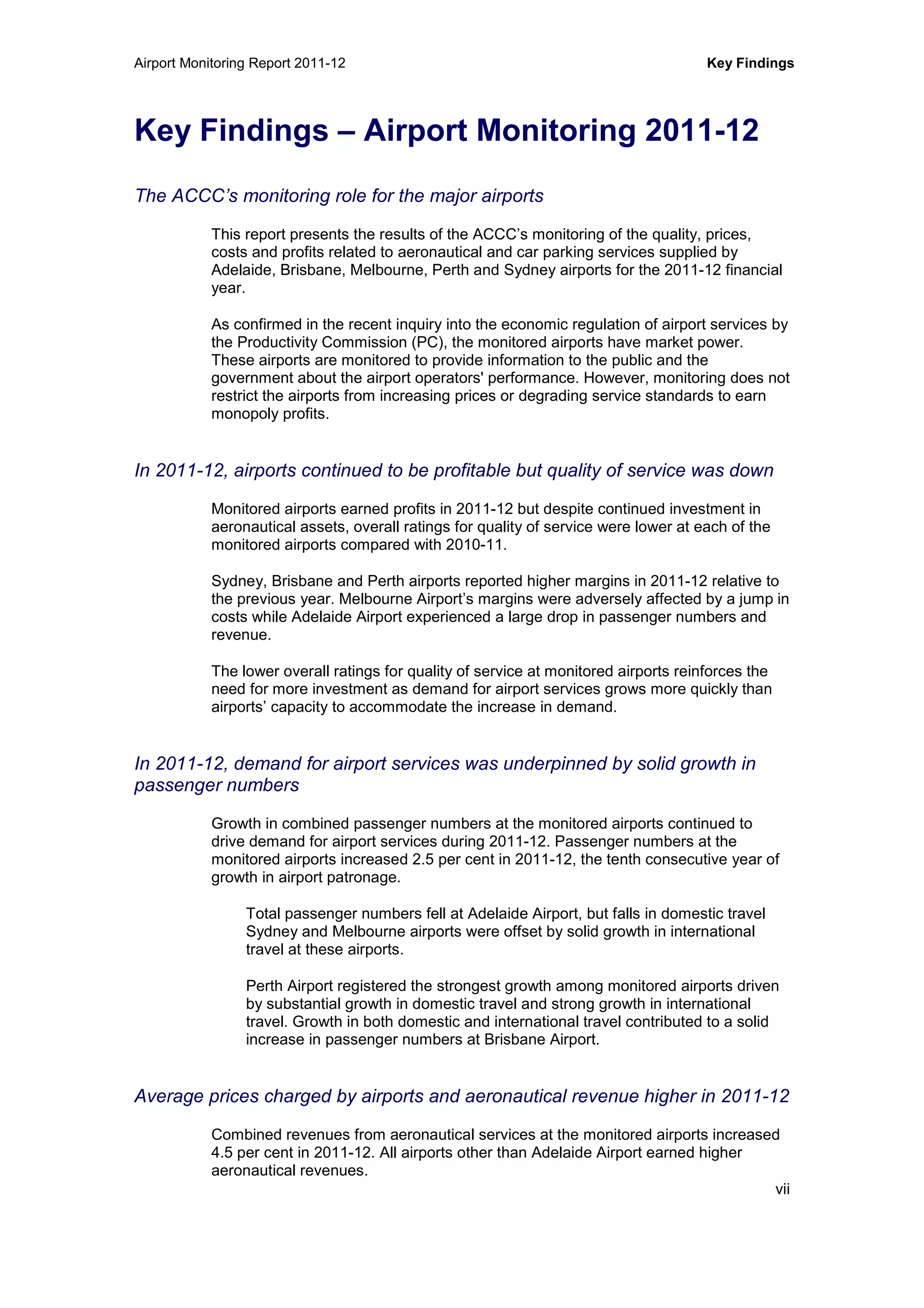 Airport Monitoring Report 2011-12 Key Findings
vii
Key Findings – Airport Monitoring 2011-12
The ACCC’s monitoring role for the major airports
This report presents the results of the ACCC’s monitoring of the quality, prices,
costs and profits related to aeronautical and car parking services supplied by
Adelaide, Brisbane, Melbourne, Perth and Sydney airports for the 2011-12 financial
year.
As confirmed in the recent inquiry into the economic regulation of airport services by
the Productivity Commission (PC), the monitored airports have market power.
These airports are monitored to provide information to the public and the
government about the airport operators' performance. However, monitoring does not
restrict the airports from increasing prices or degrading service standards to earn
monopoly profits.
In 2011-12, airports continued to be profitable but quality of service was down
Monitored airports earned profits in 2011-12 but despite continued investment in
aeronautical assets, overall ratings for quality of service were lower at each of the
monitored airports compared with 2010-11.
Sydney, Brisbane and Perth airports reported higher margins in 2011-12 relative to
the previous year. Melbourne Airport’s margins were adversely affected by a jump in
costs while Adelaide Airport experienced a large drop in passenger numbers and
revenue.
The lower overall ratings for quality of service at monitored airports reinforces the
need for more investment as demand for airport services grows more quickly than
airports’ capacity to accommodate the increase in demand.
In 2011-12, demand for airport services was underpinned by solid growth in
passenger numbers
Growth in combined passenger numbers at the monitored airports continued to
drive demand for airport services during 2011-12. Passenger numbers at the
monitored airports increased 2.5 per cent in 2011-12, the tenth consecutive year of
growth in airport patronage.
Total passenger numbers fell at Adelaide Airport, but falls in domestic travel
Sydney and Melbourne airports were offset by solid growth in international
travel at these airports.
Perth Airport registered the strongest growth among monitored airports driven
by substantial growth in domestic travel and strong growth in international
travel. Growth in both domestic and international travel contributed to a solid
increase in passenger numbers at Brisbane Airport.
Average prices charged by airports and aeronautical revenue higher in 2011-12
Combined revenues from aeronautical services at the monitored airports increased
4.5 per cent in 2011-12. All airports other than Adelaide Airport earned higher
aeronautical revenues.
 