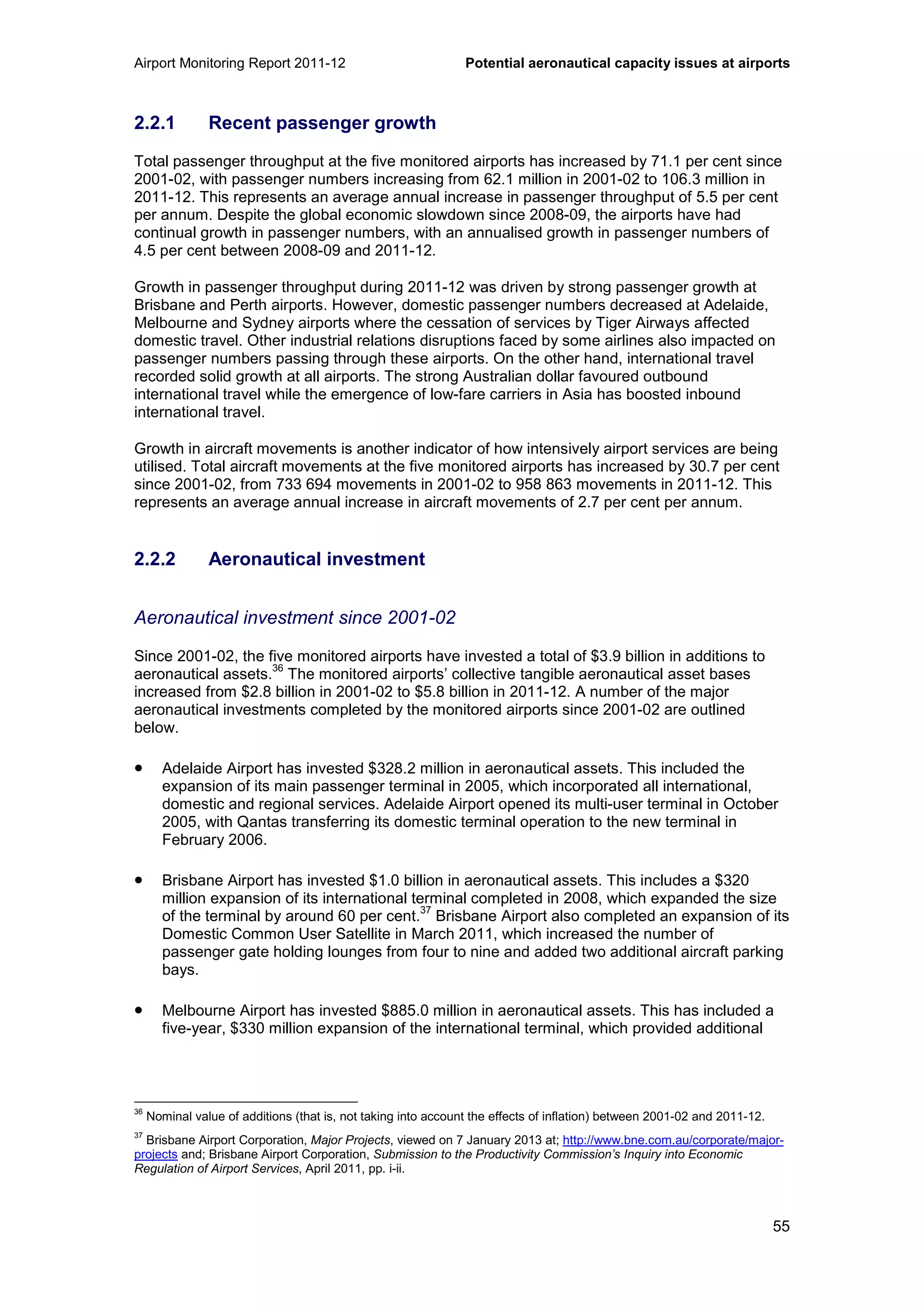 Airport Monitoring Report 2011-12 Potential aeronautical capacity issues at airports
55
2.2.1 Recent passenger growth
Total passenger throughput at the five monitored airports has increased by 71.1 per cent since
2001-02, with passenger numbers increasing from 62.1 million in 2001-02 to 106.3 million in
2011-12. This represents an average annual increase in passenger throughput of 5.5 per cent
per annum. Despite the global economic slowdown since 2008-09, the airports have had
continual growth in passenger numbers, with an annualised growth in passenger numbers of
4.5 per cent between 2008-09 and 2011-12.
Growth in passenger throughput during 2011-12 was driven by strong passenger growth at
Brisbane and Perth airports. However, domestic passenger numbers decreased at Adelaide,
Melbourne and Sydney airports where the cessation of services by Tiger Airways affected
domestic travel. Other industrial relations disruptions faced by some airlines also impacted on
passenger numbers passing through these airports. On the other hand, international travel
recorded solid growth at all airports. The strong Australian dollar favoured outbound
international travel while the emergence of low-fare carriers in Asia has boosted inbound
international travel.
Growth in aircraft movements is another indicator of how intensively airport services are being
utilised. Total aircraft movements at the five monitored airports has increased by 30.7 per cent
since 2001-02, from 733 694 movements in 2001-02 to 958 863 movements in 2011-12. This
represents an average annual increase in aircraft movements of 2.7 per cent per annum.
2.2.2 Aeronautical investment
Aeronautical investment since 2001-02
Since 2001-02, the five monitored airports have invested a total of $3.9 billion in additions to
aeronautical assets.
36
The monitored airports’ collective tangible aeronautical asset bases
increased from $2.8 billion in 2001-02 to $5.8 billion in 2011-12. A number of the major
aeronautical investments completed by the monitored airports since 2001-02 are outlined
below.
• Adelaide Airport has invested $328.2 million in aeronautical assets. This included the
expansion of its main passenger terminal in 2005, which incorporated all international,
domestic and regional services. Adelaide Airport opened its multi-user terminal in October
2005, with Qantas transferring its domestic terminal operation to the new terminal in
February 2006.
• Brisbane Airport has invested $1.0 billion in aeronautical assets. This includes a $320
million expansion of its international terminal completed in 2008, which expanded the size
of the terminal by around 60 per cent.
37
Brisbane Airport also completed an expansion of its
Domestic Common User Satellite in March 2011, which increased the number of
passenger gate holding lounges from four to nine and added two additional aircraft parking
bays.
• Melbourne Airport has invested $885.0 million in aeronautical assets. This has included a
five-year, $330 million expansion of the international terminal, which provided additional
36
Nominal value of additions (that is, not taking into account the effects of inflation) between 2001-02 and 2011-12.
37
Brisbane Airport Corporation, Major Projects, viewed on 7 January 2013 at; http://www.bne.com.au/corporate/major-
projects and; Brisbane Airport Corporation, Submission to the Productivity Commission’s Inquiry into Economic
Regulation of Airport Services, April 2011, pp. i-ii.
 