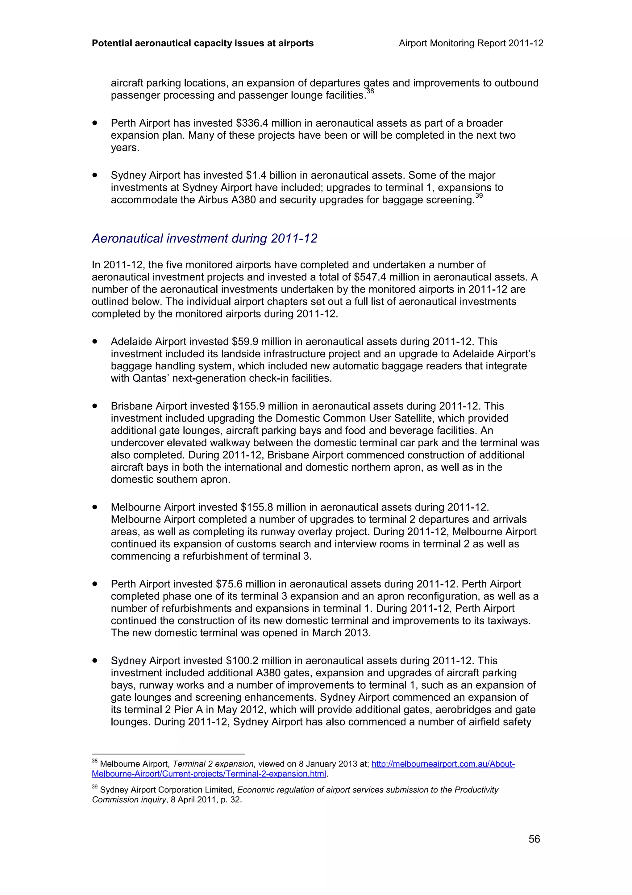 Potential aeronautical capacity issues at airports Airport Monitoring Report 2011-12
56
aircraft parking locations, an expansion of departures gates and improvements to outbound
passenger processing and passenger lounge facilities.
38
• Perth Airport has invested $336.4 million in aeronautical assets as part of a broader
expansion plan. Many of these projects have been or will be completed in the next two
years.
• Sydney Airport has invested $1.4 billion in aeronautical assets. Some of the major
investments at Sydney Airport have included; upgrades to terminal 1, expansions to
accommodate the Airbus A380 and security upgrades for baggage screening.
39
Aeronautical investment during 2011-12
In 2011-12, the five monitored airports have completed and undertaken a number of
aeronautical investment projects and invested a total of $547.4 million in aeronautical assets. A
number of the aeronautical investments undertaken by the monitored airports in 2011-12 are
outlined below. The individual airport chapters set out a full list of aeronautical investments
completed by the monitored airports during 2011-12.
• Adelaide Airport invested $59.9 million in aeronautical assets during 2011-12. This
investment included its landside infrastructure project and an upgrade to Adelaide Airport’s
baggage handling system, which included new automatic baggage readers that integrate
with Qantas’ next-generation check-in facilities.
• Brisbane Airport invested $155.9 million in aeronautical assets during 2011-12. This
investment included upgrading the Domestic Common User Satellite, which provided
additional gate lounges, aircraft parking bays and food and beverage facilities. An
undercover elevated walkway between the domestic terminal car park and the terminal was
also completed. During 2011-12, Brisbane Airport commenced construction of additional
aircraft bays in both the international and domestic northern apron, as well as in the
domestic southern apron.
• Melbourne Airport invested $155.8 million in aeronautical assets during 2011-12.
Melbourne Airport completed a number of upgrades to terminal 2 departures and arrivals
areas, as well as completing its runway overlay project. During 2011-12, Melbourne Airport
continued its expansion of customs search and interview rooms in terminal 2 as well as
commencing a refurbishment of terminal 3.
• Perth Airport invested $75.6 million in aeronautical assets during 2011-12. Perth Airport
completed phase one of its terminal 3 expansion and an apron reconfiguration, as well as a
number of refurbishments and expansions in terminal 1. During 2011-12, Perth Airport
continued the construction of its new domestic terminal and improvements to its taxiways.
The new domestic terminal was opened in March 2013.
• Sydney Airport invested $100.2 million in aeronautical assets during 2011-12. This
investment included additional A380 gates, expansion and upgrades of aircraft parking
bays, runway works and a number of improvements to terminal 1, such as an expansion of
gate lounges and screening enhancements. Sydney Airport commenced an expansion of
its terminal 2 Pier A in May 2012, which will provide additional gates, aerobridges and gate
lounges. During 2011-12, Sydney Airport has also commenced a number of airfield safety
38
Melbourne Airport, Terminal 2 expansion, viewed on 8 January 2013 at; http://melbourneairport.com.au/About-
Melbourne-Airport/Current-projects/Terminal-2-expansion.html.
39
Sydney Airport Corporation Limited, Economic regulation of airport services submission to the Productivity
Commission inquiry, 8 April 2011, p. 32.
 