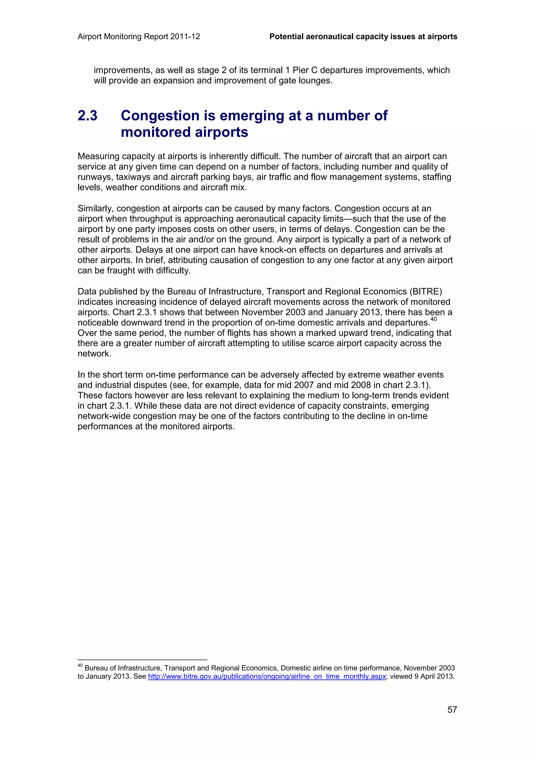 Airport Monitoring Report 2011-12 Potential aeronautical capacity issues at airports
57
improvements, as well as stage 2 of its terminal 1 Pier C departures improvements, which
will provide an expansion and improvement of gate lounges.
2.3 Congestion is emerging at a number of
monitored airports
Measuring capacity at airports is inherently difficult. The number of aircraft that an airport can
service at any given time can depend on a number of factors, including number and quality of
runways, taxiways and aircraft parking bays, air traffic and flow management systems, staffing
levels, weather conditions and aircraft mix.
Similarly, congestion at airports can be caused by many factors. Congestion occurs at an
airport when throughput is approaching aeronautical capacity limits—such that the use of the
airport by one party imposes costs on other users, in terms of delays. Congestion can be the
result of problems in the air and/or on the ground. Any airport is typically a part of a network of
other airports. Delays at one airport can have knock-on effects on departures and arrivals at
other airports. In brief, attributing causation of congestion to any one factor at any given airport
can be fraught with difficulty.
Data published by the Bureau of Infrastructure, Transport and Regional Economics (BITRE)
indicates increasing incidence of delayed aircraft movements across the network of monitored
airports. Chart 2.3.1 shows that between November 2003 and January 2013, there has been a
noticeable downward trend in the proportion of on-time domestic arrivals and departures.
40
Over the same period, the number of flights has shown a marked upward trend, indicating that
there are a greater number of aircraft attempting to utilise scarce airport capacity across the
network.
In the short term on-time performance can be adversely affected by extreme weather events
and industrial disputes (see, for example, data for mid 2007 and mid 2008 in chart 2.3.1).
These factors however are less relevant to explaining the medium to long-term trends evident
in chart 2.3.1. While these data are not direct evidence of capacity constraints, emerging
network-wide congestion may be one of the factors contributing to the decline in on-time
performances at the monitored airports.
40
Bureau of Infrastructure, Transport and Regional Economics, Domestic airline on time performance, November 2003
to January 2013. See http://www.bitre.gov.au/publications/ongoing/airline_on_time_monthly.aspx; viewed 9 April 2013.
 