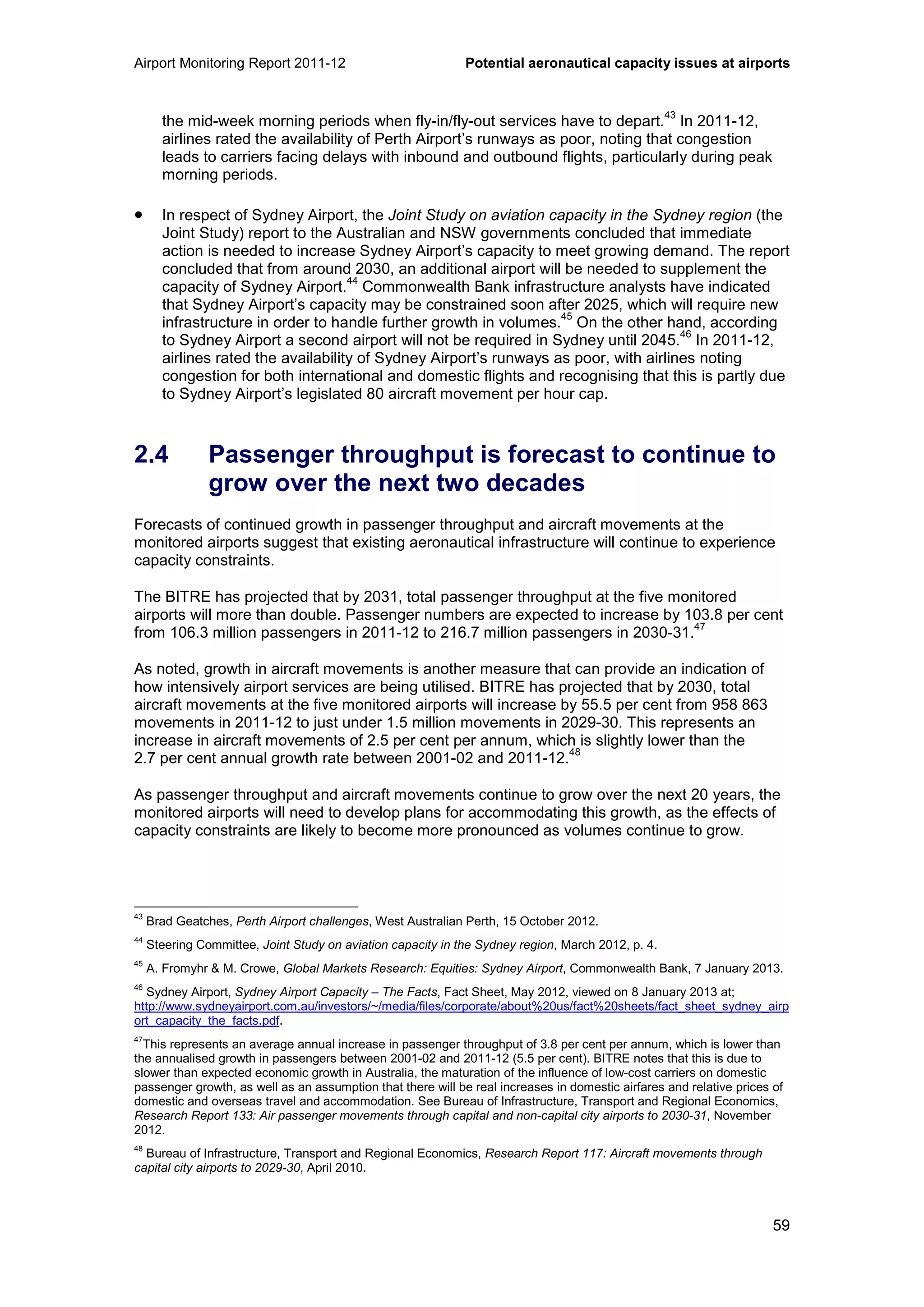 Airport Monitoring Report 2011-12 Potential aeronautical capacity issues at airports
59
the mid-week morning periods when fly-in/fly-out services have to depart.
43
In 2011-12,
airlines rated the availability of Perth Airport’s runways as poor, noting that congestion
leads to carriers facing delays with inbound and outbound flights, particularly during peak
morning periods.
• In respect of Sydney Airport, the Joint Study on aviation capacity in the Sydney region (the
Joint Study) report to the Australian and NSW governments concluded that immediate
action is needed to increase Sydney Airport’s capacity to meet growing demand. The report
concluded that from around 2030, an additional airport will be needed to supplement the
capacity of Sydney Airport.
44
Commonwealth Bank infrastructure analysts have indicated
that Sydney Airport’s capacity may be constrained soon after 2025, which will require new
infrastructure in order to handle further growth in volumes.
45
On the other hand, according
to Sydney Airport a second airport will not be required in Sydney until 2045.
46
In 2011-12,
airlines rated the availability of Sydney Airport’s runways as poor, with airlines noting
congestion for both international and domestic flights and recognising that this is partly due
to Sydney Airport’s legislated 80 aircraft movement per hour cap.
2.4 Passenger throughput is forecast to continue to
grow over the next two decades
Forecasts of continued growth in passenger throughput and aircraft movements at the
monitored airports suggest that existing aeronautical infrastructure will continue to experience
capacity constraints.
The BITRE has projected that by 2031, total passenger throughput at the five monitored
airports will more than double. Passenger numbers are expected to increase by 103.8 per cent
from 106.3 million passengers in 2011-12 to 216.7 million passengers in 2030-31.
47
As noted, growth in aircraft movements is another measure that can provide an indication of
how intensively airport services are being utilised. BITRE has projected that by 2030, total
aircraft movements at the five monitored airports will increase by 55.5 per cent from 958 863
movements in 2011-12 to just under 1.5 million movements in 2029-30. This represents an
increase in aircraft movements of 2.5 per cent per annum, which is slightly lower than the
2.7 per cent annual growth rate between 2001-02 and 2011-12.
48
As passenger throughput and aircraft movements continue to grow over the next 20 years, the
monitored airports will need to develop plans for accommodating this growth, as the effects of
capacity constraints are likely to become more pronounced as volumes continue to grow.
43
Brad Geatches, Perth Airport challenges, West Australian Perth, 15 October 2012.
44
Steering Committee, Joint Study on aviation capacity in the Sydney region, March 2012, p. 4.
45
A. Fromyhr & M. Crowe, Global Markets Research: Equities: Sydney Airport, Commonwealth Bank, 7 January 2013.
46
Sydney Airport, Sydney Airport Capacity – The Facts, Fact Sheet, May 2012, viewed on 8 January 2013 at;
http://www.sydneyairport.com.au/investors/~/media/files/corporate/about%20us/fact%20sheets/fact_sheet_sydney_airp
ort_capacity_the_facts.pdf.
47
This represents an average annual increase in passenger throughput of 3.8 per cent per annum, which is lower than
the annualised growth in passengers between 2001-02 and 2011-12 (5.5 per cent). BITRE notes that this is due to
slower than expected economic growth in Australia, the maturation of the influence of low-cost carriers on domestic
passenger growth, as well as an assumption that there will be real increases in domestic airfares and relative prices of
domestic and overseas travel and accommodation. See Bureau of Infrastructure, Transport and Regional Economics,
Research Report 133: Air passenger movements through capital and non-capital city airports to 2030-31, November
2012.
48
Bureau of Infrastructure, Transport and Regional Economics, Research Report 117: Aircraft movements through
capital city airports to 2029-30, April 2010.
 