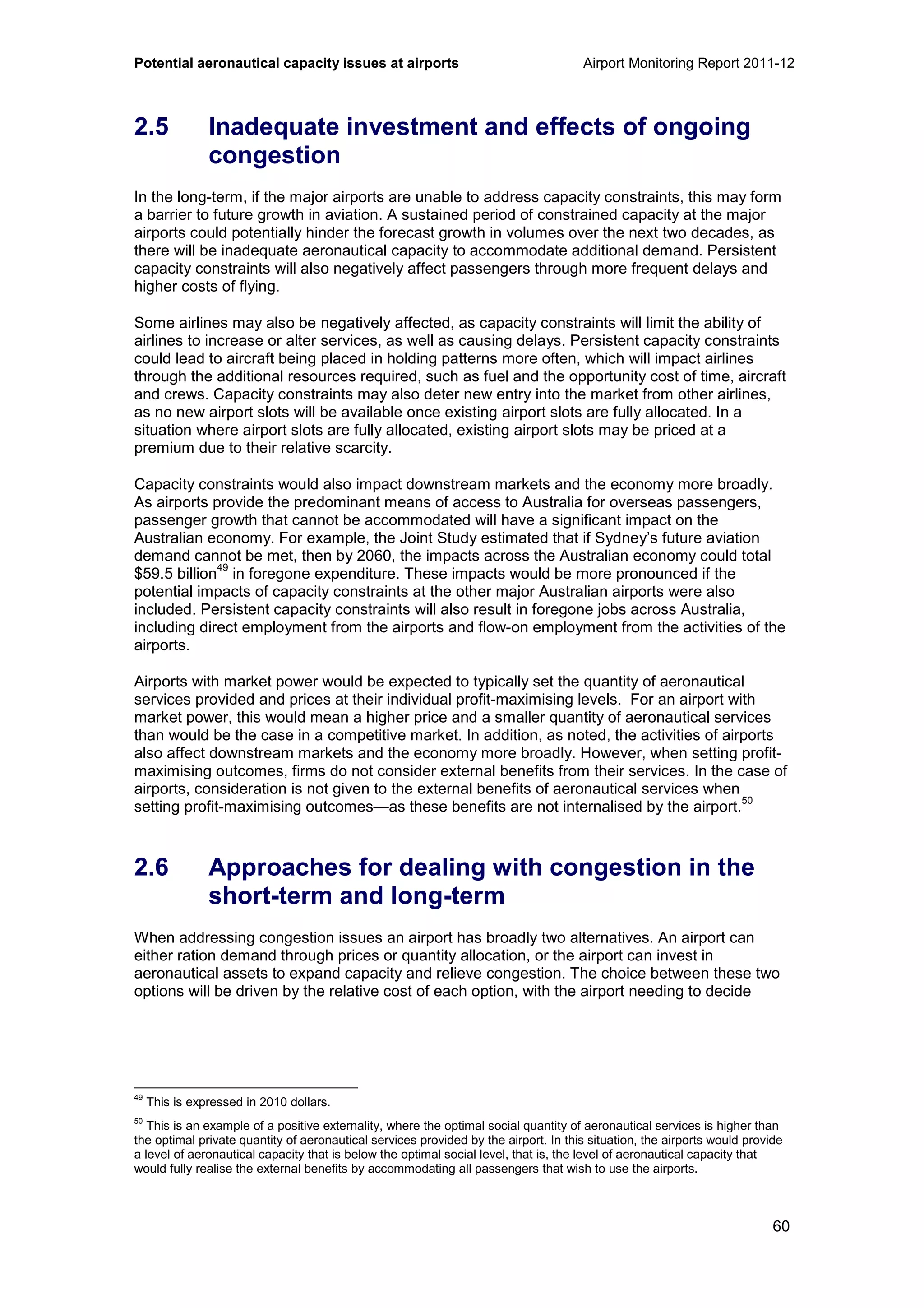 Potential aeronautical capacity issues at airports Airport Monitoring Report 2011-12
60
2.5 Inadequate investment and effects of ongoing
congestion
In the long-term, if the major airports are unable to address capacity constraints, this may form
a barrier to future growth in aviation. A sustained period of constrained capacity at the major
airports could potentially hinder the forecast growth in volumes over the next two decades, as
there will be inadequate aeronautical capacity to accommodate additional demand. Persistent
capacity constraints will also negatively affect passengers through more frequent delays and
higher costs of flying.
Some airlines may also be negatively affected, as capacity constraints will limit the ability of
airlines to increase or alter services, as well as causing delays. Persistent capacity constraints
could lead to aircraft being placed in holding patterns more often, which will impact airlines
through the additional resources required, such as fuel and the opportunity cost of time, aircraft
and crews. Capacity constraints may also deter new entry into the market from other airlines,
as no new airport slots will be available once existing airport slots are fully allocated. In a
situation where airport slots are fully allocated, existing airport slots may be priced at a
premium due to their relative scarcity.
Capacity constraints would also impact downstream markets and the economy more broadly.
As airports provide the predominant means of access to Australia for overseas passengers,
passenger growth that cannot be accommodated will have a significant impact on the
Australian economy. For example, the Joint Study estimated that if Sydney’s future aviation
demand cannot be met, then by 2060, the impacts across the Australian economy could total
$59.5 billion
49
in foregone expenditure. These impacts would be more pronounced if the
potential impacts of capacity constraints at the other major Australian airports were also
included. Persistent capacity constraints will also result in foregone jobs across Australia,
including direct employment from the airports and flow-on employment from the activities of the
airports.
Airports with market power would be expected to typically set the quantity of aeronautical
services provided and prices at their individual profit-maximising levels. For an airport with
market power, this would mean a higher price and a smaller quantity of aeronautical services
than would be the case in a competitive market. In addition, as noted, the activities of airports
also affect downstream markets and the economy more broadly. However, when setting profit-
maximising outcomes, firms do not consider external benefits from their services. In the case of
airports, consideration is not given to the external benefits of aeronautical services when
setting profit-maximising outcomes—as these benefits are not internalised by the airport.
50
2.6 Approaches for dealing with congestion in the
short-term and long-term
When addressing congestion issues an airport has broadly two alternatives. An airport can
either ration demand through prices or quantity allocation, or the airport can invest in
aeronautical assets to expand capacity and relieve congestion. The choice between these two
options will be driven by the relative cost of each option, with the airport needing to decide
49
This is expressed in 2010 dollars.
50
This is an example of a positive externality, where the optimal social quantity of aeronautical services is higher than
the optimal private quantity of aeronautical services provided by the airport. In this situation, the airports would provide
a level of aeronautical capacity that is below the optimal social level, that is, the level of aeronautical capacity that
would fully realise the external benefits by accommodating all passengers that wish to use the airports.
 