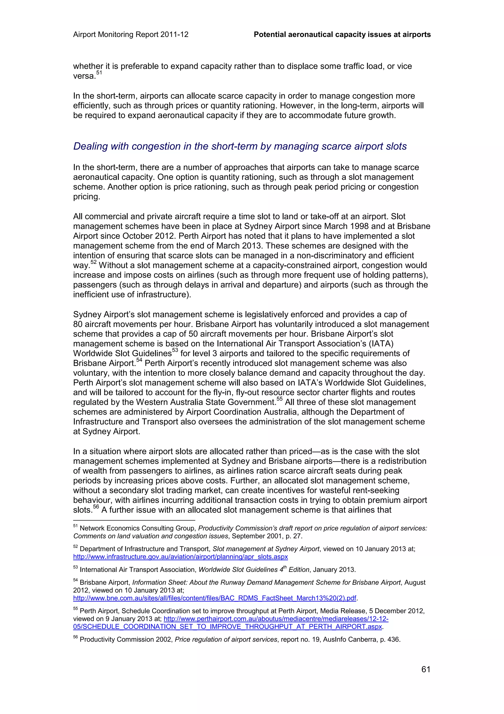 Airport Monitoring Report 2011-12 Potential aeronautical capacity issues at airports
61
whether it is preferable to expand capacity rather than to displace some traffic load, or vice
versa.
51
In the short-term, airports can allocate scarce capacity in order to manage congestion more
efficiently, such as through prices or quantity rationing. However, in the long-term, airports will
be required to expand aeronautical capacity if they are to accommodate future growth.
Dealing with congestion in the short-term by managing scarce airport slots
In the short-term, there are a number of approaches that airports can take to manage scarce
aeronautical capacity. One option is quantity rationing, such as through a slot management
scheme. Another option is price rationing, such as through peak period pricing or congestion
pricing.
All commercial and private aircraft require a time slot to land or take-off at an airport. Slot
management schemes have been in place at Sydney Airport since March 1998 and at Brisbane
Airport since October 2012. Perth Airport has noted that it plans to have implemented a slot
management scheme from the end of March 2013. These schemes are designed with the
intention of ensuring that scarce slots can be managed in a non-discriminatory and efficient
way.
52
Without a slot management scheme at a capacity-constrained airport, congestion would
increase and impose costs on airlines (such as through more frequent use of holding patterns),
passengers (such as through delays in arrival and departure) and airports (such as through the
inefficient use of infrastructure).
Sydney Airport’s slot management scheme is legislatively enforced and provides a cap of
80 aircraft movements per hour. Brisbane Airport has voluntarily introduced a slot management
scheme that provides a cap of 50 aircraft movements per hour. Brisbane Airport’s slot
management scheme is based on the International Air Transport Association’s (IATA)
Worldwide Slot Guidelines
53
for level 3 airports and tailored to the specific requirements of
Brisbane Airport.
54
Perth Airport’s recently introduced slot management scheme was also
voluntary, with the intention to more closely balance demand and capacity throughout the day.
Perth Airport’s slot management scheme will also based on IATA’s Worldwide Slot Guidelines,
and will be tailored to account for the fly-in, fly-out resource sector charter flights and routes
regulated by the Western Australia State Government.
55
All three of these slot management
schemes are administered by Airport Coordination Australia, although the Department of
Infrastructure and Transport also oversees the administration of the slot management scheme
at Sydney Airport.
In a situation where airport slots are allocated rather than priced—as is the case with the slot
management schemes implemented at Sydney and Brisbane airports—there is a redistribution
of wealth from passengers to airlines, as airlines ration scarce aircraft seats during peak
periods by increasing prices above costs. Further, an allocated slot management scheme,
without a secondary slot trading market, can create incentives for wasteful rent-seeking
behaviour, with airlines incurring additional transaction costs in trying to obtain premium airport
slots.
56
A further issue with an allocated slot management scheme is that airlines that
51
Network Economics Consulting Group, Productivity Commission’s draft report on price regulation of airport services:
Comments on land valuation and congestion issues, September 2001, p. 27.
52
Department of Infrastructure and Transport, Slot management at Sydney Airport, viewed on 10 January 2013 at;
http://www.infrastructure.gov.au/aviation/airport/planning/apr_slots.aspx
53
International Air Transport Association, Worldwide Slot Guidelines 4th
Edition, January 2013.
54
Brisbane Airport, Information Sheet: About the Runway Demand Management Scheme for Brisbane Airport, August
2012, viewed on 10 January 2013 at;
http://www.bne.com.au/sites/all/files/content/files/BAC_RDMS_FactSheet_March13%20(2).pdf.
55
Perth Airport, Schedule Coordination set to improve throughput at Perth Airport, Media Release, 5 December 2012,
viewed on 9 January 2013 at; http://www.perthairport.com.au/aboutus/mediacentre/mediareleases/12-12-
05/SCHEDULE_COORDINATION_SET_TO_IMPROVE_THROUGHPUT_AT_PERTH_AIRPORT.aspx.
56
Productivity Commission 2002, Price regulation of airport services, report no. 19, AusInfo Canberra, p. 436.
 