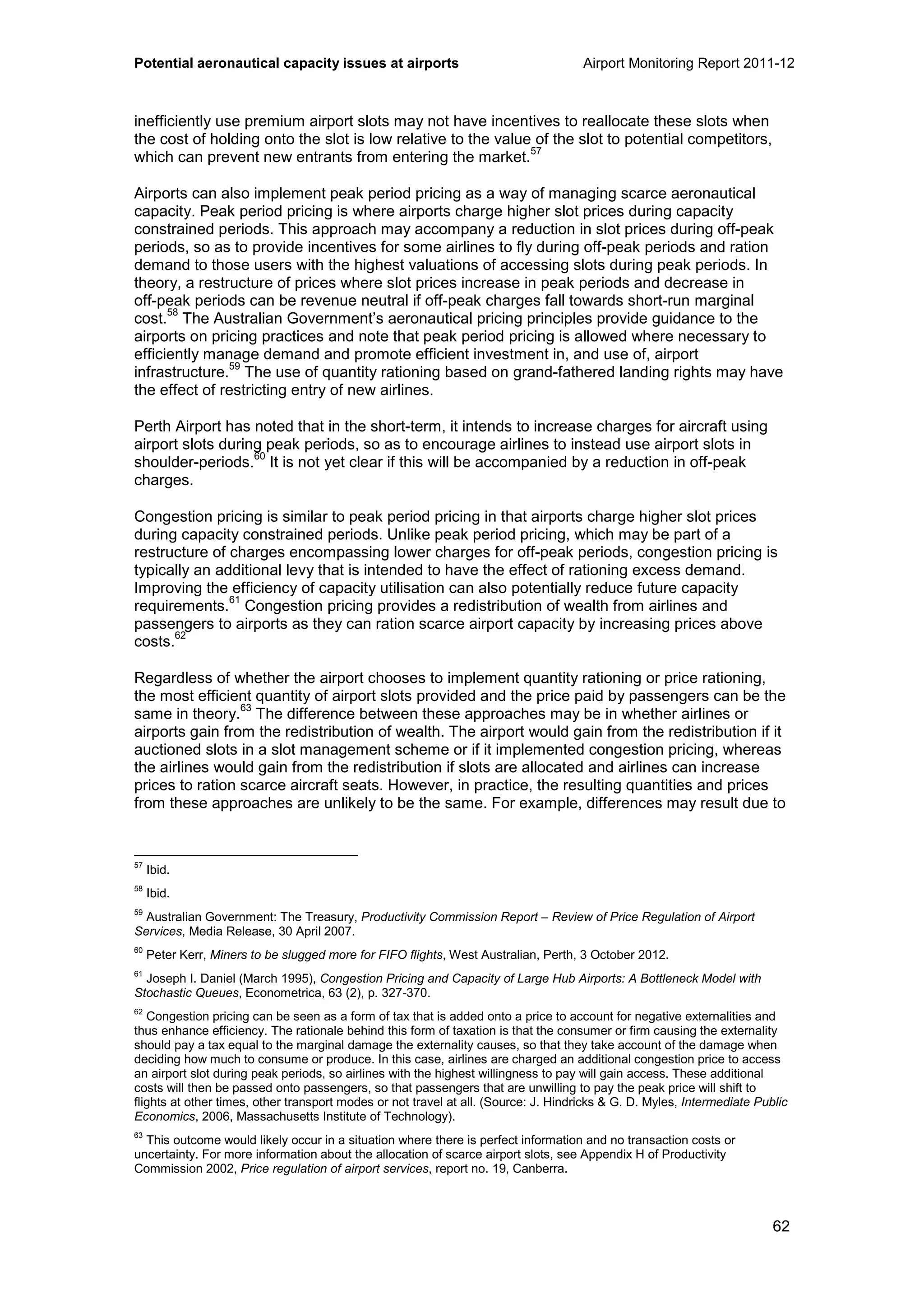 Potential aeronautical capacity issues at airports Airport Monitoring Report 2011-12
62
inefficiently use premium airport slots may not have incentives to reallocate these slots when
the cost of holding onto the slot is low relative to the value of the slot to potential competitors,
which can prevent new entrants from entering the market.
57
Airports can also implement peak period pricing as a way of managing scarce aeronautical
capacity. Peak period pricing is where airports charge higher slot prices during capacity
constrained periods. This approach may accompany a reduction in slot prices during off-peak
periods, so as to provide incentives for some airlines to fly during off-peak periods and ration
demand to those users with the highest valuations of accessing slots during peak periods. In
theory, a restructure of prices where slot prices increase in peak periods and decrease in
off-peak periods can be revenue neutral if off-peak charges fall towards short-run marginal
cost.
58
The Australian Government’s aeronautical pricing principles provide guidance to the
airports on pricing practices and note that peak period pricing is allowed where necessary to
efficiently manage demand and promote efficient investment in, and use of, airport
infrastructure.
59
The use of quantity rationing based on grand-fathered landing rights may have
the effect of restricting entry of new airlines.
Perth Airport has noted that in the short-term, it intends to increase charges for aircraft using
airport slots during peak periods, so as to encourage airlines to instead use airport slots in
shoulder-periods.
60
It is not yet clear if this will be accompanied by a reduction in off-peak
charges.
Congestion pricing is similar to peak period pricing in that airports charge higher slot prices
during capacity constrained periods. Unlike peak period pricing, which may be part of a
restructure of charges encompassing lower charges for off-peak periods, congestion pricing is
typically an additional levy that is intended to have the effect of rationing excess demand.
Improving the efficiency of capacity utilisation can also potentially reduce future capacity
requirements.
61
Congestion pricing provides a redistribution of wealth from airlines and
passengers to airports as they can ration scarce airport capacity by increasing prices above
costs.
62
Regardless of whether the airport chooses to implement quantity rationing or price rationing,
the most efficient quantity of airport slots provided and the price paid by passengers can be the
same in theory.
63
The difference between these approaches may be in whether airlines or
airports gain from the redistribution of wealth. The airport would gain from the redistribution if it
auctioned slots in a slot management scheme or if it implemented congestion pricing, whereas
the airlines would gain from the redistribution if slots are allocated and airlines can increase
prices to ration scarce aircraft seats. However, in practice, the resulting quantities and prices
from these approaches are unlikely to be the same. For example, differences may result due to
57
Ibid.
58
Ibid.
59
Australian Government: The Treasury, Productivity Commission Report – Review of Price Regulation of Airport
Services, Media Release, 30 April 2007.
60
Peter Kerr, Miners to be slugged more for FIFO flights, West Australian, Perth, 3 October 2012.
61
Joseph I. Daniel (March 1995), Congestion Pricing and Capacity of Large Hub Airports: A Bottleneck Model with
Stochastic Queues, Econometrica, 63 (2), p. 327-370.
62
Congestion pricing can be seen as a form of tax that is added onto a price to account for negative externalities and
thus enhance efficiency. The rationale behind this form of taxation is that the consumer or firm causing the externality
should pay a tax equal to the marginal damage the externality causes, so that they take account of the damage when
deciding how much to consume or produce. In this case, airlines are charged an additional congestion price to access
an airport slot during peak periods, so airlines with the highest willingness to pay will gain access. These additional
costs will then be passed onto passengers, so that passengers that are unwilling to pay the peak price will shift to
flights at other times, other transport modes or not travel at all. (Source: J. Hindricks & G. D. Myles, Intermediate Public
Economics, 2006, Massachusetts Institute of Technology).
63
This outcome would likely occur in a situation where there is perfect information and no transaction costs or
uncertainty. For more information about the allocation of scarce airport slots, see Appendix H of Productivity
Commission 2002, Price regulation of airport services, report no. 19, Canberra.
 